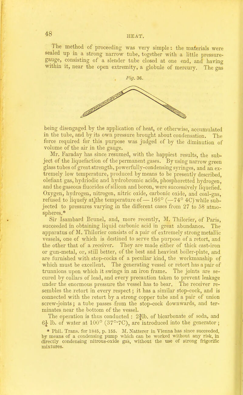 HEAT. The method of proceeding was very simple: the materials were sealed up in a strong narrow tube, tugether with a little pressure- gauge, consisting of a slender tube closed at one end, and having within it, near the open extremity, a globule of mercury. The gas IHg. 36. being disengaged by the application of heat, or otherwise, accumulated in the tube, and by its own pressure brought about condensation. The force required for this purpose was judged of by the diminution of volume of the air in the gauge. Mr. Faraday has since resumed, with the happiest results, the sub- ject of the liquefaction of the permanent gases. By using nai'row »reen glass tubes of great strength, powerfully-condensing syiinges, and an ex- tremely low temperature, pi oduced by means to be presently described, defiant gas, hydriodic and hydrobromic acids, phosphoretted hydroo^en, and the gaseous fluorides of silicon and boron, were successively liquefied. Oxygen, hydrogen, nitrogen, nitric oxide, carbonic oxide, and coal-gas, refused to liquefy at^the temperature of — 166° (—74° 4C) while sub- jected to pressures varying in the different cases from 27 to 58 atmo- spheres.* Sir Isambard Brunei, and, more recently, M. Thilorier, of Paris, succeeded in obtaining liquid carbonic acid in great abundance. The apparatus of M. Thilorier consists of a pair of extremely strong metallic vessels, one of which is destined to serve the pui-pose of a retort, and the other that of a receiver. They are made either of thick cast-iron or gun-metal, or, still better, of the best and heaviest boiler-plate, and are furnished with stop-cocks of a peculiar kind, the workmanship of which must be excellent. The generating vessel or retort has a pair of ti'unnions upon which it swings in an iron frame. The joints are se- cured by collars of lead, and every precaution taken to prevent leakage under the enormous pressure the vessel has to bear. The receiver re- sembles the retort in every respect; it has a similar stop-cock, and is connected with the retort by a strong copper tube and a pair of union screw-joints; a tube passes from the stop-cock downwards, and ter- minates near the bottom of the vessel. The operation is thus conducted : 2flb. of bicarbonate of soda, and 6J lb. of water at 100° (37°'7C), are introduced into the generator; * Phil. Trans, for 1845, p. 155. M. Natterer in Vienna has since succeeded, by means of a condensing pump which can be worked without any risk, in directly condensing nitrous-oxide gas, without the use of strong frigorific mixtures.