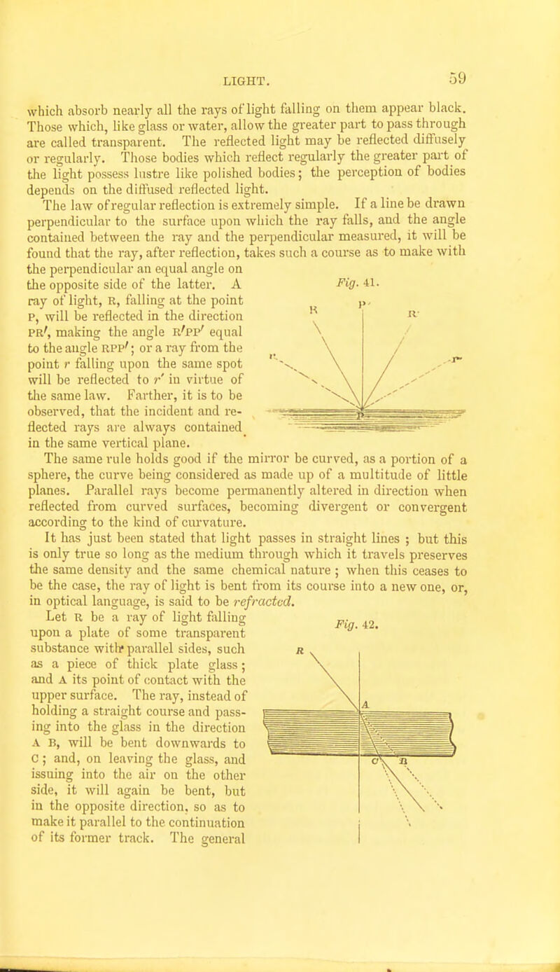 which absorb nearly all the rays of light falling on them appear black. Those which, like glass or water, allow the greater part to pass through are called transparent. The reflected light may be reflected diffusely or regularly. Those bodies which reflect regularly the greater part of the light possess lustre like polished bodies; the perception of bodies depends on the diS'used reflected light. The law of regular reflection is extremely simple. If a line be drawn perpendicular to the surface upon which the ray falls, and the angle contained between the ray and the perpendicular measured, it will be found that the ray, after reflection, takes such a course as to make with the perpendicular an equal angle on ray of light, R, falling at the point p, will be reflected in the direction pr', making the angle r'pp' equal to the augle Rpp'; or a ray from the point !■ falling upon the same spot will be reflected to r in virtue of the same law. Farther, it is to be observed, that the incident and re- flected rays ai'e always contained in the same vertical plane. The same rule holds good if the mirror be curved, as a portion of a sphere, the curve being considered as made up of a multitude of little planes. Parallel rays become permanently altered in direction when reflected from curved surfaces, becoming divergent or convergent according to the kind of curvature. It has just been stated that light passes in straight lines ; but this is only true so long as the medium through which it travels preserves the same density and the same chemical nature ; when this ceases to be the case, the ray of light is bent from its course into a new one, or, in optical language, is said to be refracted. Let R be a ray of light foiling upon a plate of some transparent substance with* parallel sides, such as a piece of thick plate glass; and A its point of contact with the upper surface. The ray, instead of holding a straight course and pass- ing into the glass in the direction A B, will be bent downwards to C; and, on leaving the glass, and issuing into the air on the other side, it will again be bent, but in the opposite direction, so as to make it parallel to the continuation of its former track. The general
