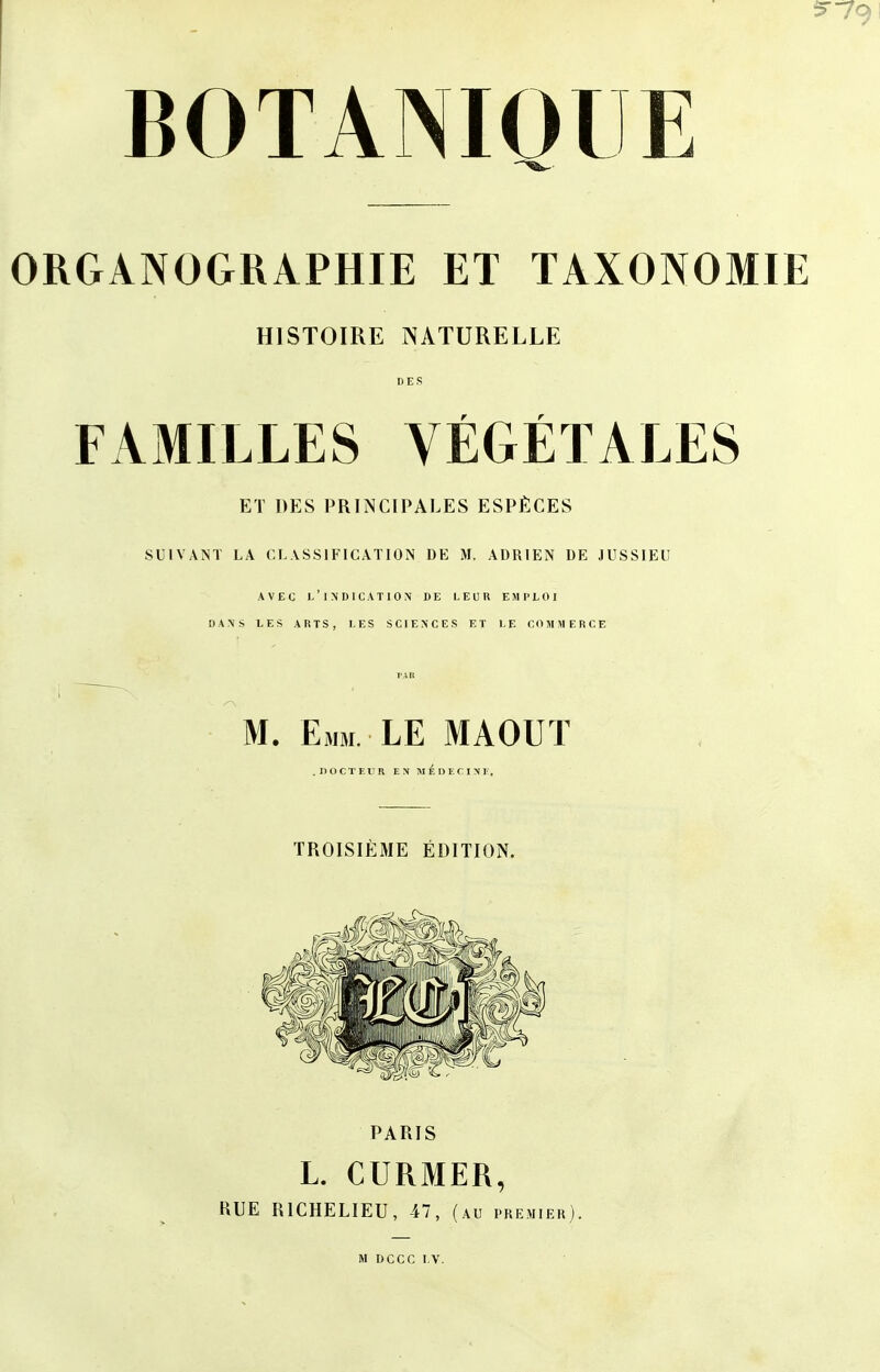 5-79 BOTANIQUE ORGANOGRAPHIE ET TAXONOMIE HISTOIRE NATURELLE DES FAMILLES VÉGÉTALES ET DES PRINCIPALES ESPÈCES SUIVANT LA CLASSIFICATION DE M, ADRIEN DE JUSSIEU AVEC 1/lNDICATlON DE LEUR EMPLOI DANS LES ARTS, LES SCIENCES ET LE COMMERCE TAU M. Emm. LE MAOUT .DOCTEUR ES M É DEC IN F. TROISIÈME ÉDITION. PARIS L. CURMER, RUE RICHELIEU, 47, AU PREMIER . M DCCC LV.