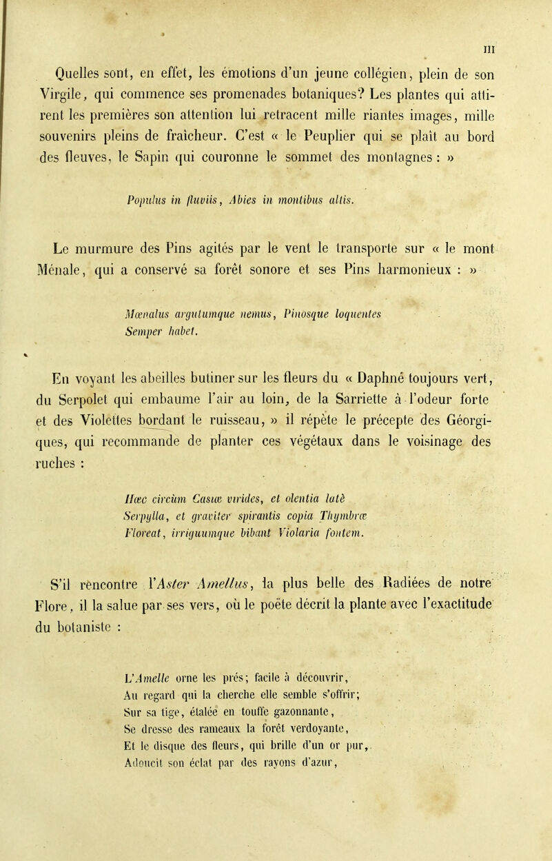 Quelles sont, en effet, les émotions d'un jeune collégien, plein de son Virgile, qui commence ses promenades botaniques? Les plantes qui atti- rent les premières son attention lui retracent mille riantes images, mille souvenirs pleins de fraîcheur. C'est « le Peuplier qui se plaît au bord des fleuves, le Sapin qui couronne le sommet des montagnes : » Popuhts in fluviis, Abies in montibus allis. Le murmure des Pins agités par le vent le transporte sur « le mont Ménale, qui a conservé sa forêt sonore et ses Pins harmonieux : » Mœnalus argutumque nemus, Pinosque loquentes Semper habet. En voyant les abeilles butiner sur les fleurs du « Daphné toujours vert, du Serpolet qui embaume l'air au loin, de la Sarriette à l'odeur forte et des Violettes bordant le ruisseau, » il répète le précepte des Géorgi- ques, qui recommande de planter ces végétaux dans le voisinage des ruches : Hase circùm Casm virides, et olentia latè Serpytta, et graviter spirantis copia Thymbrœ Floreat, irriguumque bibant Violaria foiitem. . . S'il rencontre Y Aster Ame/tus, la plus belle des Radiées de notre Flore, il la salue par ses vers, où le poëte décrit la plante avec l'exactitude du botaniste : L'Amélie orne les prés; facile à découvrir, Au regard qui la cherche elle semble s'offrir; Sur sa tige, étalée en touffe gazonnante, Se dresse des rameaux la forêt verdoyante, Et le disque des fleurs, qui brille d'un or pur, Adoucit son éclat par des rayons d'azur,