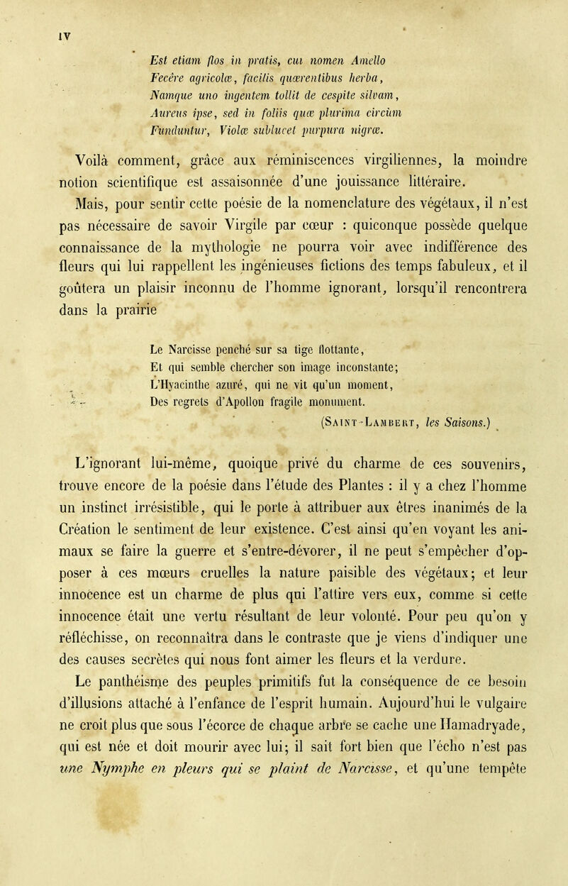 Est etiam flos in pratis, eut nomen Amello Fecêre agricoles, facilis quœrentibus herba, Namque uno ingêntem tollit de cespite silvam, Aurais ipse, sed in faliis quee plurima circùm Fanduntur, Violai sublucet purpura nigrœ. Voilà comment, grâce aux réminiscences virgiliennes, la moindre notion scientifique est assaisonnée d'une jouissance littéraire. Mais, pour sentir cette poésie de la nomenclature des végétaux, il n'est pas nécessaire de savoir Virgile par cœur : quiconque possède quelque connaissance de la mythologie ne pourra voir avec indifférence des fleurs qui lui rappellent les ingénieuses fictions des temps fabuleux, et il goûtera un plaisir inconnu de l'homme ignorant, lorsqu'il rencontrera dans la prairie Le Narcisse penché sur sa tige flottante, Et qui semble chercher son image inconstante; L'Hyacinthe azuré, qui ne vit qu'un moment, '= -• Des regrets d'Apollon fragile monument. (Saint -Lambert, les Saisons.) L'ignorant lui-même, quoique privé du charme de ces souvenirs, trouve encore de la poésie dans l'étude des Plantes : il y a chez l'homme un instinct irrésistible, qui le porte à attribuer aux êtres inanimés de la Création le sentiment de leur existence. C'est ainsi qu'en voyant les ani- maux se faire la guerre et s'entre-dévorer, il ne peut s'empêcher d'op- poser à ces mœurs cruelles la nature paisible des végétaux; et leur innocence est un charme de plus qui l'attire vers eux, comme si cette innocence était une vertu résultant de leur volonté. Pour peu qu'on y réfléchisse, on reconnaîtra dans le contraste que je viens d'indiquer une des causes secrètes qui nous font aimer les fleurs et la verdure. Le panthéisme des peuples primitifs fut la conséquence de ce besoin d'illusions attaché à l'enfance de l'esprit humain. Aujourd'hui le vulgaire ne croit plus que sous l'écorce de chaque arbre se cache une Hamadryade, qui est née et doit mourir avec lui; il sait fort bien que l'écho n'est pas une Nymphe en pleurs qui se plaint de Narcisse, et qu'une tempête