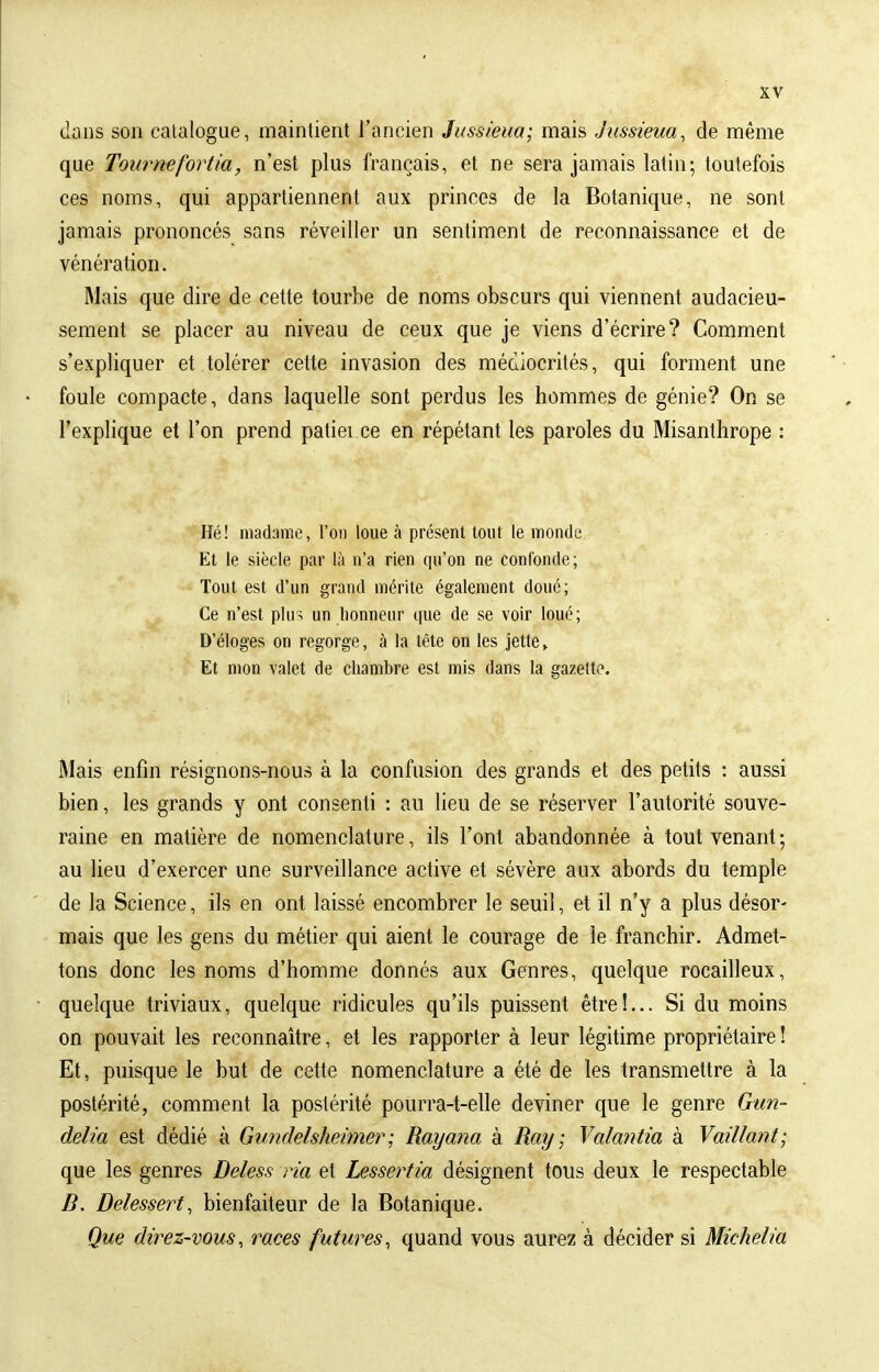 dans son catalogue, maintient l'ancien Jussieua; mais Jussieua, de même que Tournefortia, n'est plus français, et ne sera jamais latin; toutefois ces noms, qui appartiennent aux princes de la Botanique, ne sont jamais prononcés sans réveiller un sentiment de reconnaissance et de vénération. Mais que dire de cette tourbe de noms obscurs qui viennent audacieu- sement se placer au niveau de ceux que je viens d'écrire? Comment s'expliquer et tolérer cette invasion des médiocrités, qui forment une foule compacte, dans laquelle sont perdus les hommes de génie? On se l'explique et l'on prend patiei ce en répétant les paroles du Misanthrope : Hé! madame, l'on loue à présent tout le monde Et le siècle par là n'a rien qu'on ne confonde; Tout est d'un grand mérite également doué; Ce n'est plus un honneur que de se voir loué; D'éloges on regorge, à la tête on les jette» Et mon valet de chambre est mis dans la gazette. Mais enfin résignons-nous à la confusion des grands et des petits : aussi bien, les grands y ont consenti : au lieu de se réserver l'autorité souve- raine en matière de nomenclature, ils l'ont abandonnée à tout venant; au lieu d'exercer une surveillance active et sévère aux abords du temple de la Science, ils en ont laissé encombrer le seuil, et il n'y a plus désor- mais que les gens du métier qui aient le courage de le franchir. Admet- tons donc les noms d'homme donnés aux Genres, quelque rocailleux, quelque triviaux, quelque ridicules qu'ils puissent être!... Si du moins on pouvait les reconnaître, et les rapporter à leur légitime propriétaire ! Et, puisque le but de cette nomenclature a été de les transmettre à la postérité, comment la postérité pourra-t-elle deviner que le genre Gun- delia est dédié à Gundelsheimer; Rayana à Ray; Valantia à Vaillant; que les genres Deless ria et Lessertia désignent tous deux le respectable B. Delessert, bienfaiteur de la Botanique. Que direz-vous, races futures, quand vous aurez à décider si Michelia