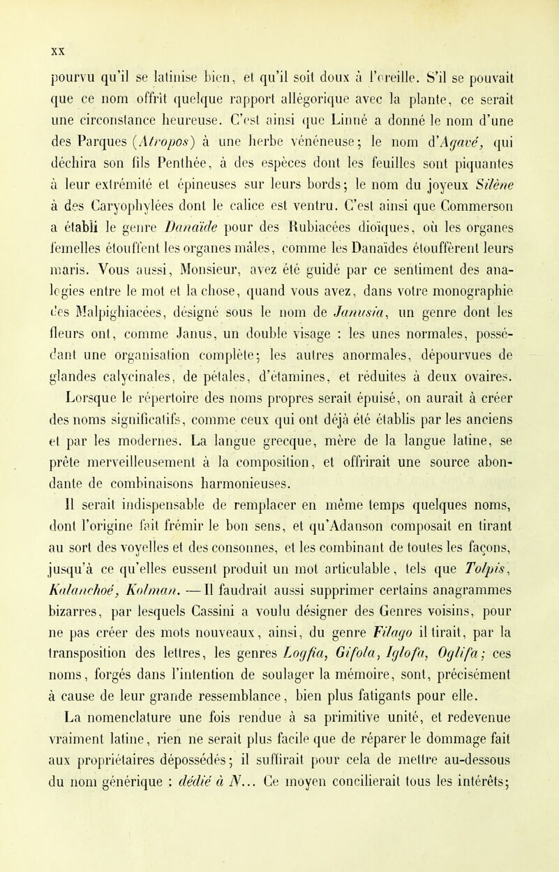 pourvu qu'il se latinise bien, et qu'il soit doux à l'oreille. S'il se pouvait que ce nom offrit quelque rapport allégorique avec la plante, ce serait une circonstance heureuse. C'est ainsi que Linné a donné le nom d'une des Parques (Âtropos) à une herbe vénéneuse; le nom à'Agave, qui déchira son fils Penthée, à des espèces dont les feuilles sont piquantes à leur extrémité et épineuses sur leurs bords ; le nom du joyeux Silène à des Caryophylées dont le calice est ventru. C'est ainsi que Commerson a établi le genre Danaïde pour des Rubiacées dioïques, où les organes femelles étouffent les organes mâles, comme les Danaïdes étouffèrent leurs maris. Vous aussi, Monsieur, avez été guidé par ce sentiment des ana- logies entre le mot et la chose, quand vous avez, dans votre monographie oes Malpighiacées, désigné sous le nom de Janusia, un genre dont les fleurs ont, comme Janus, un double visage : les unes normales, possé- dant une organisation complète-, les autres anormales, dépourvues de glandes calycinales, de pétales, d'étamines, et réduites à deux ovaires. Lorsque le répertoire des noms propres serait épuisé, on aurait à créer des noms significatifs, comme ceux qui ont déjà été établis par les anciens et par les modernes. La langue grecque, mère de la langue latine, se prête merveilleusement à la composition, et offrirait une source abon- dante de combinaisons harmonieuses. Il serait indispensable de remplacer en même temps quelques noms, dont l'origine fait frémir le bon sens, et qu'Adanson composait en tirant au sort des voyelles et des consonnes, et les combinant de toutes les façons, jusqu'à ce qu'elles eussent produit un mot articulable, tels que Tolpis, Kalanchoé, Kolman. —Il faudrait aussi supprimer certains anagrammes bizarres, par lesquels Cassini a voulu désigner des Genres voisins, pour ne pas créer des mots nouveaux, ainsi, du genre Filago il tirait, par la transposition des lettres, les genres Logfia, Gifo/a, Igtofa, Oglifa; ces noms, forgés dans l'intention de soulager la mémoire, sont, précisément à cause de leur grande ressemblance, bien plus fatigants pour elle. La nomenclature une fois rendue à sa primitive unité, et redevenue vraiment latine, rien ne serait plus facile que de réparer le dommage fait aux propriétaires dépossédés ; il suffirait pour cela de mettre au-dessous du nom générique : dédié à TV... Ce moyen concilierait tous les intérêts;