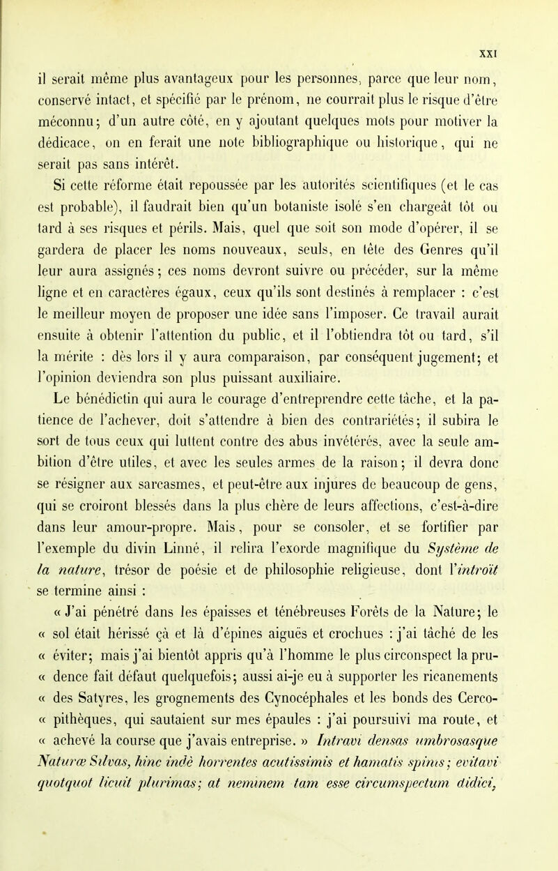 il serait même plus avantageux pour les personnes, parce que leur nom, conservé intact, et spécifié par le prénom, ne courrait plus le risque d'être méconnu; d'un autre côté, en y ajoutant quelques mots pour motiver la dédicace, on en ferait une note bibliographique ou historique, qui ne serait pas sans intérêt. Si cette réforme était repoussée par les autorités scientifiques (et le cas est probable), il faudrait bien qu'un botaniste isolé s'en chargeât tôt ou tard à ses risques et périls. Mais, quel que soit son mode d'opérer, il se gardera de placer les noms nouveaux, seuls, en tête des Genres qu'il leur aura assignés ; ces noms devront suivre ou précéder, sur la même ligne et en caractères égaux, ceux qu'ils sont destinés à remplacer : c'est le meilleur moyen de proposer une idée sans l'imposer. Ce travail aurait ensuite à obtenir l'attention du public, et il l'obtiendra tôt ou tard, s'il la mérite : dès lors il y aura comparaison, par conséquent jugement; et l'opinion deviendra son plus puissant auxiliaire. Le bénédictin qui aura le courage d'entreprendre cette tâche, et la pa- tience de l'achever, doit s'attendre à bien des contrariétés; il subira le sort de tous ceux qui luttent contre des abus invétérés, avec la seule am- bition d'être utiles, et avec les seules armes de la raison; il devra donc se résigner aux sarcasmes, et peut-être aux injures de beaucoup de gens, qui se croiront blessés dans la plus chère de leurs affections, c'est-à-dire dans leur amour-propre. Mais, pour se consoler, et se fortifier par l'exemple du divin Linné, il relira l'exorde magnifique du Système de la nature, trésor de poésie et de philosophie religieuse, dont Y introït se termine ainsi : « J'ai pénétré dans les épaisses et ténébreuses Forêts de la Nature; le « sol était hérissé çà et là d'épines aiguës et crochues : j'ai tâché de les « éviter; mais j'ai bientôt appris qu'à l'homme le plus circonspect lapru- « dence fait défaut quelquefois; aussi ai-je eu à supporter les ricanements « des Satyres, les grognements des Cynocéphales et les bonds des Cerco- « pithèques, qui sautaient sur mes épaules : j'ai poursuivi ma route, et « achevé la course que j'avais entreprise. » Intram densas umbrosasque Nata?w Silvas, hinc indè horrentes acutissimis et hamatis spims; evitavî quotquot licuit plurimas; at neminem tam esse circumspectum ûidici,