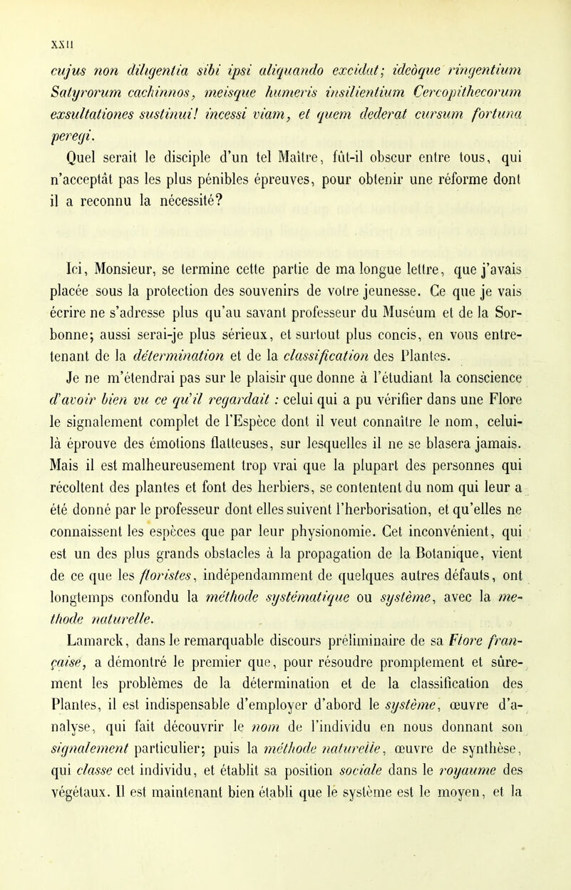 cujus non diligent ta sibi ipsi aliquando excidat; ideoque ringentium Salyrorum cachinnos, meisque humeris insilientium Cercopithecorum exsultationes sustinui! incessi viam, et quem dederat cursum fortuna peregi. Quel serait le disciple d'un tel Maître, fût-il obscur entre tous, qui n'acceptât pas les plus pénibles épreuves, pour obtenir une réforme dont il a reconnu la nécessité? Ici, Monsieur, se termine cette partie de ma longue lettre, que j'avais placée sous la protection des souvenirs de voire jeunesse. Ce que je vais écrire ne s'adresse plus qu'au savant professeur du Muséum et de la Sor- bonne; aussi serai-je plus sérieux, et surtout plus concis, en vous entre- tenant de la détermination et de la classification des Plantes. Je ne m'étendrai pas sur le plaisir que donne à l'étudiant la conscience d'avoir bien vu ce qu'il regardait : celui qui a pu vérifier dans une Flore le signalement complet de l'Espèce dont il veut connaître le nom, celui- là éprouve des émotions flatteuses, sur lesquelles il ne se blasera jamais. Mais il est malheureusement trop vrai que la plupart des personnes qui récoltent des plantes et font des herbiers, se contentent du nom qui leur a été donné par le professeur dont elles suivent l'herborisation, et qu'elles ne connaissent les espèces que par leur physionomie. Cet inconvénient, qui est un des plus grands obstacles à la propagation de la Botanique, vient de ce que les floristes, indépendamment de quelques autres défauts, ont longtemps confondu la méthode systématique ou système, avec la mé- thode naturelle. Lamarck, dans le remarquable discours préliminaire de sa Flore fran- çaise, a démontré le premier que, pour résoudre promptement et sûre- ment les problèmes de la détermination et de la classification des Plantes, il est indispensable d'employer d'abord le système, œuvre d'a- nalyse, qui fait découvrir le nom de l'individu en nous donnant son signalement particulier; puis la méthode naturelle, œuvre de synthèse, qui classe cet individu, et établit sa position sociale dans le royaume des végétaux. Il est maintenant bien établi que le système est le moyen, et la