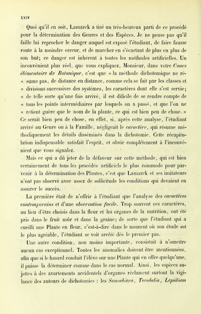 Quoi qu'il en soit, Lamarck a tiré un très-heureux parti de ce procédé pour la détermination des Genres et des Espèces. Je ne pense pas qu'il faille lui reprocher le danger auquel est exposé l'étudiant, de faire fausse route à la moindre erreur, et de marcher en s'écartant déplus en plus de son but; ce danger est inhérent à toutes les méthodes artificielles. Un inconvénient plus réel, que vous expliquez, Monsieur, dans votre Cours élémentaire de Botanique, c'est que « la méthode dichotomique ne ré- a sume pas, de distance en distance, comme cela se fait par les classes et « divisions successives des systèmes, les caractères dont elle s'est servie ; « de telle sorte qu'une fois arrivé, il est difîcile de se rendre compte de « tous les points intermédiaires par lesquels on a passé, et que l'on ne « retient guère que le nom de la plante, ce qui est bien peu de chose. » Ce serait bien peu de chose, en effet, si, après cette analyse, l'étudiant arrivé au Genre ou à la Famille, négligeait le caractère, qui résume mé- thodiquement les détails disséminés dans la dichotomie. Cette récapitu- lation indispensable satisfait l'esprit, et obvie complètement à l'inconvé- nient que vous signalez. Mais ce qui a dû jeter de la défaveur sur cette méthode, qui est bien certainement de tous les procédés artificiels le plus commode pour par- venir à la détermination des Plantes, c'est que Lamarck et ses imitateurs n'ont pas observé avec assez de sollicitude les conditions qui devaient en assurer le succès. La première était de n'offrir à l'étudiant que l'analyse des caractères contemporains et d'une observation facile. Trop souvent ces caractères, au lieu d'être choisis dans la fleur et les organes de la nutrition, ont été pris dans le fruit mûr et dans la graine; de sorte que l'étudiant qui a cueilli une Plante en fleur, c'est-à-dire dans le moment où son étude est le plus agréable, l'étudiant se voit arrêté dès le premier pas. Une autre condition, non moins importante, consistait à n'omettre aucun cas exceptionnel. Toutes les anomalies doivent être mentionnées, afin que si le hasard conduit l'élève sur une Plante qui en offre quelqu'une, il puisse la déterminer comme dans le cas normal. Ainsi, les espèces su- jettes à des avortements accidentels d'organes réclament surtout la vigi- lance des auteurs de dichotomies : les Sennebiera, Teesdalia, Lepidium