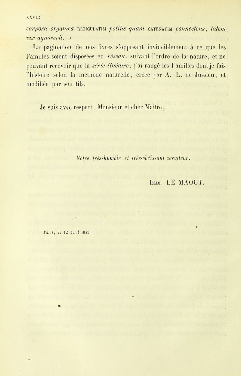 corpora organica retigulatim potiùs quam catenatim connectens, talem vix agnoverit. » La pagination de nos livres s'opposant invinciblement à ce que les Familles soient disposées en réseau, suivant l'ordre de la nature, et ne pouvant recevoir que la série linéaire, j'ai rangé les Familles dont je fais l'histoire selon la méthode naturelle, créée par A. L. de Jussieu, et modifiée par son fils. Je suis avec respect, Monsieur et cher Maître, Votre très-humble et très-obéissant serviteur, Emm. LE MAOUT. Paris, le 12 avril 18j1.