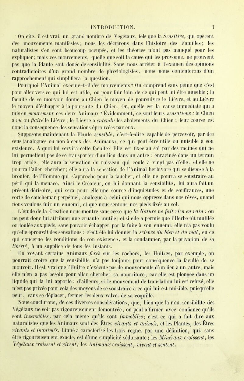 On cite, il est vrai, un grand nombre de Végétaux, tels que la Semi-rive, qui opèrent des mouvements manifestes; nous les décrirons dans l'histoire des Familles; les naturalistes s'en sont beaucoup occupés, et les théories n'ont pas manqué pour les expliquer; mais ces mouvements, quelle que soit la cause qui les provoque, ne prouvent pas que la Plante soit douée de sensibilité. Sans nous arrêter à l'examen des opinions contradictoires d'un grand nombre de physiologistes, nous nous contenterons d'un rapprochement qui simplifiera la question. Pourquoi l'Animal exécute-t-il des mouvements'? On comprend sans peine que c'est pour aller vers ce qui lui est utile, ou pour fuir loin de ce qui peut lui être nuisible ; la faculté de se mouvoir donne au Chien le moyen de poursuivre le Lièvre, et au Lièvre le moyen d'échapper à la poursuite du Chien. Or, quelle est la cause immédiate qui a mis en mouvement ces deux Animaux? Évidemment, ce sont leurs sensations : le Chien a vu ou flairé le Lièvre; le Lièvre a entendu les aboiements du Chien : leur course est donc la conséquence des sensations éprouvées par eux. Supposons maintenant la Plante sensible, c'est-à-dire capable de percevoir, par de3 sens (analogues ou non à ceux des Animaux) , ce qui peut être utile ou nuisible à son existence. A quoi lui servira cette faculté ? Elle est fixée au sol par des racines qui ne lui permettent pas de se transporter d'un lieu dans un autre : enracinée dans un terrain trop aride, elle aura la sensation du ruisseau qui coule à vingt pas d'elle, et elle ne pourra l'aller chercher ; elle aura la sensation de l'Animal herbivore qui se dispose à la brouter, de l'Homme qui s'approche pour la faucher, et elle ne pourra se soustraire au péril qui la menace. Ainsi le Créateur, en lui donnant la sensibilité, lui aura fait un présent dérisoire, qui sera pour elle une source d'inquiétudes et de souffrances, une sorte de cauchemar perpétuel, analogue à celui qui nous oppresse dans nos rêves, quand nous voulons fuir un ennemi, et que nous sentons nos pieds fixés au sol. L'étude de la Création nous montre sans cesse que la Nature ne fait rien en vain : on ne peut donc lui attribuer une cruauté inutile; et si elle a permis que l'Herbe fût mutilée ou foulée aux pieds, sans pouvoir échapper par la fuite à son ennemi, elle n'a pas voulu qu'elle éprouvât des sensations : c'eût été lui donner la science du bien et du mal, en ce qui concerne les conditions de son existence, et la condamner, par la privation de sa liberté, à un supplice de tous les instants. En voyant certains Animaux fixés sur les rochers, les Huîtres, par exemple, on pourrait croire que la sensibilité n'a pas toujours pour conséquence la faculté de se mouvoir. Il est vrai que l'Huître n'exécute pas de mouvements d'un lieu à un autre, mais elle n'en a pas besoin pour aller chercher sa nourriture; car elle est plongée dans un liquide qui la lui apporte ; d'ailleurs, si le mouvement de translation lui est refusé, elle n'est pas privée pour cela des moyens de se soustraire à ce qui lui est nuisible, puisqu'elle peut, sans se déplacer, fermer les deux valves de sa coquille. Nous conclurons, de ces diverses considérations, que, bien que la non-sensibilité des Végétaux ne soit pas rigoureusement démontrée, on peut affirmer avec confiance qu'ils sont insensibles, par cela même qu'ils sont immobiles; c'est ce qui a fait dire aux naturalistes que les Animaux sont des Êtres vivants et animés, et les Plantes, des Êtres viveints et inanimés. Linné a caractérisé les trois règnes par une définition, qui, sans être rigoureusement exacte, est d'une simplicité séduisante : les Minéraux croissent; les Végétaux croissent et vivent; les Animaux croissent, vivent et sentent.