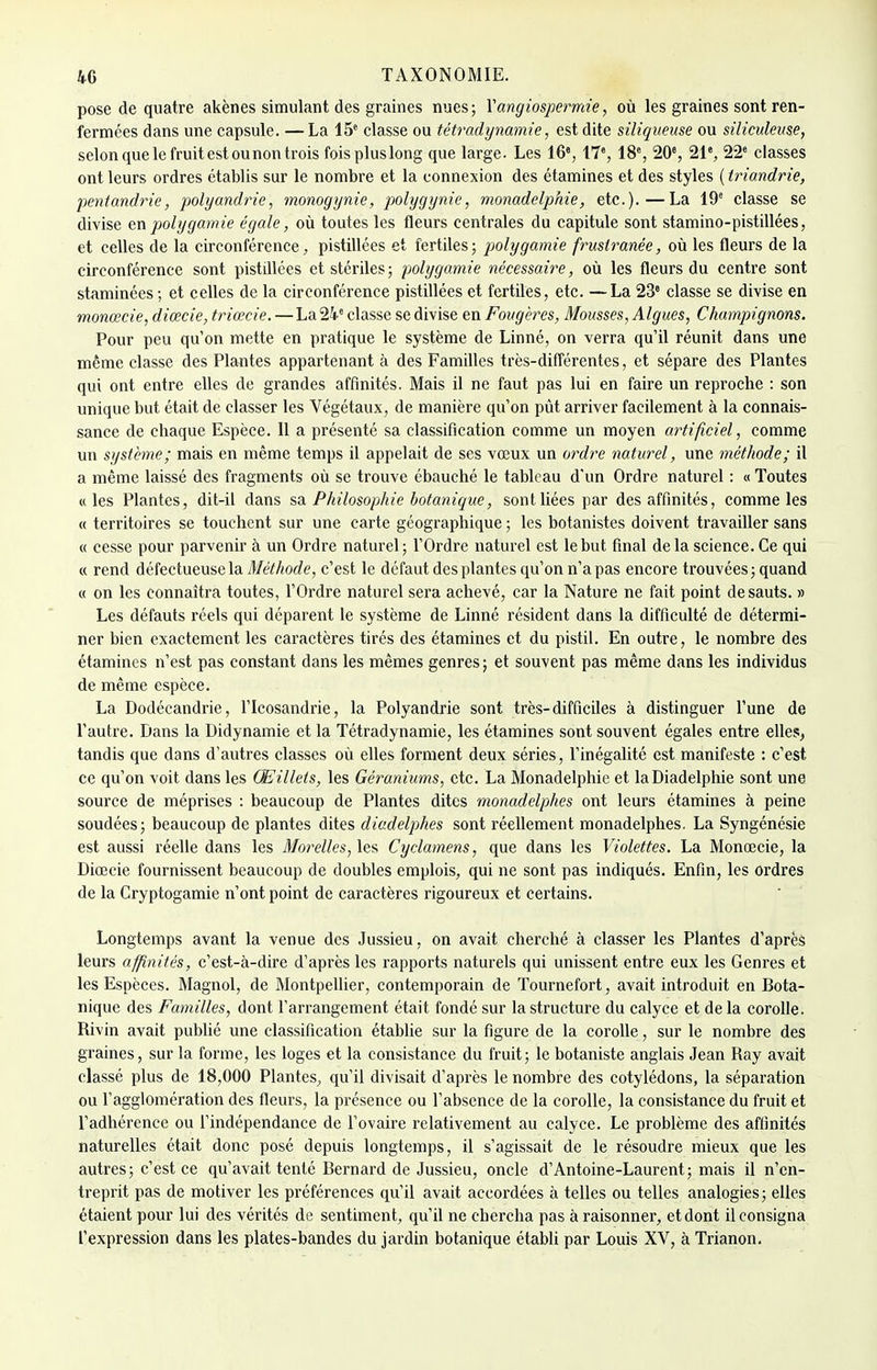 pose de quatre akènes simulant des graines nues; Yangiospermie, où les graines sont ren- fermées dans une capsule. —La 15e classe ou tétradynamie, est dite siliqueuse ou siliculease, selon que le fruit est ou non trois foispluslong que large. Les 16% 17e, 18e, 20e, 21e, 22e classes ont leurs ordres établis sur le nombre et la connexion des étamines et des styles ( triandrie, pentandrie, polyandrie, monogynie, polygynie, monadelphie, etc.).—La 19e classe se divise en polygamie égale, où toutes les fleurs centrales du capitule sont stamino-pistillées, et celles de la circonférence, pistillées et fertiles; polygamie fruslranée, où les fleurs de la circonférence sont pistillées et stériles; polygamie nécessaire, où les fleurs du centre sont staminées ; et celles de la circonférence pistillées et fertiles, etc. —La 23e classe se divise en monœcie, diœcie, triœcie. — La 24e classe se divise en Fougères, Mousses, Algues, Champignons. Pour peu qu'on mette en pratique le système de Linné, on verra qu'il réunit dans une même classe des Plantes appartenant à des Familles très-différentes, et sépare des Plantes qui ont entre elles de grandes affinités. Mais il ne faut pas lui en faire un reproche : son unique but était de classer les Végétaux, de manière qu'on pût arriver facilement à la connais- sance de chaque Espèce. 11 a présenté sa classification comme un moyen artificiel, comme un système; mais en même temps il appelait de ses vœux un ordre naturel, une méthode; il a même laissé des fragments où se trouve ébauché le tableau d'un Ordre naturel : « Toutes «les Plantes, dit-il dans sa Philosophie botanique, sont liées par des affinités, comme les « territoires se touchent sur une carte géographique ; les botanistes doivent travailler sans « cesse pour parvenir à un Ordre naturel; l'Ordre naturel est le but final delà science. Ce qui « rend défectueuse la Méthode, c'est le défaut des plantes qu'on n'a pas encore trouvées; quand « on les connaîtra toutes, l'Ordre naturel sera achevé, car la Nature ne fait point de sauts. » Les défauts réels qui déparent le système de Linné résident dans la difficulté de détermi- ner bien exactement les caractères tirés des étamines et du pistil. En outre, le nombre des étamines n'est pas constant dans les mêmes genres; et souvent pas même dans les individus de même espèce. La Dodécandrie, l'Icosandrie, la Polyandrie sont très-difficiles à distinguer l'une de l'autre. Dans la Didynamie et la Tétradynamie, les étamines sont souvent égales entre elles, tandis que dans d'autres classes où elles forment deux séries, l'inégalité est manifeste : c'est ce qu'on voit dans les Œillets, les Géraniums, etc. La Monadelphie et laDiadelphie sont une source de méprises : beaucoup de Plantes dites monadelphes ont leurs étamines à peine soudées; beaucoup de plantes dites diadelphes sont réellement monadelphes. La Syngénésie est aussi réelle dans les Morelles,\z% Cyclamens, que dans les Violettes. La Monœcie, la Diœcie fournissent beaucoup de doubles emplois, qui ne sont pas indiqués. Enfin, les ordres de la Cryptogamie n'ont point de caractères rigoureux et certains. Longtemps avant la venue des Jussieu, on avait cherché à classer les Plantes d'après leurs affinités, c'est-à-dire d'après les rapports naturels qui unissent entre eux les Genres et les Espèces. Magnol, de Montpellier, contemporain de Tournefort, avait introduit en Bota- nique des Familles, dont l'arrangement était fondé sur la structure du calyce et de la corolle. Rivin avait publié une classification établie sur la figure de la corolle, sur le nombre des graines, sur la forme, les loges et la consistance du fruit; le botaniste anglais Jean Ray avait classé plus de 18,000 Plantes, qu'il divisait d'après le nombre des cotylédons, la séparation ou l'agglomération des fleurs, la présence ou l'absence de la corolle, la consistance du fruit et l'adhérence ou l'indépendance de l'ovaire relativement au calyce. Le problème des affinités naturelles était donc posé depuis longtemps, il s'agissait de le résoudre mieux que les autres; c'est ce qu'avait tenté Bernard de Jussieu, oncle d'Antoine-Laurent; mais il n'en- treprit pas de motiver les préférences qu'il avait accordées à telles ou telles analogies; elles étaient pour lui des vérités de sentiment, qu'il ne chercha pas à raisonner, et dont il consigna l'expression dans les plates-bandes du jardin botanique établi par Louis XV, à Trianon.