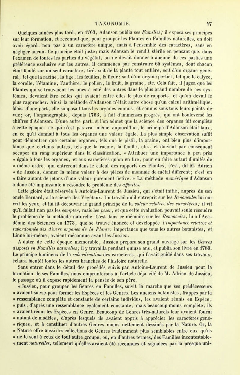 Quelques années plus tard, en 1763, Adanson publia ses Familles; il exposa ses principes sur leur formation, et reconnut que, pour grouper les Plantes en Familles naturelles, on doit avoir égard, non pas à un caractère unique, mais à l'ensemble des caractères, sans en négliger aucun. Ce principe était juste; mais Adanson le rendit stérile en pensant que, dans l'examen de toutes les parties du végétal, on ne devait donner à aucune de ces parties une préférence exclusive sur les autres. 11 commença par construire 65 systèmes, dont chacun était fondé sur un seul caractère, tiré, soit de la plante tout entière, soit d'un organe géné- ral , tel que la racine, la tige, les feuilles, la fleur ; soit d'un organe partiel, tel que le calyce, la corolle, l'étamine, l'anthère, le pollen, le fruit, la graine, etc. Cela fait, il jugea que les Plantes qui se trouvaient les unes à côté des autres dans le plus grand nombre de ces sys- tèmes, devaient être celles qui avaient entre elles le plus de rapports, et qu'on devait le plus rapprocher. Ainsi la méthode d'Adanson n'était autre chose qu'un calcul arithmétique. Mais, d'une part, elle supposait tous les organes connus, et connus sous tous leurs points de vue; or, l'organographie, depuis 1763, a fait d'immenses progrès, qui ont bouleversé les chiffres d'Adanson. D'une autre part, si l'on admet que la science des organes fût complète à cette époque, ce qui n'est pas vrai même aujourd'hui, le principe d'Adanson était faux, en ce qu'il donnait à tous les organes une valeur égale. La plus simple observation suffit pour démontrer que certains organes, tels que le pistil, la graine, ont bien plus d'impor- tance que certains autres, tels que la racine, la feuille, etc., et doivent par conséquent occuper un rang supérieur dans la classification. « Attribuer une importance à peu près « égale à tous les organes, et aux caractères qu'on en tire, pour en faire autant d'unités de « même ordre, qui entreront dans le calcul des rapports des Plantes, c'est, dit M. Adrien « de Jussieu, donner la même valeur à des pièces de monnaie de métal différent; c'est en « faire autant de jetons d'une valeur purement fictive. » La méthode numérique d'Adanson a donc été impuissante à résoudre le problème des affinités. Cette gloire était réservée à Antoine-Laurent de Jussieu, qui s'était initié, auprès de son oncle Bernard, à la science des Végétaux. Un travail qu'il entreprit sur les Renoncules lui ou- vrit les yeux, et lui fit découvrir le grand principe de la valeur relative des caractères; il vit qu'il fallait non pas les compter, mais les peser, et que cette évaluation pouvait seule résoudre le problème de la méthode naturelle. C'est dans ce mémoire sur les Renoncules, lu à l'Aca- démie des Sciences en 1773, que se trouve énoncée et développée l'importance relative et subordonnée des divers organes de la Plante, importance que tous les autres botanistes, et Linné lui-même, avaient méconnue avant les Jussieu. A dater de cette époque mémorable, Jussieu prépara son grand ouvrage sur les Genres disposés en Familles naturelles; il y travailla pendant quinze ans, et publia son livre en 1789. Le principe lumineux de la subordination des caractères, qui l'avait guidé dans ses travaux, éclaira bientôt toutes les autres branches de l'histoire naturelle. Sans entrer dans le détail des procédés suivis par Antoine-Laurent de Jussieu pour la formation de ses Familles, nous emprunterons à l'article déjà cité de M. Adrien de Jussieu, le passage où il expose rapidement la pensée de son père. « Jussieu, pour grouper les Genres en Familles, suivit la marche que ses prédécesseurs « avaient suivie pour former les Espèces et les Genres. Les anciens botanistes, frappés par la « ressemblance complète et constante de certains individus, les avaient réunis en Espèce ; « puis, d'après une ressemblance également constante, mais beaucoup moins complète, ils « avaient réuni les Espèces en Genre. Beaucoup de Genres très-naturels leur avaient fourni « autant de modèles, d'après lesquels ils avaient appris à apprécier les caractères géné- « riques, et à constituer d'autres Genres moins nettement dessinés par la Nature. Or, la « Nature offre aussi des collections de Genres évidemment plus semblables entre eux qu'ils « ne le sont à ceux de tout autre groupe, ou, en d'autres termes, des Familles incontestable- ce ment naturelles, tellement qu'elles avaient été reconnues et signalées par la presque uni-