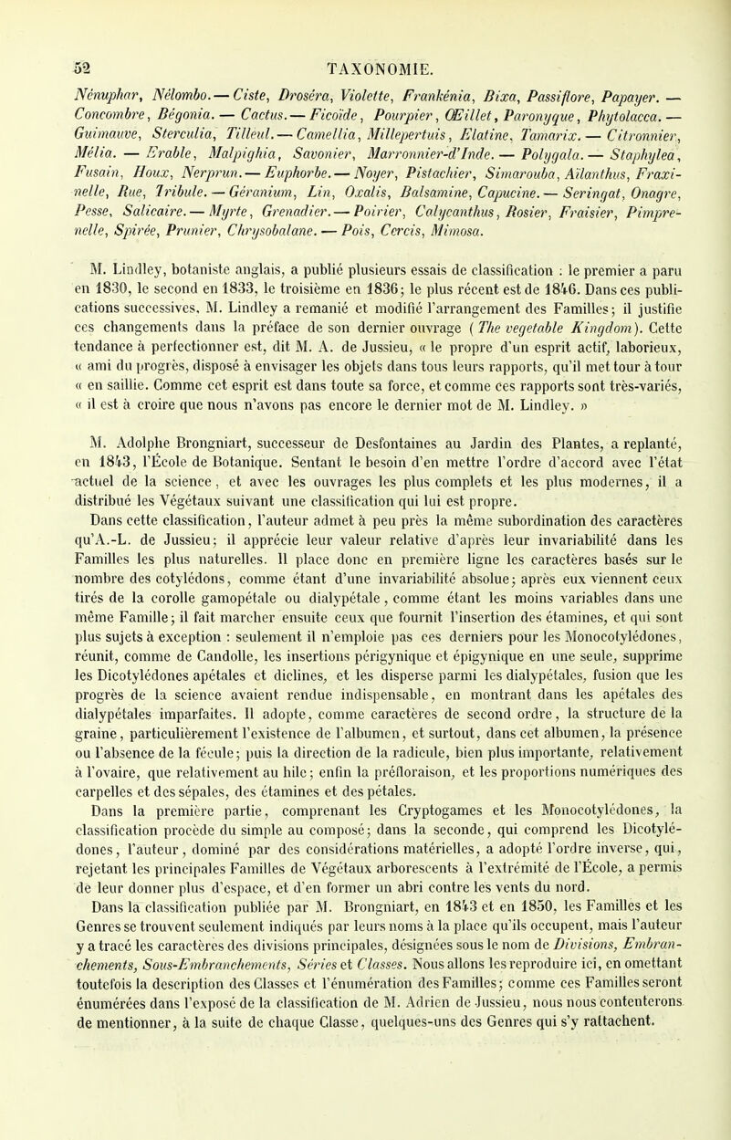 Nénuphar, Nélombo. —Ciste, Droséra, Violette, Frankénia, Bixa, Passiflore, Papayer. — Concombre, Bégonia.— Cactus. — Ficoïde, Pourpier, Œillet, Paronyque, Phytolacca.— Guimauve, Sterculia, Tilleul. — Camellia, Millepertuis, Elatine, Tamarix.— Citronnier, Mêlia. — Erable, Malpighia, Savonier, Marronnier-d'Inde.— Polygala.— Staphylea, Fusain, Houx, Nerprun.— Euphorbe. — Noyer, Pistachier, Simarouba, Aïïanthvs, Fraxi- nelle, Rue, 1ribule. — Géranium, Lin, Oxalis, Balsamine, Capucine.— Seringat, Onagre, Pesse, Salicaire.— Myrte, Grenadier. — Poirier, Calycanthus, Rosier, Fraisier, Pimpre- nelle, Spirée, Prunier, Chrysobalane. — Pois, Cercis, Mimosa. M. Lindley, botaniste anglais, a publié plusieurs essais de classification : le premier a paru en 1830, le second en 1833, le troisième en 1836; le plus récent est de 18i6. Dans ces publi- cations successives, M. Lindley a remanié et modifié l'arrangement des Familles ; il justifie ces changements dans la préface de son dernier ouvrage ( The vegetable Kingdom). Cette tendance à perfectionner est, dit M. A. de Jussieu, « le propre d'un esprit actif, laborieux, « ami du progrès, disposé à envisager les objets dans tous leurs rapports, qu'il met tour à tour « en saillie. Comme cet esprit est dans toute sa force, et comme ces rapports sont très-variés, <( il est à croire que nous n'avons pas encore le dernier mot de M. Lindley. » M. Adolphe Brongniart, successeur de Desfontaines au Jardin des Plantes, a replanté, en 1843, l'École de Botanique. Sentant le besoin d'en mettre l'ordre d'accord avec l'état -actuel de la science, et avec les ouvrages les plus complets et les plus modernes, il a distribué les Végétaux suivant une classification qui lui est propre. Dans cette classification, l'auteur admet à peu près la même subordination des caractères qu'A.-L. de Jussieu; il apprécie leur valeur relative d'après leur invariabilité dans les Familles les plus naturelles. 11 place donc en première ligne les caractères basés sur le nombre des cotylédons, comme étant d'une invariabilité absolue; après eux viennent ceux tirés de la corolle gamopétale ou dialypétale, comme étant les moins variables dans une même Famille; il fait marcher ensuite ceux que fournit l'insertion des étamines, et qui sont plus sujets à exception : seulement il n'emploie pas ces derniers pour les Monocotylédones, réunit, comme de Candolle, les insertions périgynique et épigynique en une seule, supprime les Dicotylédones apétales et diclines, et les disperse parmi les dialypéfales, fusion que les progrès de la science avaient rendue indispensable, en montrant dans les apétales des dialypétales imparfaites. Il adopte, comme caractères de second ordre, la structure delà graine, particulièrement l'existence de l'albumen, et surtout, dans cet albumen, la présence ou l'absence de la fécule; puis la direction de la radicule, bien plus importante, relativement à l'ovaire, que relativement au hile ; enfin la préfloraison, et les proportions numériques des carpelles et des sépales, des étamines et des pétales. Dans la première partie, comprenant les Cryptogames et les Monocotylédones, la classification procède du simple au composé; dans la seconde, qui comprend les Dicotylé- dones, l'auteur, dominé par des considérations matérielles, a adopté l'ordre inverse, qui, rejetant les principales Familles de Végétaux arborescents à l'extrémité de l'École, a permis de leur donner plus d'espace, et d'en former un abri contre les vents du nord. Dans la classification publiée par M. Brongniart, en 1843 et en 1850, les Familles et les Genres se trouvent seulement indiqués par leurs noms à la place qu'ils occupent, mais l'auteur y a tracé les caractères des divisions principales, désignées sous le nom de Divisions, Embran- chements, Sous-Embranchements, Séries et Classes. Nous allons les reproduire ici, en omettant toutefois la description des Classes et rémunération des Familles; comme ces Familles seront énumérées dans l'exposé de la classification de M. Adrien de Jussieu, nous nous contenterons de mentionner, à la suite de chaque Classe, quelques-uns des Genres qui s'y rattachent.