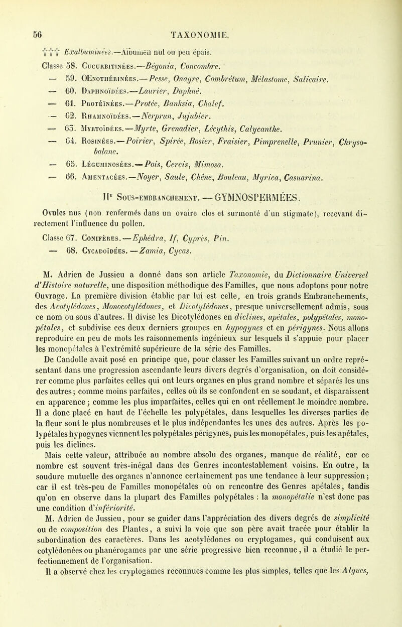 -||f Exalbummèts.—Âîbuiïîêu nul ou peu épais. Classe 58. Cucurbitinées.—Bégonia, Concombre. — 59. OEnothérinées.—Pesse, Onagre, Combrétum, Mélastorne, Salicaire. — 60. Daphnoïdées.—Laurier, Daphné. — 61. Protéïnées.—Protée, Banksia, Chalef. — 62. Rhamnoïdées.—Nerprun, Jujubier. — 65. Myrtoïdées.—Myrte, Grenadier, Lècythis, Calycanthe. — 64. Rosinées.—Poirier, Spirée, Rosier, Fraisier, Pimprenelle, Prunier, Chryso- balane. — 65. Légujiinosées. — Pois, Cercis, Mimosa. — 66. Amentacées.— Noyer, Saule, Chêne, Bouleau, Myrica, Casuarina. IIe Sous-embranchement. — GYMNOSPERMÉES. Ovules nus (non renfermés dans un ovaire clos et surmonté d'un stigmate), recevant di- rectement l'influence du pollen. Classe 67. Conifères. — Ephédra, If, Cyprès, Pin. — 68. Cycadoïdées. —Zamia, Cycas. M. Adrien de Jussieu a donné dans son article Taxonomie, du Dictionnaire Universel d'Histoire naturelle, une disposition méthodique des Familles, que nous adoptons pour notre Ouvrage. La première division établie par lui est celle, en trois grands Embranchements, des Acotylédoncs, Monocotylédones, et Dicotylédones, presque universellement admis, sous ce nom ou sous d'autres. 11 divise les Dicotylédones en diclines, apétales, polypétales, mono- pétales, et subdivise ces deux derniers groupes en hypogynes et en périgynes. Nous allons reproduire en peu de mots les raisonnements ingénieux sur lesquels il s'appuie pour placer les monopétales à l'extrémité supérieure de la série des Familles. De Candolle avait posé en principe que, pour classer les Familles suivant un ordre repré- sentant dans une progression ascendante leurs divers degrés d'organisation, on doit considé- rer comme plus parfaites celles qui ont leurs organes en plus grand nombre et séparés les uns des autres ; comme moins parfaites, celles où ils se confondent en se soudant, et disparaissent en apparence ; comme les plus imparfaites, celles qui en ont réellement le moindre nombre. Il a donc placé en haut de l'échelle les polypétales, dans lesquelles les diverses parties de la fleur sont le plus nombreuses et le plus indépendantes les unes des autres. Après les po- lypétales hypogynes viennent les polypétales périgynes, puis les monopétales, puis les apétales, puis les diclines. Mais cette valeur, attribuée au nombre absolu des organes, manque de réalité, car ce nombre est souvent très-inégal dans des Genres incontestablement voisins. En outre, la soudure mutuelle des organes n'annonce certainement pas une tendance à leur suppression ; car il est très-peu de Familles monopétales où on rencontre des Genres apétales, tandis qu'on en observe dans la plupart des Familles polypétales : la monopétalie n'est donc pas une condition d'infériorité. M. Adrien de Jussieu, pour se guider dans l'appréciation des divers degrés de simplicité ou de composition des Plantes, a suivi la voie que son père avait tracée pour établir la subordination des caractères. Dans les acotylédones ou cryptogames, qui conduisent aux cotylédonées ou phanérogames par une série progressive bien reconnue, il a étudié le per- fectionnement de l'organisation. Il a observé chez les cryptogames reconnues comme les plus simples, telles que les Algues,