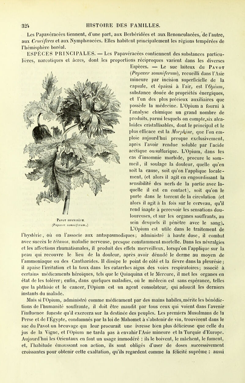 Les Papavéraeées tiennent, d'une part, aux Berbéridées et aux Renonculacées, de l'autre, aux Crucifères et aux Nymphœacées. Elles habitent principalement les régions tempérées de l'hémisphère boréal. ESPÈCES PRINCIPALES. — Les Papavéracées contiennent des substances particu- lières, narcotiques et acres, dont les proportions réciproques varient dans les diverses Espèces. — Le suc laiteux du Pavot (Papaver somniferum), recueilli dans l'Asie mineure par incision superficielle de la capsule, et épaissi à l'air, est YOpium, substance douée de propriétés énergiques, et l'un des plus précieux auxiliaires que possède la médecine. L'Opium a fourni à l'analyse chimique un grand nombre de produits, parmi lesquels on compte.six alca- loïdes cristallisables, dont le principal et le plus efficace est la Morphine, que l'on em- ploie aujourd'hui presque exclusivement, après l'avoir rendue soluble par l'acide acétique ousulfuriquc. L'Opium, dans les cas d'insomnie morbide, procure le som- meil, il soulage la douleur, quelle qu'en soit la cause, soit qu'on l'applique locale- ment, (et alors il agit en engourdissant la sensibilité des nerfs de la partie avec la- quelle il est en contact), soit qu'on le porte dans le torrent de la circulation (et alors il agit à la fois sur le cerveau, qu'il rend inapte à percevoir les sensations dou- loureuses, et sur les organes souffrants, au sein desquels il pénètre avec le sang). L'Opium est utile dans le traitement de l'hystérie, où on l'associe aux antispasmodiques; administré à haute dose, il combat avec succès le tétanos, maladie nerveuse, presque constamment mortelle. Dans les névralgies et les affections rhumatismales, il produit des effets merveilleux, lorsqu'on l'applique sur la peau qui recouvre le lieu de la douleur, après avoir dénudé le derme au moyen de l'ammoniaque ou des Cantharides. 11 dissipe le point de côté et la fièvre dans la pleurésie ; il apaise l'irritation et la toux dans les catarrhes aigus des voies respiratoires; associé à certains médicaments héroïques, tels que le Quinquina et le Mercure, il met les organes en état de les tolérer; enfin, dans quelques maladies, où le médecin est sans espérance, telles que la phthisie et le cancer, l'Opium est un agent consolateur, qui adoucit les derniers instants du malade. Mais si l'Opium, administré comme médicament par des mains habiles, mérite les bénédic- tions de l'humanité souffrante, il doit être maudit par tous ceux qui voient dans l'avenir l'influence funeste qu'il exercera sur la destinée des peuples. Les premiers Musulmans de la Perse et de l'Egypte, condamnés par la loi de Mahomet à s'abstenir de vin, trouvèrent dans le suc du Pavot un breuvage qui leur procurait une ivresse bien plus délicieuse que celle du jus de la Vigne, et l'Opium ne tarda pas à envahir l'Asie mineure et la Turquie d'Europe. Aujourd'hui les Orientaux en font un usage immodéré : ils le boivent, le mâchent, le fument, et, l'habitude émoussant son action, ils sont obligés d'user de doses successivement croissantes pour obtenir cette exaltation, qu'ils regardent comme la félicité suprême : aussi
