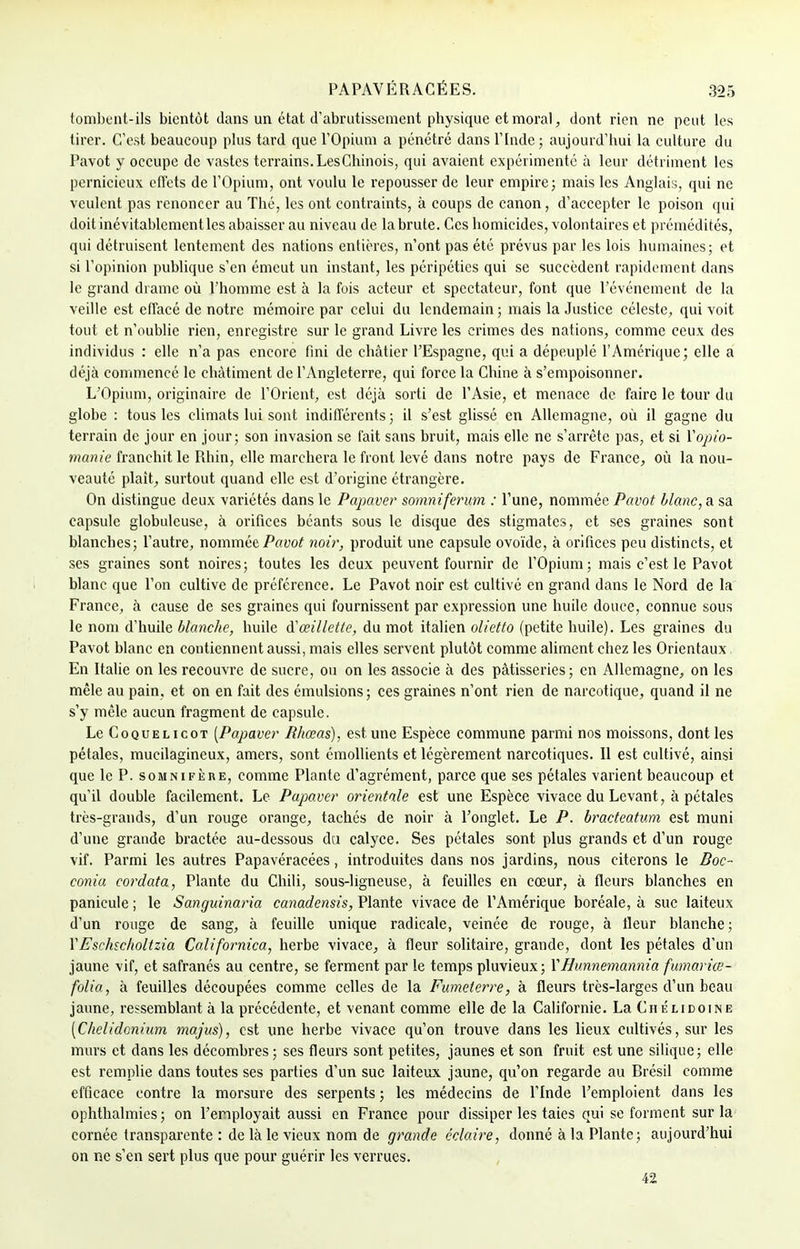 tombont-ils bientôt dans un état d'abrutissement physique et moral, dont rien ne peut les tirer. C'est beaucoup plus tard que l'Opium a pénétré dans l'Inde ; aujourd'hui la culture du Pavot y occupe de vastes terrains. LesChinois, qui avaient expérimenté à leur détriment les pernicieux effets de l'Opium, ont voulu le repousser de leur empire; mais les Anglais, qui ne veulent pas renoncer au Thé, les ont contraints, à coups de canon, d'accepter le poison qui doit inévitablcmentlcs abaisser au niveau de la brute. Ces homicides, volontaires et prémédités, qui détruisent lentement des nations entières, n'ont pas été prévus par les lois humaines; et si l'opinion publique s'en émeut un instant, les péripéties qui se succèdent rapidement dans le grand drame où l'homme est à la fois acteur et spectateur, font que l'événement de la veille est effacé de notre mémoire par celui du lendemain ; mais la Justice céleste, qui voit tout et n'oublie rien, enregistre sur le grand Livre les crimes des nations, comme ceux des individus : elle n'a pas encore fini de châtier l'Espagne, qui a dépeuplé l'Amérique; elle a déjà commencé le châtiment de l'Angleterre, qui force la Chine à s'empoisonner. L'Opium, originaire de l'Orient, est déjà sorti de l'Asie, et menace de faire le tour du globe : tous les climats lui sont indifférents ; il s'est glissé en Allemagne, où il gagne du terrain de jour en jour; son invasion se fait sans bruit, mais elle ne s'arrête pas, et si Yopio- manie franchit le Rhin, elle marchera le front levé dans notre pays de France, où la nou- veauté plaît, surtout quand elle est d'origine étrangère. On distingue deux variétés dans le Papaver somniferum : l'une, nommée Pavot blanc, a sa capsule globuleuse, à orifices béants sous le disque des stigmates, et ses graines sont blanches; l'autre, nommée Pavot noir, produit une capsule ovoïde, à orifices peu distincts, et ses graines sont noires; toutes les deux peuvent fournir de l'Opium; mais c'est le Pavot blanc que l'on cultive de préférence. Le Pavot noir est cultivé en grand dans le Nord de la France, à cause de ses graines qui fournissent par expression une huile douce, connue sous le nom d'huile blanche, huile & œillette, du mot italien olietto (petite huile). Les graines du Pavot blanc en contiennent aussi, mais elles servent plutôt comme aliment chez les Orientaux En Italie on les recouvre de sucre, ou on les associe à des pâtisseries; en Allemagne, on les mêle au pain, et on en fait des émulsions ; ces graines n'ont rien de narcotique, quand il ne s'y mêle aucun fragment de capsule. Le Coquelicot [Papaver lîhœas), est une Espèce commune parmi nos moissons, dont les pétales, mucilagineux, amers, sont émollients et légèrement narcotiques. Il est cultivé, ainsi que le P. somnifère, comme Plante d'agrément, parce que ses pétales varient beaucoup et qu'il double facilement. Le Papaver orientale est une Espèce vivace du Levant, à pétales très-grands, d'un rouge orange, tachés de noir à l'onglet. Le P. bracteatum est muni d'une grande bractée au-dessous du calyce. Ses pétales sont plus grands et d'un rouge vif. Parmi les autres Papavéracées, introduites dans nos jardins, nous citerons le Boe~ conia cordata, Plante du Chili, sous-ligneuse, à feuilles en cœur, à fleurs blanches en panicule ; le Sanguinaria canadensis, Plante vivace de l'Amérique boréale, à suc laiteux d'un rouge de sang, à feuille unique radicale, veinée de rouge, à Heur blanche; YEschscholtzia Californica, herbe vivace, à fleur solitaire, grande, dont les pétales d'un jaune vif, et safranés au centre, se ferment par le temps pluvieux; X Hunnemannia fumariœ- folia, à feuilles découpées comme celles de la Fumeterre, à fleurs très-larges d'un beau jaune, ressemblant à la précédente, et venant comme elle de la Californie. La Chélidoine (Chelidonium majus), est une herbe vivace qu'on trouve dans les lieux cultivés, sur les murs et dans les décombres ; ses fleurs sont petites, jaunes et son fruit est une silique; elle est remplie dans toutes ses parties d'un suc laiteux jaune, qu'on regarde au Brésil comme efficace contre la morsure des serpents ; les médecins de l'Inde l'emploient dans les ophthalmies ; on l'employait aussi en France pour dissiper les taies qui se forment sur la cornée transparente : de là le vieux nom de grande éclaire, donné à la Plante; aujourd'hui on ne s'en sert plus que pour guérir les verrues. 42
