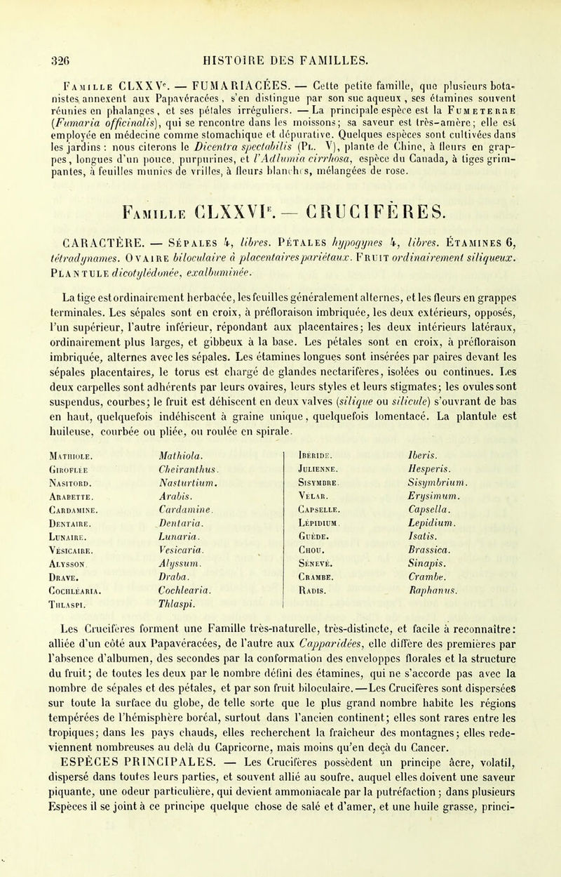 Famille CLXX Ve. — FUM ARIACÉES. — Cette petite famille, que plusieurs bota- nistes annexent aux Papavéracées , s'en distingue par son suc aqueux , ses étamincs souvent réunies en phalanges, et ses pétales irréguliers. —La principale espèce est la Fumeterhe (Fumaria officinalis), qui se rencontre dans les moissons; sa saveur est très-amère; elle est employée en médecine comme stomachique et dépurative. Quelques espèces sont cultivées dans les jardins : nous citerons le Dicentra spectubilis (Pl. V), plante de Chine, à Heurs en grap- pes, longues d'un pouce, purpurines, et l'Adlumia cirrhosa, espèce du Canada, à tiges grim- pantes, à feuilles munies de vrilles, à fleurs blanches, mélangées de rose. Famille GLXXVP. — CRUCIFÈRES. CARACTÈRE. — Sépales k, libres. Pétales hypogynes 4, libres. Étamines 6, tétradynames. Ovaire biloculaire à placentaires pariétaux. Fruit ordinairement siliqueux. Plantule dicotylédonée, exalbuminée. La tige est ordinairement herbacée, les feuilles généralement alternes, et les fleurs en grappes terminales. Les sépales sont en croix, à préfloraison imbriquée, les deux extérieurs, opposés, Pun supérieur, l'autre inférieur, répondant aux placentaires; les deux intérieurs latéraux, ordinairement plus larges, et gibbeux à la base. Les pétales sont en croix, à préfloraison imbriquée, alternes avec les sépales. Les étamines longues sont insérées par paires devant les sépales placentaires, le torus est chargé de glandes nectarifères, isolées ou continues. Les deux carpelles sont adhérents par leurs ovaires, leurs styles et leurs stigmates; les ovules sont suspendus, courbes; le fruit est déhiscent en deux valves (silique ou silicule) s'ouvrant de bas en haut, quelquefois indéhiscent à graine unique, quelquefois lomentacé. La plantule est huileuse, courbée ou pliée, ou roulée en spirale. Matiiiule. Mathiola. Idéride. Jberis. GlROFLliE Cheiranthus. Julienne. Hesperis. Nasitord. Nasturtium. Sisymdre. Sisxjmbrium Arabette. Arabis. Vélar. Erysimum. Cardamine. Cardamine. Capselle. Capsella. Dentaire. Dentaria. Lépimum, Lepidium. Lunaire. Lunaria. GUÉDE. Isatis. Yésicaire. Vcsicaria. Chou. Brassica. Alysson, Ahjssum. Sénevé. Sinapis. Drave. Draba. Crambe. Crambe. Cochléaria. Cochléaria. Radis. Raphamts. Thlaspi. Thlaspi. Les Crucifères forment une Famille très-naturelle, très-distincte, et facile à reconnaître: alliée d'un côté aux Papavéracées, de l'autre aux Capparidées, elle diffère des premières par l'absence d'albumen, des secondes par la conformation des enveloppes florales et la structure du fruit; de toutes les deux par le nombre défini des étamines, qui ne s'accorde pas avec la nombre de sépales et des pétales, et par son fruit biloculaire.—Les Crucifères sont dispersées sur toute la surface du globe, de telle sorte que le plus grand nombre habite les régions tempérées de l'hémisphère boréal, surtout dans l'ancien continent; elles sont rares entre les tropiques; dans les pays chauds, elles recherchent la fraîcheur des montagnes; elles rede- viennent nombreuses au delà du Capricorne, mais moins qu'en deçà du Cancer. ESPÈCES PRINCIPALES. — Les Crucifères possèdent un principe âcre, volatil, dispersé dans toutes leurs parties, et souvent allié au soufre, auquel elles doivent une saveur piquante, une odeur particulière, qui devient ammoniacale par la putréfaction ; dans plusieurs Espèces il se joint à ce principe quelque chose de salé et d'amer, et une huile grasse, princi-