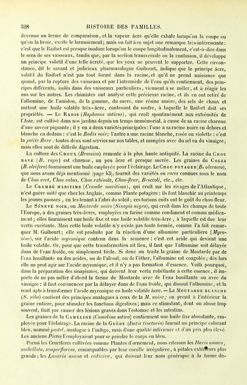 devenue un terme de comparaison, et la vapeur âcre qu'elle exhale lorsqu'on la coupe ou qu'on la broie, excite le larmoiement; mais on fait à ce sujet une remarque très-intéressante: c'est que le Raifort est presque inodore lorsqu'on le coupe longitudinalement, c'est-à-dire dans le sens de ses vaisseaux, tandis que, par la section transversale ou la contusion, il développe un principe volatil d'une telle àcreté, que les yeux ne peuvent le supporter. Cette circon- stance, dit le savant et judicieux pharmacôlogue Guibourt, indique que le principe âcre, volatil du Raifort n'est pas tout formé dans la racine, et qu'il ne prend naissance que quand, par la rupture des vaisseaux et par l'intermède de l'eau qu'ils contiennent, des prin- cipes différents, isolés dans des vaisseaux particuliers, viennent à se mêler, et à réagir les uns sur les autres. Les chimistes ont analysé cette précieuse racine, et ils en ont retiré de l'albumine, de l'amidon, de la gomme, du sucre, une résine amère, des sels de chaux et surtout une huile volatile très-âcre, contenant du soufre, à laquelle le Raifort doit ses propriétés. — Le Radis (Raphanus sativus), qui croît spontanément aux extrémités de l'Asie, est cultivé dans nos jardins depuis un temps immémorial, à cause de sa racine charnue d'une saveur piquante ; il y en a deux variétés principales : l'une a sa racine noire en dehors et blanche en dedans : c'est le Radis noir; l'autre a une racine blanche, rosée ou violette : c'est la petite Rave : toutes deux sont servies sur nos tables, et mangées avec du sel ou du vinaigre; mais elles sont de difficile digestion. La culture des Choux (Rrassica) remonte à la plus haute antiquité. La racine du Chou rave [R. rapa) est charnue, un peu âcre et presque sucrée. Les graines du Colza (R.oleifera) fournissent une huile employée pour l'éclairage. Le Chou potager [R. oleracea), que nous avons déjà mentionné (page 43), fournit des variétés ou races connues sous le nom de Chou vert, Chou cabus, Chou raùioule, Chou-fleur, Rroccoli, etc., etc. Le Crambé maritime [Crambe maritima), qui croît sur les rivages de l'Atlantique, n'est guère usité que chez les Anglais, comme Plante potagère : ils font blanchir au printemps les jeunes pousses , en les tenant à l'abri du soleil ; ces turions cuits ont le goût du chou -fleur. Le Sénevé noir, ou Moutarde noire [Sinapis nigra), qui croît dans les champs de toute l'Europe, a des graines très-âcres, employées en farine comme condiment et comme médica- ment ; elles fournissent une huile fixe et une huile volatile très-âcre , à laquelle est due leur vertu excitante. Mais cette huile volatile n'y existe pas toute formée, comme l'a fait remar- quer M. Guibourt; elle est produite par la réaction d'une albumine particulière (Myro- sine), sur l'acide myronique contenu dans la semence : c'est cet acide qui devient une huile volatile. Or, pour que cette transformation ait lieu, il faut que l'albumine soit délayée dans de l'eau froide, ou simplement tiède. Si donc on traite la graine de Moutarde par de l'eau bouillante ou des acides, ou de l'alcool, ou de l'éther, l'albumine est coagulée; dès lors elle ne peut agir sur l'acide myronique, et il n'y a pas formation d'essence. Voilà pourquoi, dans la préparation des sinapismes, qui doivent leur vertu rubéfiante à cette essence, il im- porte de ne pas mêler d'abord la farine de Moutarde avec de l'eau bouillante ou avec du vinaigre : il faut commencer par la délayer dans de l'eau froide, qui dissout l'albumine, et la rend apte à transformer l'acide myronique en huile volatile âcre. — La Moutarde blanche (S. alba) contient des principes analogues à ceux de la M. noire; on prend à l'intérieur la graine entière, pour stimuler les fonctions digestives; mais ce stimulant, dont on abuse trop souvent, finit par causer des lésions graves dans l'estomac et les intestins. Les graines de la Caméline (Camelina sativa) contiennent une huile fixe abondante, em- ployée pour l'éclairage. La racine de la Gukde (Isatis tinctoria) fournit un principe colorant bleu, nommé pastel, analogue à l'indigo, mais d'une qualité inférieure et d'un prix plus élevé. Les anciens Pietés l'employaient pour se peindre le corps en bleu. Parmi les Crucifères cultivées comme Plantes d'ornement, nous citerons les Iberis amara, umbcllata, semperflorens, remarquables par leur corolle irrégulière, à pétales extérieurs plus grands ; les Lunaria anima et rediviva, qui doivent leur nom générique à la forme dis-