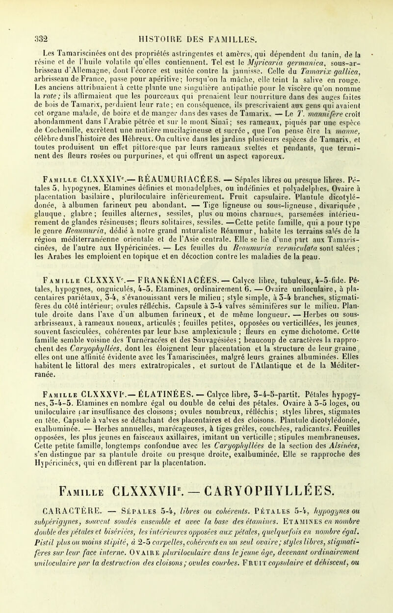 I 332 HISTOIRE DES FAMILLES. Les Tamariscinées ont des propriétés astringentes et amèrcs, qui dépendent du tanin, de la résine el de l'huile volatile qu'elles contiennent. Tel est le Myricaria germanica, sous-ar- brisseau d'Allemagne, dont i'écorce est usitée contre la jaunisse. Celle du Tamarix gallica, arbrisseau de France, passe pour apéritive; lorsqu'on la mâche, elle teint la salive en rouge. Les anciens attribuaient à cette plante une singulière antipathie pour le viscère qu'on nomme la rate; ils affirmaient que les pourceaux qui prenaient leur nourriture dans des auges faites de bois de Tamarix, perdaient leur rate; en conséquence, ils prescrivaient aux gens qui avaient cet organe malade, de boire et de manger dans des vases de Tamarix. — Le T. mannifere croît abondamment dans l'Arabie pétréc et sur le mont Sinaï; ses rameaux, piqués par une espèce de Cochenille, excrètent une matière mucilagineuse et sucrée, que l'on pense être la manne, célèbre dans l'histoire des Hébreux. On cultive dans les jardins plusieurs espèces de Tamarix, et toutes produisent un effet pitlore?que par leurs rameaux sveltes et pendants, que termi- nent des fleurs rosées ou purpurines, et qui offrent un aspect vaporeux. Famille CLXXXIV*.— RÉAUMURIACÉ ES. — Sépales libres ou presque libres. Pé- tales 5, hypogynes. Etamines définies et monadelphcs, ou indéfinies et polyadelphes. Ovaire à placcntation basilaire, pluriloculaire inférieurement. Fruit capsulaire. Plantule dicotylé- donéc, à albumen farineux peu abondant. — Tige ligneuse ou sous-ligneuse, divariquée , glauque, glabre; feuilles alternes, sessiles, plus ou moins charnues, parsemées intérieu- rement de glandes résineuses; fleurs solitaires, sessiles. —Cette petite famille, qui a pour type le genre Bcaumuria, dédié à notre grand naturaliste Réaumur, habite les terrains salés de la région méditerranéenne orientale et de l'Asie centrale. Elle se lie d'une part aux Tamaris- cinées, de l'autre aux Ilypéricinées. — Les feuilles du Reaumuria vermieulata sont salées ; les Arabes les emploient en topique et en décoction contre les maladies de la peau. Famille CLXXXV\— FRANKÉN1ACÉES. — Calyce libre, tubuleux, 4-5-fide. Pé- taies, hypogynes, onguiculés, 4-5. Etamines, ordinairement 6. — Ovaire uniloculaire, à pla- centaires pariétaux, 5-4, s'évanouissant vers le milieu; style simple, à 5-4 branches, stigmati- fères du côté intérieur; ovules réfléchis. Capsule à 3-4 valves séminifères sur le milieu. Plan- tule droite dans l'axe d'un albumen farineux, et de même longueur. — Herbes ou sous- arbrisseaux, à rameaux noueux, articulés ; feuilles petites, opposées ou verticillées, les jeunes, souvent fasciculées, cohérentes par leur base amplexicaule ; fleurs en cyme dichotome. Celte famille semble voisine des Turnéracées et des Sauvagésiées ; beaucoup de caractères la rappro- chent des Caryophyllêes, dont les éloignent leur placentation et la structure de leur graine ,, elles ont une affinité évidente avec les Tamariscinées, malgré leurs graines albuminées. Elles habitent le littoral des mers extratropicales, et surtout de l'Atlantique et de la Méditer- ranée. Famille CLXXXVK— ÉLATINÉES. — Calyce libre, 3-4-5-partit. Pétales hypogy- nes, 3-4-5. Etamines en nombre égal ou double de celui des pétales. Ovaire à 3-5 loges, ou uniloculaire par insuffisance des cloisons; ovules nombreux, réfléchis ; styles libres, stigmates en tête. Capsule à valves se détachant des placentaires et des cloisons. Plantule dicotylédonée, exalbuminée. — Herbes annuelles, marécageuses, à liges grêles, couchées, radicantes. Feuilles opposées, les plus jeunes en faisceaux axillaires, imitant un verticille ; stipules membraneuses. Cette petite famille, longtemps confondue avec les Caryophyllêes de la section des Alsinées, s'en distingue par sa plantule droite ou presque droite, exalbuminée. Elle se rapproche des Hjpcricinécs, qui en diffèrent par la placentation. Famille CLXXXVIP. — CARYOPHYLLÊES. CARACTÈRE. — Sépales 5-4, libres ou cohérents. Pétales 5-4, hypogynes ou subpérigynes, souvent soudés ensemble et avec la base des étamines. Etamines en nombre double des pétales et bisériées, les intérieures opposées aux pétales, quelquefois en nombre égal. Pistil plus ou moins stipité, à 2-5 carpelles, cohérents en un seul ovaire; styles libres, siigmati- feres sur leur face interne. Ovaire pluriloculaire dans le jeune âge, devenant ordinairement uniloculaire par la destruction des cloisons; ovules courbes. Fruit capsulaire et déhiscent, ou