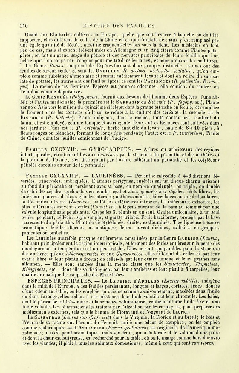 Quant aux Rhubarbes cultivées en Europe, quelle que soit l'espèce à laquelle on doit les rapporter, elles dilFèrcnt de celles de la Chine en ce que l'oxalate de chaux y est remplacé par une égale quantité de fécu'c, aussi ne craquent-elles pas sous la dent. Les médecins en font peu de cas, mais elles sont très-estimées en Allemagne et en Angleterre comme Plantes pota- gères; on fait un grand usage du pétiole et des nervures principales de leurs feuilles que l'on pèle et que l'on coupe par tronçons pour mettre dans les tartes, et pour préparer les confitures. Le Genre Rumex comprend des Espèces formant deux groupes distincts: les unes ont des feuilles de saveur acide ; ce sont les Oseilles (R. acetosa, acetosella, scutatus), qu'on em- ploie comme substance alimentaire et comme médicament laxatif et dont on relire du suroxa- late de potasse, les autres ont des feuilles âpres: ce sont les Patiences (R. padentia, R. cris- pus). La racine de ces dernières Espèces est jaune et odorante; elle contient du soufre: on l'emploie comme dépurative. Le Genre Renouée (Polygonum), fournit aux besoins de l'homme deux Espèces: l'une ali- bi le et l'autre médicinale; la première est le Sarrasin ou Blé noir (P. fagopyrum), Plante venue d'Asie vers le milieu du quinzième siècle,et dont la graine est riche en fécule, et remplace le froment dans les contrées où le sol se refuse à la culture des céréales; la seconde est la Bistoutg (P. bistorta). Plante indigène, dont la racine, toute contournée, contient du tanin, et est employée comme tonique et astringente. Deux autres Renouées sont cultivées dans, nos jardins: l'une est le P. orientale, herbe annuelle du levant, haute de 8 à 10 pieds, à fleurs rouges ou blanches, formant de longs épis pendants; l'autre est le P. linctoriwn, Plante de Chine, dont les feuilles contiennent de l'indigo. Famille CXCXVII0. — GYROCARPÉES. — Arbres ou arbrisseaux des régions intcrtropicales, étroitement liés aux Laurinées par la structure du périanthe et des anthères et la position de l'ovule, s'en distinguant par l'ovaire adhérant au périanthe et les cotylédons pétiolés enroulés autour de la gemmule. Famille CXCXVIIK — LAURINÉES. — Périanthe calycoïde à 4-6 divisions bi- sériées, trinerviées, imbriquées. Etamines périgynes, insérées sur un disque charnu naissant au fond du périanthe et persistant avec sa base, en nombre quadruple, ou triple, ou double de celui des sépales, quelquefois en nombre égal et alors opposées aux sépales; filets libres, les intérieurs pourvus de deux glandes latérales; anthères adnées, biloculaires ou quadriloculaires, tantôt toutes introrses (Laurier), tantôt les extérieures introrses, les intérieures extrorses, les plus intérieures souvent stériles (Cannclier), à loges s'ouvrant de la base au sommet par une valvule longitudinale persistante. Carpelles 3, réunis en un seul. Ovaire uniloculaire, à un seul ovule, pendant, réfléchi; style simple, stigmate trilobé. Fruit bacciforme, protégé par la base accrescente du périanthe. Plantule dicotylédonée, droite, exalbuminée. Tige ligneuse à écorce aromatique; feuilles alternes, aromatiques; fleurs souvent diclines, axillaires en grappes, panicules ou ombelles. Les Laurinées autrefois presque entièrement constituées par le Genre Laurier (Laurus, habitent principalement la région interlropieale, et forment des forêts entières sur la pente des montagnes où la température est un peu fraîche. Elles ne sont comparables pour la structure des anthères qu'aux Athérospermées et aux Gyrocarpées; elles diffèrent de celles-ci par leur ovaire libre et leur plantule droite; de celles-là par leur ovaire unique et leurs graines sans albumen. — Elles sont rangées dans la même classe que les Santalanées, Thymélées, Eléaginées, etc. , dont elles se distinguent par leurs anthères et leur pistil à 3 carpelles; leur qualité aromatique les rapproche des Myristicées. ESPÈCES PRINCIPALES. — Le Laurier d'Apollon (Laurus nobilis), indigène dans le midi de l'Europe, a des feuilles persistantes, longues et larges, coriaces, lisses, douées d'une odeur agréable; on les emploie en cuisine comme assaisonnement; macérées dans l'huile ou dans l'axonge,elles cèdent à ces substances leur huile volatile et leur chromule. Les baies, dont le péricarpe est très-mince et la semence volumineuse, contiennent une huile fixe et une huile volatile. Les pharmaciens les traitent par l'alcool ou par les corps gras, pour préparer des médicamenls externes, tels que le baume de Fioravanti et l'onguent de Laurier. Le Sassafras (Laurus sassafras) croît dans la Virginie, la Floride et au Brésil; le bois et Pécorce de sa racine ont l'arôme du Fenouil, uni à une odeur de camphre; on les emploie comme sudorifiques. — L'Avocatier (Persea gratissima) est originaire de l'Amérique mé- ridionale; il n'est point aromatique, mais son fruit, qui a la forme et le volume d'une poire et dont la chair est butyreuse, est recherché pour la table, où on le mange comme hors-d'eeuvre avec lcs.viandes; il plait à tous les animaux domestiques, même à ceux qui sont carnivores.