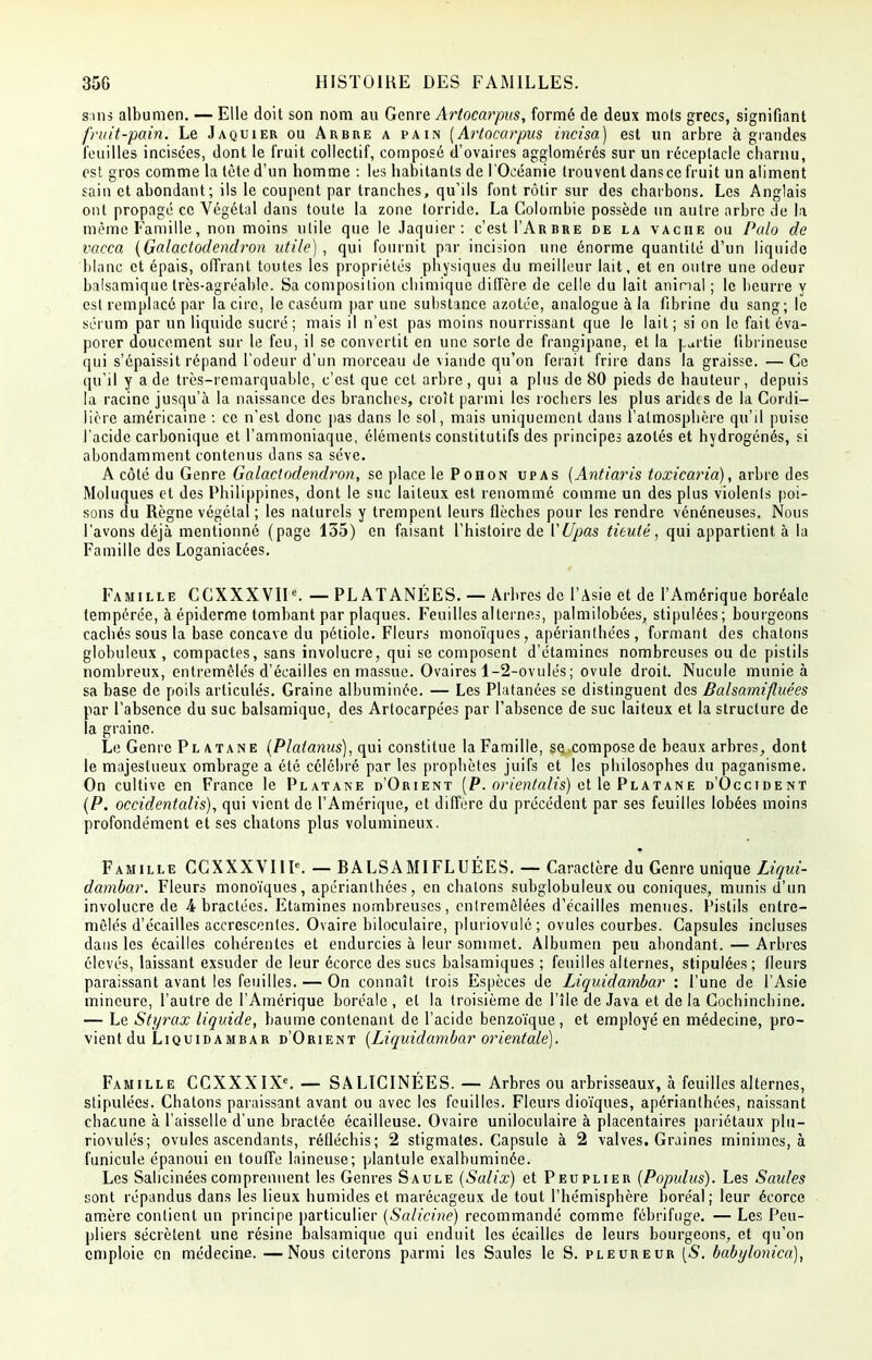 s;ms albumen. — Elle doit son nom au Genre Artocarpus, formé de deux mots grecs, signifiant fruit-pain. Le Jaquier ou Arbre a pain (Artocarpus incisa) est un arbre à grandes feuilles incisées, dont le fruit collectif, composé d'ovaires agglomérés sur un réceptacle charnu, est gros comme la tète d'un homme : les habitants de l'Océanie trouvent dans ce fruit un aliment sain et abondant; ils le coupent par tranches, qu'ils font rôtir sur des charbons. Les Anglais ont propagé ce Végétal dans toute la zone torride. La Colornhie possède un autre arbre de la même Famille, non moins utile que le Jaquier: c'est I'Arbre de la vache ou Palo de vacca (Galactodendron utile) , qui fournit par incision une énorme quantité d'un liquide blanc et épais, offrant toutes les propriétés physiques du meilleur lait, et en outre une odeur balsamique très-agréable. Sa composition chimique diffère de celle du lait animal ; le beurre y est remplacé par la cire, le caséum par une substance azotée, analogue à la fibrine du sang; le sérum par un liquide sucré; mais il n'est pas moins nourrissant que le lait; si on le fait éva- porer doucement sur le feu, il se convertit en une sorte de frangipane, et la partie fibrineuse qui s'épaissit répand l'odeur d'un morceau de viande qu'on ferait frire dans la graisse. — Ce qu'il y a de très-remarquable, c'est que cet arbre, qui a plus de 80 pieds de hauteur, depuis la racine jusqu'à la naissance des branches, croît parmi les rochers les plus arides de la Cordi- lière américaine : ce n'est donc pas dans le sol, mais uniquement dans l'atmosphère qu'il puise l'acide carbonique et l'ammoniaque, éléments constitutifs des principes azotés et hydrogénés, si abondamment contenus dans sa séve. A côté du Genre Galactodendron, se place lePoHON upas (Antiaris toxicaria), arbre des Moluques et des Philippines, dont le suc laiteux est renommé comme un des plus violents poi- sons du Règne végétal ; les naturels y trempent leurs flèches pour les rendre vénéneuses. Nous l'avons déjà mentionné (page 135) en faisant l'histoire de VUpas tieuté, qui appartient à la Famille des Loganiacées. Famille CCXXXVIK — PLATANÉES. — Arbres de l'Asie et de l'Amérique boréale tempérée, à épiderme tombant par plaques. Feuilles alternes, palmilobées, stipulées; bourgeons caches sous la base concave du pétiole. Fleurs monoïques, apérianthées , formant des chatons globuleux , compactes, sans involucre, qui se composent d'étamines nombreuses ou de pistils nombreux, entremêlés d'écaillés en massue. Ovaires 1-2-ovulés; ovule droit. Nucule munie à sa base de poils articulés. Graine albuminée. — Les Platanées se distinguent des Balsamifluées par l'absence du suc balsamique, des Artocarpées par l'absence de suc laiteux et la structure de la graine. Le Genre Platane (Platanus), qui constitue la Famille, se compose de beaux arbres, dont le majestueux ombrage a été célébré par les prophètes juifs et les philosophes du paganisme. On cultive en France le Platane d'Orient [P. orientalis) et le Platane d'Occident (P. occidentalis), qui vient de l'Amérique, et diffère du précédent par ses feuilles lobées moins profondément et ses chatons plus volumineux. Famille CCXXXVIIK — RALSAMIFLUÉES. — Caractère du Genre unique Liqui- dambar. Fleurs monoïques, apérianthées, en chatons subglobuleux ou coniques, munis d'un involucre de 4 bractées. Etamines nombreuses, entremêlées d'écaillés menues. Pistils entre- mêlés d'écaillés accrcscenles. Ovaire biloculaire, pluriovulé; ovules courbes. Capsules incluses dans les écailles cohérentes et endurcies à leur sommet. Albumen peu abondant. — Arbres élevés, laissant exsuder de leur écorce des sucs balsamiques ; feuilles alternes, stipulées; fleurs paraissant avant les feuilles. — On connaît trois Espèces de Liquidambar : l'une de l'Asie mineure, l'autre de l'Amérique boréale , et la troisième de l'île de Java et de la Gochinchine. — Le Styrax liquide, baume contenant de l'acide benzoïque , et employé en médecine, pro- vient du Liquidambar d'Orient (Liquidambar orientale). Famille CCXXXIXe. — SALICINÉES. — Arbres ou arbrisseaux, à feuilles alternes, stipulées. Chatons paraissant avant ou avec les feuilles. Fleurs dioïques, apérianthées, naissant chacune à l'aisselle d'une bractée écailleuse. Ovaire uniloculaire à placentaires pariétaux plu- riovulés; ovules ascendants, réfléchis; 2 stigmates. Capsule à 2 valves. Graines minimes, à funicule épanoui en touffe laineuse; plantule exalhuminée. Les Salicinéescomprennent les Genres Saule (Salix) et Peuplier (Populus). Les Saules sont répandus dans les lieux humides et marécageux de tout l'hémisphère boréal; leur écorce amère contient un principe particulier (Salicine) recommandé comme fébrifuge. — Les Peu- pliers sécrètent une résine balsamique qui enduit les écailles de leurs bourgeons, et qu'on emploie en médecine. —Nous citerons parmi les Saules le S. pleureur (S. babylonica),