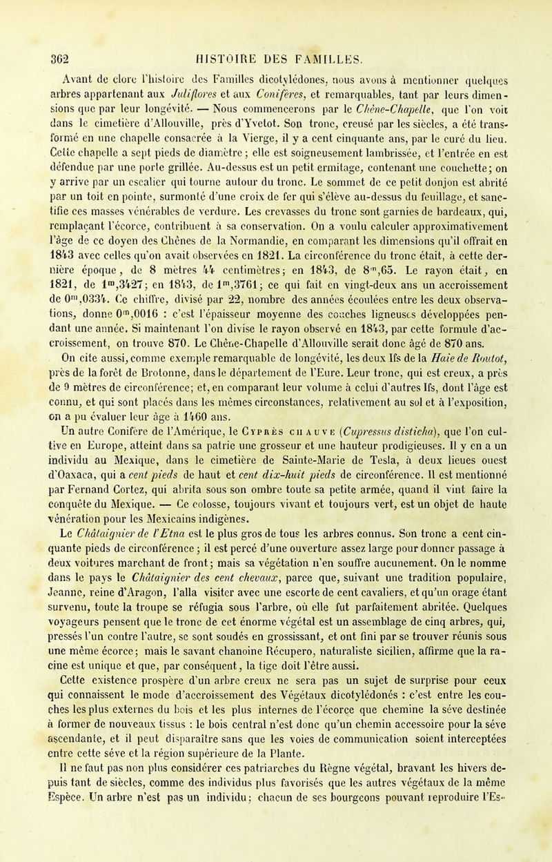 Avant de clore l'histoire des Familles dicotylédones, nous avons à mentionner quelques arbres appartenant aux Juliflores et aux Conifères, et remarquables, tant par leurs dimen- sions que par leur longévité. — Nous commencerons par le Chêne-Chapelle, que l'on voit dans le cimetière d'Allouville, près d'Yvetot. Son tronc, creusé par les siècles, a été trans- formé en une chapelle consacrée à la Vierge, il y a cent cinquante ans, par le curé du lieu. Celte chapelle a sept pieds de diamètre ; elle est soigneusement lambrissée, et l'entrée en est défendue par une porte grillée. Au-dessus est un petit ermitage, contenant une couchette; on y arrive par un escalier qui tourne autour du tronc. Le sommet de ce petit donjon est abrité par un toit en pointe, surmonté d'une croix de fer qui s'élève au-dessus du feuillage, et sanc- tifie ces masses vénérables de verdure. Les crevasses du tronc sont garnies de bardeaux, qui, remplaçant l'écorce, contribuent à sa conservation. On a voulu calculer approximativement l'âge de ce doyen des Chênes de la Normandie, en comparant les dimensions qu'il offrait en 1813 avec celles qu'on avait observées en 1821. La circonférence du tronc était, à cette der- nière époque, de 8 mètres h\ centimètres; en 1843, de 8,n,65. Le rayon était, en 1821, de lra,3427; en 18V3, de lm,3761; ce qui fait en vingt-deux ans un accroissement de 0m,033V. Ce chiffre, divisé par 22, nombre des années écoulées entre les deux observa- tions, donne 0m,00T6 : c'est l'épaisseur moyenne des couches ligneuses développées pen- dant une année. Si maintenant l'on divise le rayon observé en 18i3, par cette formule d'ac- croissement, on trouve 870. Le Chène-Chapelle d'Allouville serait donc âgé de 870 ans. On cite aussi, comme exemple remarquable de longévité, les deux Ifs de la Haie de Boulot, près de la forêt de Brotonne, dans le département de l'Eure. Leur tronc, qui est creux, a près de 9 mètres de circonférence; et, en comparant leur volume à celui d'autres Ifs, dont l'âge est connu, et qui sont placés dans les mêmes circonstances, relativement au sol et à l'exposition, on a pu évaluer leur âge à 1460 ans. Un autre Conifère de l'Amérique, le Cyprès chauve (Cupressus disticha), que l'on cul- tive en Europe, atteint dans sa patrie une grosseur et une hauteur prodigieuses. Il y en a un individu au Mexique, dans le cimetière de Sainte-Marie de Tesla, à deux lieues ouest d'Oaxaca, qui a cent pieds de haut et cent dix-huit pieds de circonférence. 11 est mentionné par Fernand Cortez, qui abrita sous son ombre toute sa petite armée, quand il vint faire la conquête du Mexique. — Ce colosse, toujours vivant et toujours vert, est un objet de haute vénération pour les Mexicains indigènes. Le Châtaignier de l'Etna est le plus gros de tous les arbres connus. Son tronc a cent cin- quante pieds de circonférence ; il est percé d'une ouverture assez large pour donner passage à deux voitures marchant de front; mais sa végétation n'en souffre aucunement. On le nomme dans le pays le Châtaignier des cent chevaux, parce que, suivant une tradition populaire, Jeanne, reine d'Aragon, l'alla visiter avec une escorte de cent cavaliers, et qu'un orage étant survenu, toute la troupe se réfugia sous l'arbre, où elle fut parfaitement abritée. Quelques voyageurs pensent que le tronc de cet énorme végétal est un assemblage de cinq arbres, qui, pressés l'un contre l'autre, se sont soudés en grossissant, et ont fini par se trouver réunis sous une même écorce; mais le savant chanoine Récupero, naturaliste sicilien, affirme que la ra- cine est unique et que, par conséquent, la tige doit l'être aussi. Cette existence prospère d'un arbre creux ne sera pas un sujet de surprise pour ceux qui connaissent le mode d'accroissement des Végétaux dicotylédonés : c'est entre les cou- ches les plus externes du bois et les plus internes de l'écorce que chemine la séve destinée à former de nouveaux tissus : le bois central n'est donc qu'un chemin accessoire pour la séve ascendante, et il peut disparaître sans que les voies de communication soient interceptées entre cette séve et la région supérieure de la Plante. Il ne faut pas non plus considérer ces patriarches du Règne végétal, bravant les hivers de- puis tant de siècles, comme des individus plus favorisés que les autres végétaux de la même Espèce. Un arbre n'est pas un individu; chacun de ses bourgeons pouvant reproduire l'Es-