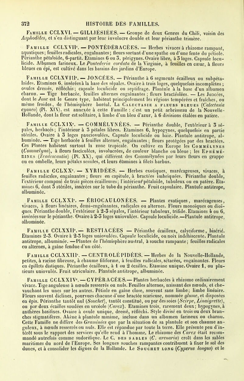 Famille CCLXVI.— G1LLIESIÉES. — Groupe de deux Genres du Chili, voisin des Asphodèles, et s'en distinguant par leur involucre double et leur périanthe trimère. Famille CCLXVIP. — PONTEDÉRAGÉES. — Herbes vivaces à rhizome rampant, aquatiques; feuilles radicales, engainantes; fleurs sortant d'une spathe ou d'une fente du pétiole. Périanthe pétaloïde, G-partit. Etamines 6 ou 3, périgynes. Ovaire libre, à 3 loges. Capsule locu- licide. Albumen farineux. Le Pontederia cordata de la Virginie, à feuilles en cœur, à fleurs bleues en épi, est cultivé dans les bassins des jardins d'Europe. Famille CCLXVIIK — JONCÉES. — Périanthe à 6 segments écailleux ou subpéla- loïdes. Etamines 6, insérées à la base des sépales. Ovaire à trois loges, quelquefois incomplètes ; ovules dressés, réfléchis; capsule loculicide ou septifrage. Plantule à la base d'un albumen charnu. — Tige herbacée, feuilles alternes engainantes ; fleurs bractéolées. — Les Joncécs, dont le Jonc est le Genre type, habitent principalement les régions tempérées et fraîches, ou même froides, de l'hémisphère boréal. La Calectasie a fleurs bleues (Calectasia cyanea) (Pl. XIX), est annexée à cette Famille : c'est un petit arbrisseau de la Nouvelle- Hollande, dont la fleur est solitaire, à limbe d'un bleu d'azur, à 6 divisions étalées en patère. Famille CCLXIX*. — C OMMÉLYN ÉES. — Périanthe double, l'extérieur à 3 sé- pales, herbacés ; l'intérieur à 3 pétales libres. Etamines 6, hypogynes, quelquefois en partie stériles. Ovaire à 3 loges pauciovulées. Capsule loculicide ou baie. Plantule antitrope, al- buminée. — Tige herbacée à feuilles alternes, engainantes ; fleurs protégées par des bractées. Ces Plantes habitent surtout la zone tropicale. On cultive en Europe les Commélynes (Commelynà), à fleurs fasciculées, involucrées, de couleur blanche ou bleue ; les Ephémé- dines (Tradescantia) (Pl. XX), qui diffèrent des Commélynées par leurs fleurs en grappe ou en ombelle, leurs pétales scssiles, et leurs étamines à filets barbus. Famille CCLXX8.— XYRIDEES. — Herbes exotiques, marécageuses, vivaces, à feuilles radicales, engainantes ; fleurs en capitule, à bractées imbriquées. Périanthe double, l'extérieur composé de trois pièces écaillcuses; l'intérieur pétaloïde, tubuleux ou en patère. Eta- mines G, dont 3 stériles, insérées sur le tube du périanthe. Fruit capsulaire. Plantule antitrope, albuminée. Famille CCLXXF. — ERIOC AU LON EES. — Plantes exotiques, marécageuses, vivaces, à fleurs linéaires, demi-engainantes, radiçales ou alternes. Fleurs monoïques ou dioï- ques. Périanthe double, l'extérieur à 2-3 sépales, l'intérieur tubuleux, trifide. Etamines 4 ou G, inséréessur le périanthe. Ovaire à 2-3 loges uniovulées. Capsule loculicide.—Plantule antitrope, albuminée. Famille CCLXXIF.— RESTIACÉES — Périanthe écailleux, calyciforme, bisérié. Etamines 2-3. Ovaire à 2-3 loges uniovulées. Capsule loculicide, ou noix indéhiscente. Plantule antitrope, albuminée. —Plantes de l'hémisphère austral, à souche rampante; feuilles radicales eu alternes, à gaine fendue d'un côté. Famille CCLXXIIF. — CENTROLÉ PIDÉES. — Herbes de la Nouvelle-Hollande, petites, à racine fibreuse, à chaume filiforme, à feuilles radicales, sélacées, engainantes. Fleurs en épillets distiques. Périanthe écailleux, à 1 ou 2 écailles. Etamine unique. Ovaire 1, ou plu- sieurs uniovulôs. Fruit utriculaire. Plantule antitrope, albuminée. Famille GCLXXIV0. — CYPÉRACÉES.— Plantes herbacées à rhizome ordinairement vivace. Tige anguleuse à nœuds resserrés ou nuls. Feuilles alternes, naissant des nœuds, et che- vauchant les unes sur les autres. Pétiole en gaine close, souvent sans limbe; limbe linéaire. Fleurs souvent diclines, pourvues chacune d'une bractée scarieuse, nommée glume, et disposées en épis. Périanthe tantôt nul (Souchet), tantôt constitué, ou par des soies (Scirpe, Linaigrette), ou par deux écailles soudées en urcéole [Carex). Etamines trois, rarement deux; hypogynes,à anthères basifixes. Ovaire à ovule unique, dressé, réfléchi. Style divisé en trois ou deux bran- ches stigmatifères. Akène à plantule minime, incluse dans un albumen farineux ou charnu. Cette Famille ne diffère des Graminées que par la situation de sa plantule et son chaume an- guleux, à nœuds resserrés ou nuls. Elle est répandue par toute la terre. Elle présente peu d'in- térêt sous le rapport des services qu'elle rend à l'homme. Le rhizome des Carex était recom- mandé autrefois comme sudorifique. Le C. des sables (C. arenaria) croît dans les sables maritimes du nord de l'Europe. Ses longues souches rampantes contribuent à fixer le sol des dunes, et à consolider les digues de la Hollande. Le Souchet long [Cyperus longus) et le