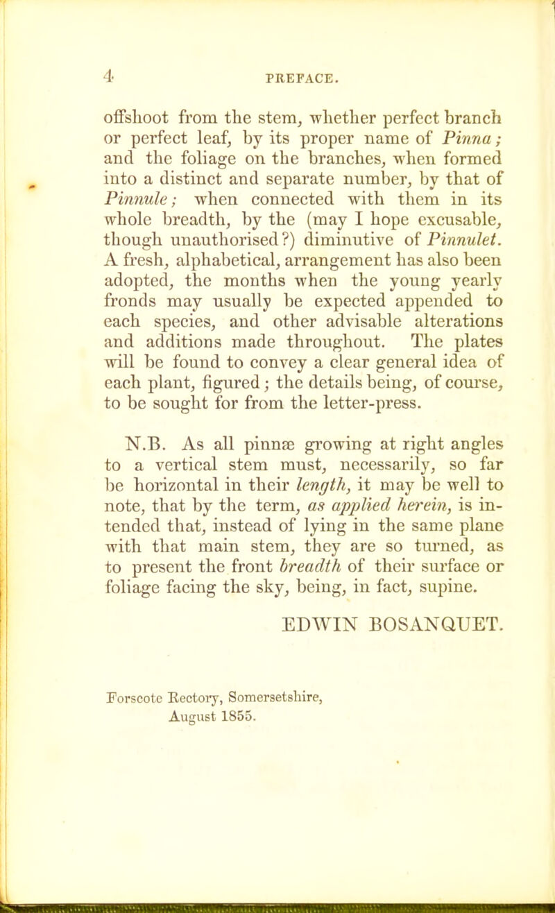 offshoot from the stem, whether perfect branch or perfect leaf, by its proper name of Pinna; and the foliage on the branches, when formed into a distinct and separate number, by that of Pinnule; when connected with them in its whole breadth, by the (may I hope excusable, though unauthorised?) diminutive of Pinnulet. A fresh, alphabetical, arrangement has also been adopted, the months when the young yearly fronds may usually be expected appended to each species, and other advisable alterations and additions made throughout. The plates will be found to convey a clear general idea of each plant, figured; the details being, of course, to be sought for from the letter-press. N.B. As all pinnse growing at right angles to a vertical stem must, necessarily, so far be horizontal in their length, it may be well to note, that by the term, as applied herein, is in- tended that, instead of lying in the same plane with that main stem, thej'' are so turned, as to present the front breadth of their surface or foliage facing the sky, being, in fact, supine. EDWIN BOSANQUET. Forscote Eectoiy, Somersetshire, August 1855.