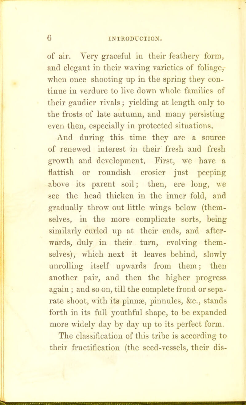 of air. Very graceful in their feathery form, and elegant in their waving varieties of foliage, when once shooting up in the spring they con- tinue in verdure to live down whole families of their gaudier rivals; yielding at length only to the frosts of late autumn, and many persisting even then, especially in protected situations. And during this time they are a source of renewed interest in their fresh and fresh growth and development. First, we have a flattish or roundish crosier just peeping above its parent soil; then, ere long, we see the head thicken in the inner fold, and graduaUy throw out little wings below (them- selves, in the more complicate sorts, being similarly curled up at their ends, and after- wards, duly in their turn, evolving them- selves), which next it leaves behind, slowly unrolling itself upwards from them; then another pair, and then the higher progress again; and so on, till the complete frond or sepa- rate shoot, with its pinnae, pinnules, &c., stands forth in its full youthful shape, to be expanded more widely day by day up to its perfect form. The classification of this tribe is according to their fructification (the seed-vessels, their dis-