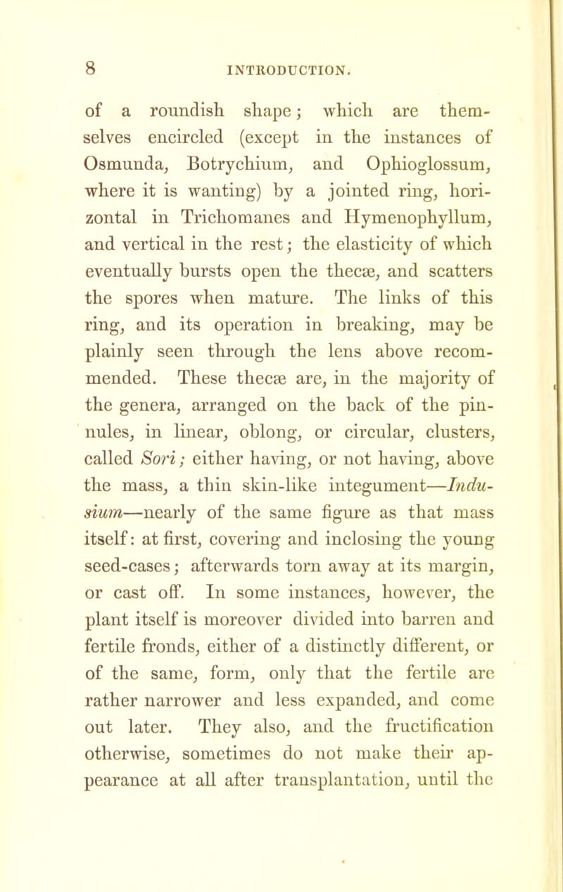 of a roundish shape; which are them- selves encircled (except in the instances of Osmunda, Botrychium^ and Ophioglossum, where it is wanting) by a jointed ring, hori- zontal in Tricliomanes and Hymenophyllum, and vertical in the rest; the elasticity of which eventually bursts open the thecse, and scatters the spores when mature. The links of this ring, and its operation in brealdng, may be plainly seen through the lens above recom- mended. These thecae are, in the majority of the genera, arranged on the back of the pin- nules, in linear, oblong, or circular, clusters, called Sori; either ha^dng, or not having, above the mass, a thin skin-like integument—Indu- sium—nearly of the same figure as that mass itself: at first, covering and inclosing the young seed-cases; afterwards torn away at its margin, or cast off. In some instances, however, the plant itself is moreover divided into barren and fertile fronds, either of a distinctly diff'erent, or of the same, form, only that the fertile are rather narrower and less expanded, and come out later. They also, and the fructification otherwise, sometimes do not make theii' ap- pearance at all after transplantation, uutil the