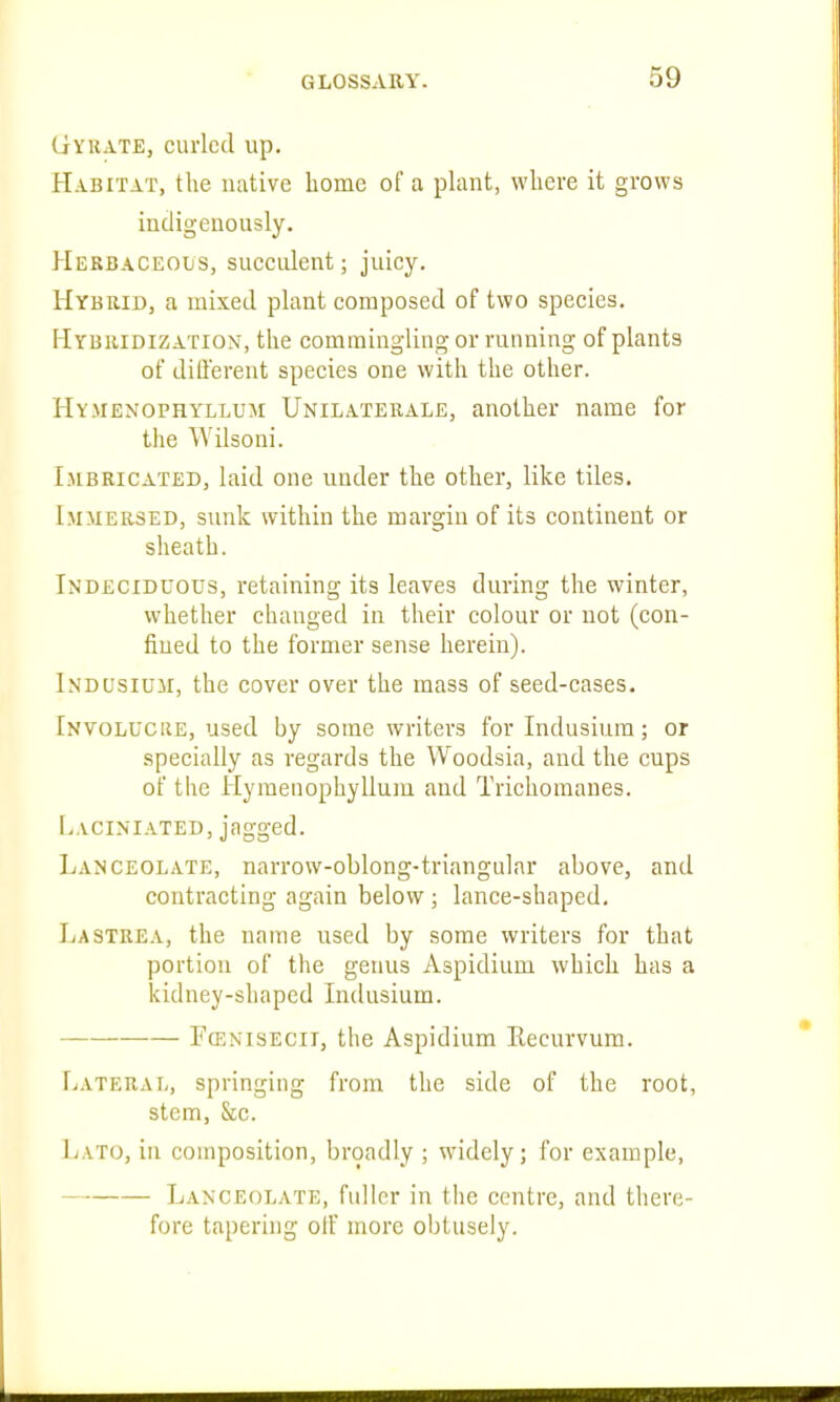 Gyhate, curled up. Habitat, the native home of a plant, where it grows indigenously. Herbaceous, suecident; juicy. Hybrid, a mixed plant composed of two species. Hybridization, the commingling or running of plants of different species one with the other. Hymenophyllum Unilaterale, another name for the Wilsoni. IjiBRiCATED, laid one under the other, like tiles. Immersed, s\uik within the margin of its continent or sheath. Indecidcous, retaining its leaves during the winter, whether changed in their colour or not (con- fined to the former sense herein). Lndusium, the cover over the mass of seed-cases. Involuciie, used by some writers for lndusium; or specially as regards the Woodsia, and the cups of the Hymenophyllum and Trichoraanes. L.vciniated, jagged. Lanceolate, narrow-oblong-triangular above, and contracting again below ; lance-shaped, Lastrea, the name used by some writers for that portion of the genus Aspidium which has a kidney-shaped lndusium. Fcenisecii, the Aspidium Eecurvum. Lateral, springing from the side of the root, stem, &c. Lato, in composition, broadly ; widely; for example, Lanceolate, fuller in the centre, and there- fore tapering olF more obtusely.