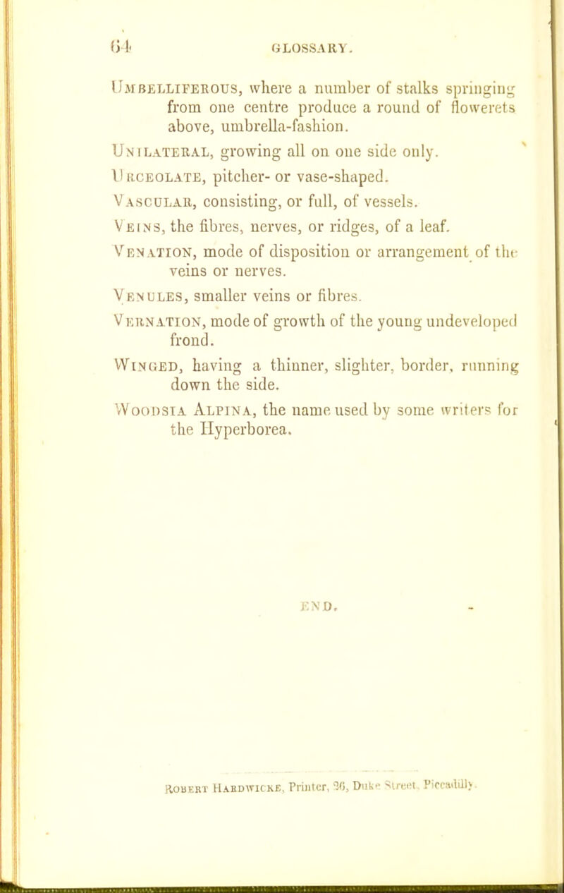 Umbelliferous, where a number of stalks springing from one centre produce a round of flowerets above, umbrella-fashion. Unilateral, growing all on one side only. I! [{.CEOL.\TE, pitcher- or vase-shaped. Vascular, consisting, or full, of vessels. Veins, the fibres, nerves, or ridges, of a leaf. Venation, mode of disposition or arrangement of ilu- veins or nerves. Venules, smaller veins or fibres. Vernation, mode of growth of the young undeveloped frond. Winged, having a thinner, slighter, border, running down the side. VVoonsiA Alpina, the name used by some writers for the Ilyperborea. END. KObKRT Habuwu kb, Priiitw, Dufe-' ^iron. Picca.lQl).