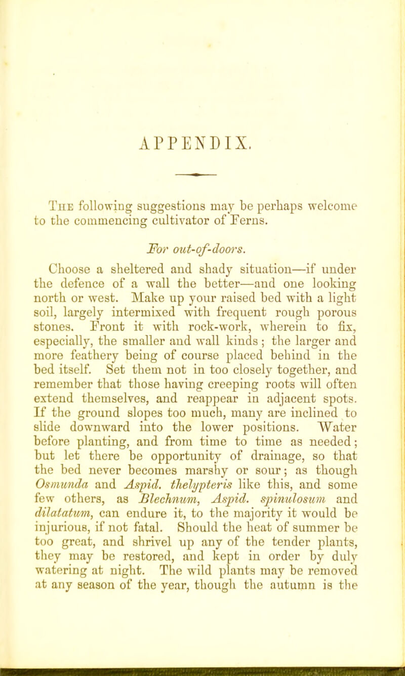 APPENDIX. The following suggestions may be perhaps welcome to the commencing cultivator of Ferns. For out-of-doors. Choose a sheltered and shady situation—if under the defence of a wall the better—and one looking north or west. Make up your raised bed with a light soil, largely intermixed with frequent rough porous stones. Front it with rock-work, wherein to fix, especially, the smaller and wall kinds ; the larger and more feathery being of course placed behind in the bed itself. Set them not in too closely together, and remember that those having creeping roots will often extend themselves, and reappear in adjacent spots. If the ground slopes too much, many are inclined to slide downward into the lower positions. Water before planting, and from time to time as needed; but let there be opportunity of drainage, so that the bed never becomes marshy or sour; as though Osmunda and Aspid. thelypteris like this, and some few others, as Blechiium, Aspid. spinulosum and dilatatum, can endure it, to the majority it would be injurious, if not fatal. Should the heat of summer be too great, and shrivel up any of the tender plants, they may be restored, and kept in order by duly watering at night. The w'ild plants may be removed at any season of the year, though the autumn is the