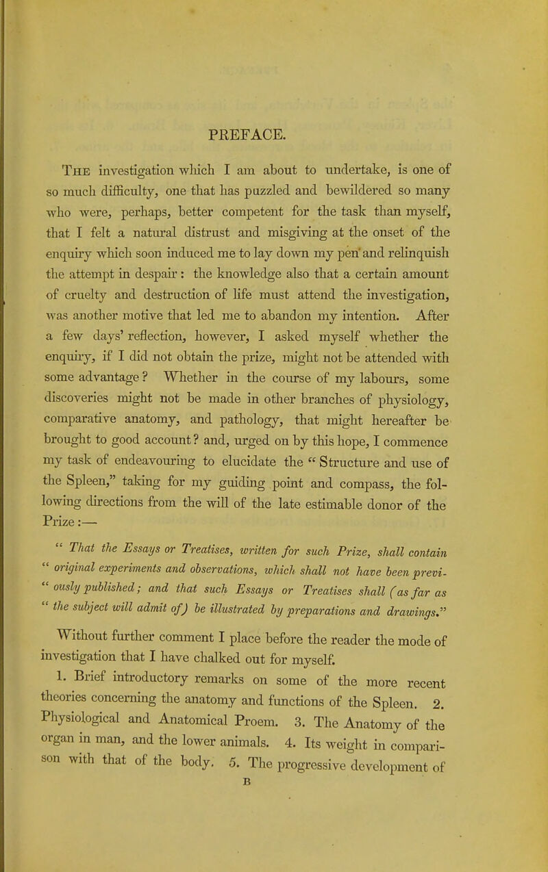 PREFACE. The investigation wliicb I am about to undertake, is one of so much difficulty, one that has puzzled and bewildered so many who were, perhaps, better competent for the task than myself, that I felt a natural distrust and misgiving at the onset of the enqmry which soon induced me to lay down my pen' and relinquish the attempt in despair: the knowledge also that a certain amount of cruelty and destruction of life must attend the investigation, was another motive that led me to abandon my intention. After a few days' reflection, however, I asked myself whether the enquuy, if I did not obtam the prize, might not be attended with some advantage ? Whether in the course of my labours, some discoveries might not be made in other branches of physiology, comparative anatomy, and pathology, that might hereafter be brought to good account? and, urged on by this hope, I commence my task of endeavouring to elucidate the  Structure and use of the Spleen, taking for my guidmg point and compass, the fol- lowing cUrections from the will of the late estimable donor of the Prize:—  That the Essays or Treatises, written for such Prize, shall contain  original experiments and observations, which shall not have been previ-  ously published; and that such Essays or Treatises shall (as far as  the subject will admit of J be illustrated by preparations and drawings. Without further comment I place before the reader the mode of investigation that I have chalked out for myself. 1. Brief introductory remarks on some of the more recent theories concemmg the anatomy and functions of the Spleen. 2. Physiological and Anatomical Proem. 3. The Anatomy of the organ in man, and the lower animals. 4. Its weight in compari- son with that of the body. 5. The progressive development of B