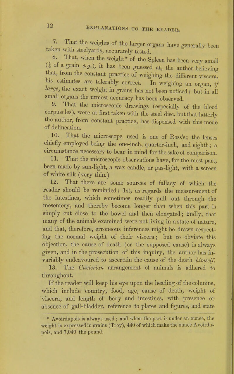 7. That the weights of the larger organs have generally been taken with steelyards, aceurately tested. 8. That, when the weight* of the Spleen has been very small U of a grain e.g.), it has been guessed at, the author believin<r that, from the constant practice of weighmg the different viscera his estunates are tolerably correct. In weighing an organ, if large, the exact weight in grains has not been noticed; but in aU small organs the utmost accm-acy has been observed. 9. That the microscopic drawmgs Cespecially of the blood corpuscles), were at first taken with the steel disc, but that latterly the author, from constant practice, has dispensed with this mode of delineation. 10. That the microscope used is one of Ross's; the lenses chiefly employed being the one-inch, quarter-inch, and eighth; a circumstance necessary to bear in mind for the sake of comparison. 11. That the microscopic observations have, for the most part, been made by sun-Hght, a wax candle, or gas-hght, with a screen of white silk (very thin.) 12. That there are some sources of fallacy of wliich the reader should be reminded; 1st, as regards the measurement of the intestines, wliich sometimes readily pull out through the mesentery, and thereby become longer than when this part is simply cut close to the bowel and then elongated; 2ndly, that many of the animals examined were not hving in a state of natm-e, and that, therefore, erroneous inferences might be dra-v\Ti respect- ing the normal weight of their viscera; but to obviate this objection, the cause of death (or the supposed cause) is always given, and in the prosecution of tliis inquiry, the author has in- variably endeavoured to ascertain the cause of the death himself. 13. The Cuvierian arrangement of animals is adhered to throughout. If the reader wiU keep his eye upon the heading of the columns, wlaich include country, food, age, cause of death, weight of viscera, and length of body and intestines, with presence or absence of gall-bladder, reference to plates and figures, and state * Avoirdupois is always used ; and when the parf, is under an ounce, the weight is expressed in grains (Troy), 440 of which make the ounce Avoirdu- pois, and 7,040 the pound.