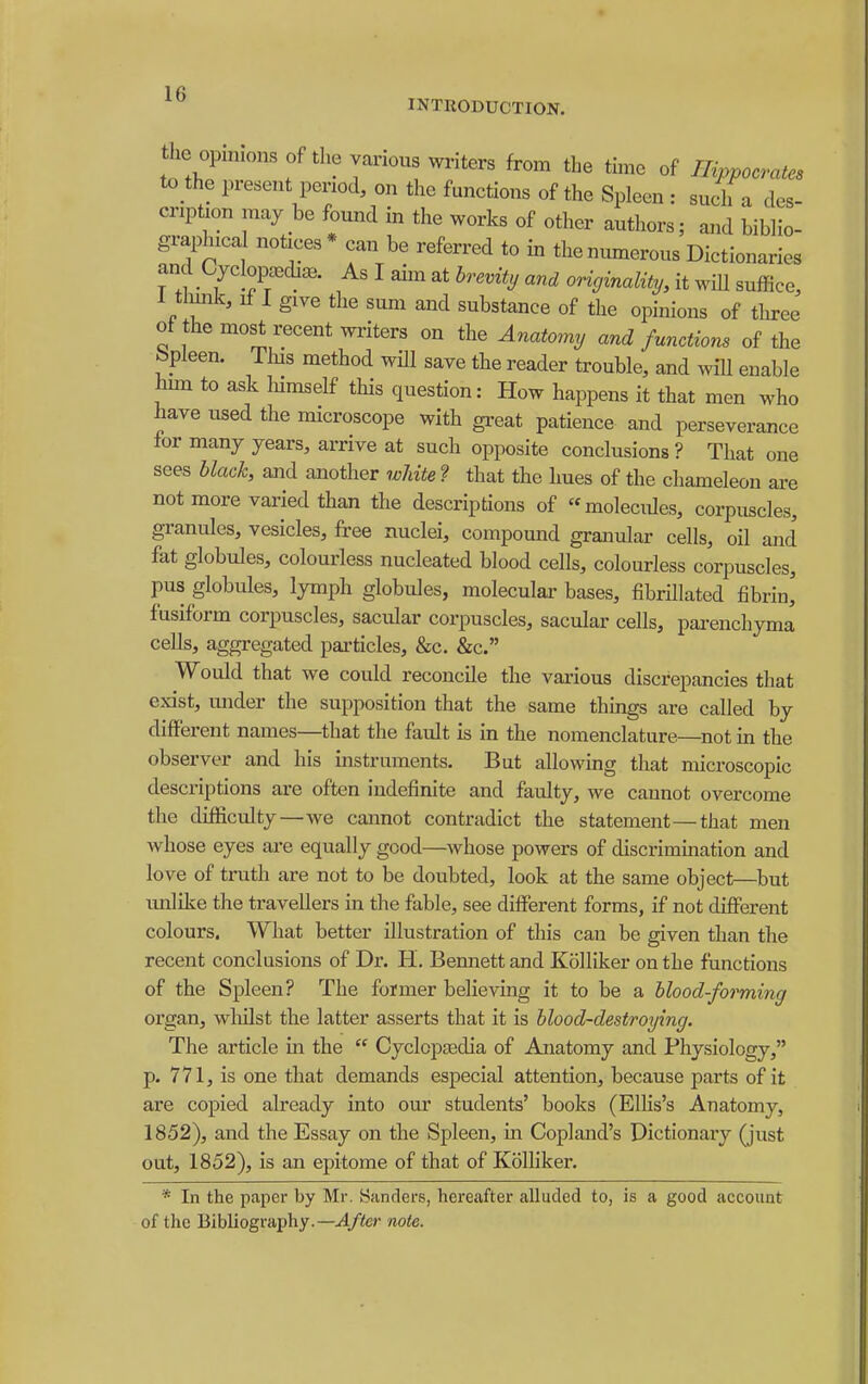 INTRODUCTION. the op„Hons Of the various writers from the thne of Hippocrates to the present period, on the functions of the Spleen : such a des- cription may be found in the works of other authors; and biblio- graphical notices * can be referred to in the numerous Dictionaries and CyclopaBdia.. As I aim at brevity and originality, it will suffice, 1 thmk, If I give the sum and substance of the opinions of three of the most recent writers on the Anatomy and functions of the bpleen. Tlus method will save the reader trouble, and will enable hnn to ask liimself this question: How happens it that men who have used the microscope with great patience and perseverance for many years, arrive at such opposite conclusions ? That one sees black, and another wliite'? that the hues of the chameleon are not more varied than the descriptions of molecules, corpuscles, granules, vesicles, free nuclei, compound granular cells, oil and fat globules, colouriess nucleated blood cells, colouriess corpuscles, pus globules, lymph globules, moleculai' bases, fibrillated fibrin' fusiform corpuscles, sacular corpuscles, sacular cells, pai-enchyma cells, aggregated particles, &c. &c. Would that we could reconcile the vai-ious discrepancies that exist, under the supposition that the same thmgs are called by different names—that the fault is in the nomenclature—not m the observer and his instruments. But allowing that microscopic descriptions ai'e often indefinite and faulty, we cannot overcome the difficulty—Ave cannot contradict the statement—that men whose eyes ai-e equally good—whose powers of discrimination and love of truth are not to be doubted, look at the same object—but imlike the travellers m the fable, see different forms, if not different colours. What better illustration of this can be given than the recent conclusions of Dr. H. Bennett and Kolliker on the functions of the Spleen? The former believing it to be a blood-forming organ, wliilst the latter asserts that it is blood-destroying. The article in the  Cyclcpsedia of Anatomy and Physiology, p. 771, is one that demands especial attention, because parts of it are copied already into our students' books (ElKs's Anatomy, 1852), and the Essay on the Spleen, in Copland's Dictionary (just out, 1852), is an epitome of that of Kolliker. * In the paper by Mr. Sanders, hereafter alluded to, is a good account of the Bibliography.—^/ifer note.