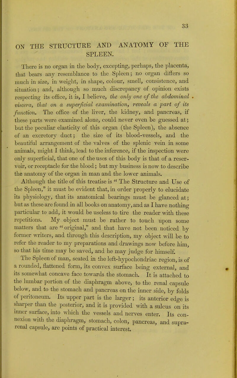 ON THE STRUCTURE AND ANATOMY OF THE SPLEEN. There is no organ in the body, excepting, perhaps, the placenta, that bears any resemblance to the Spleen; no organ differs so much in size, in weight, in shape, colour, smell, consistence, and situation; and, although so much discrepancy of opinion exists respecting its office, it is, I believe, the only one of the abdominal . viscera, that on a superficial examination, reveals a part of its function. The office of the liver, the kidney, and pancreas, if these parts were examined alone, could never even be guessed at; but the peculiar elasticity of this organ (the Spleen), the absence of an excretory duct; the size of its blood-vessels, and the beautiful arrangement of the valves of the splenic vein in some animals, might I think, lead to the inference, if the inspection were only superficial, that one of the uses of tliis body is that of a reser- voir, or receptacle for the blood; but my business is now to describe the anatomy of the organ in man and the lower animals. Although the title of this treatise is  The Structure and Use of the Spleen, it must be evident that, in order properly to elucidate its physiology, that its anatomical bearings must be glanced at; but as these are found in all books on anatomy, and as I have nothing particular to add, it would be useless to tire the reader with these repetitions. My object must be rather to touch upon some matters that are  original, and that have not been noticed by former writers, and through tliis description, my object will be to refer the reader to my preparations and drawings now before him, so that his time may be saved, and he may judge for himself. The Spleen of man, seated in the left-hypochondriac region, is of a rounded, flattened form, its convex surface being external, and its somewhat concave face towards the stomach. It is attached to the lumbar portion of the diaphragm above, to the renal capsule below, and to the stomach and pancreas on the inner side, by folds of peritoneum. Its upper part is the larger; its anterior edge is sharper than the posterior, and it is provided with a sulcus on its inner surface, into wliich the vessels and nerves enter. Its con- nexion with the diaphragm, stomach, colon, pancreas, and supra- renal capsule, ai-e points of practical interest.