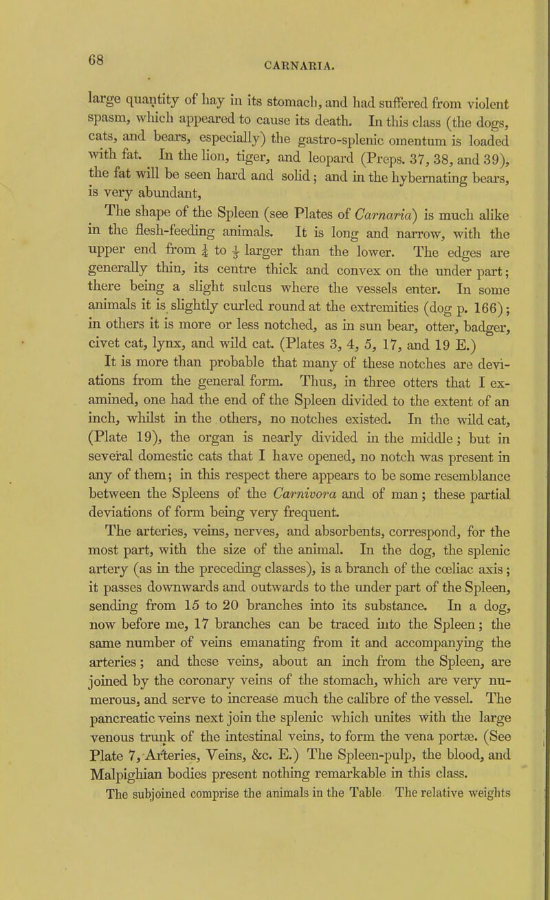 ° CARNARIA. large quantity of hay in its stomach, and had suffered from violent spasm, which appeared to cause its death. In this class (the dogs, cats, and beaxs, especially) the gastro-splenic omentum is loaded with fat. ^ In the lion, tiger, and leopard (Preps. 37, 38, and 39), the fat will be seen hax-d and soHd; and m the hybemating bears, is very abundant. The shape of the Spleen (see Plates of Carnaria) is much alike m the flesh-feedmg animals. It is long and naiTow, with the upper end from i to ^ larger than the lower. The edges are generally thin, its centre thick and convex on the under part; there bemg a shght sulcus where the vessels enter. In some animals it is shghtly curled round at the extremities (dog p. 166); in others it is more or less notched, as in sun bear, otter, badger, civet cat, lynx, and wild cat. (Plates 3, 4, 5, 17, and 19 E.) It is more than probable that many of these notches are devi- ations from the general form. Thus, in three otters that I ex- amuied, one had the end of the Spleen divided to the extent of an inch, whilst in the others, no notches existed. In the wild cat, (Plate 19), the organ is nearly divided m the middle; but in several domestic cats that I have opened, no notch was present in any of them; in this respect there appears to be some resemblance between the Spleens of the Carnivora and of man; these partial deviations of form being very frequent. The arteries, veins, nerves, and absorbents, correspond, for the most part, with the size of the animal. In the dog, the splenic artery (as in the preceding classes), is a branch of the coeliac axis ; it passes downwards and outwards to the under part of the Spleen, sending from 15 to 20 branches into its substance. In a dog, now before me, 17 branches can be traced into the Spleen; the same number of veins emanating from it and accompanying the arteries; and these veins, about an inch from the Spleen, are joined by the coronary veins of the stomach, which are very nu- merous, and serve to increase much the calibre of the vessel. The pancreatic veins next join the splenic which unites with the large venous trunk of the intestinal veins, to form the vena portse. (See Plate 7, Arteries, Veins, &c. E.) The Spleen-pulp, the blood, and Malpighian bodies present nothing remarkable in this class. The subjoined comprise the animals in the Table The relative weights