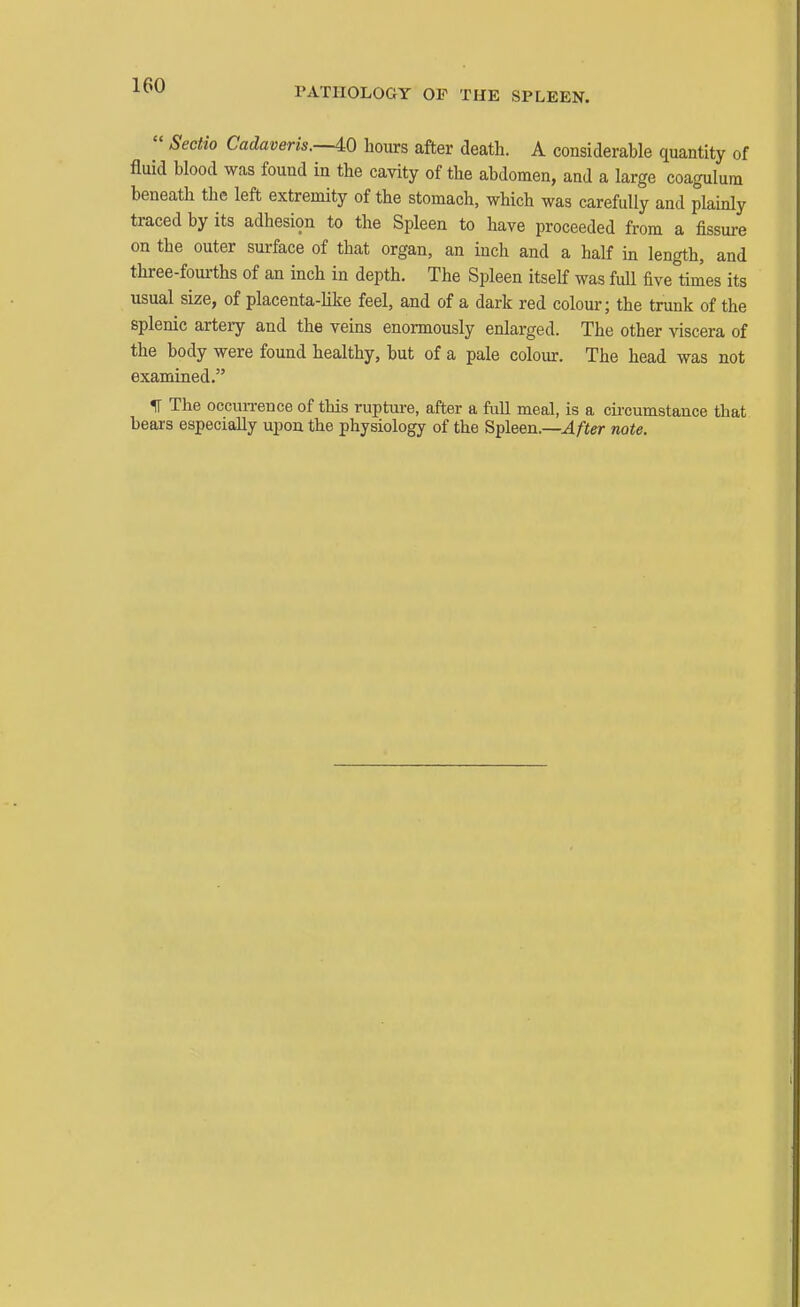 PATnOLOGY OF THE SPLEEN.  Sectio Cadaveris.—^O hours after death. A considerable quantity of fluid blood was found in the cavity of the abdomen, and a large coagulum beneath tlic left extremity of the stomach, which was carefully and plainly traced by its adhesion to the Spleen to have proceeded from a fissure on the outer surface of that organ, an inch and a half in length, and three-fourths of an inch in depth. The Spleen itself was full five times its usual size, of placenta-Uke feel, and of a dark red colour; the trunk of the splenic artery and the veins enormously enlarged. The other viscera of the body were found healthy, but of a pale colour. The head was not examined. IT The occun-ence of this rupture, after a full meal, is a cii-cumstance that bears especially upon the physiology of the Spleen.—After note.
