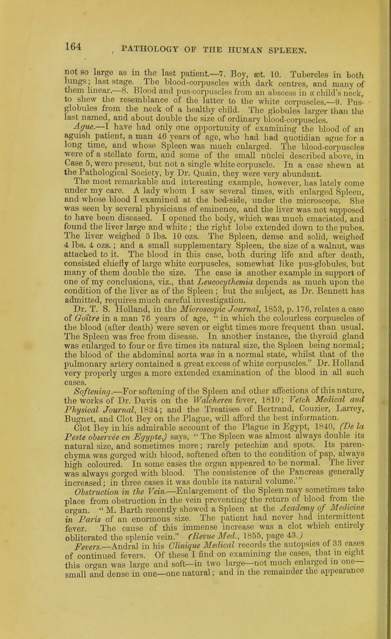 not so large as m the last patient.—7. Boy, rot. 10. Tubercles in bot?i lungs; last stage. The blood-corpuscles with dark centi-es, and many of them linear.—8. Blood and pus-coqniscles from an abscess in a child's neck, to shew the resemblance of the latter to the white corpuscles.—9. Pus- globules fi-om the neck of a healthy child. The globules larger than the last named, and about double the size of ordinary blood-coi-puscles. Ague.—I have had only one opportunity of examinkig the blood of an aguish patient, a man 40 yeai-s of age, who had had quotidian ague for a long time, and whose Spleen was much enlarged. Tbe blood-coi-puscles ■were of a stellate form, and some of the small nuclei described above, in Case 5, were present, but not a single white corpuscle. In a case shewn at the Pathological Society, by Dr. Quain, they were vei7 abimdant. The most remai-kable and interesting example, however, has lately come under my care. A lady whom I saw several times, with enlarged Spleen, and whose blood I examined at the bed-side, under the microscope. She was seen by several physicians of eminence, and the liver was not supposed to have been diseased. I opened the body, which was much emaciated, and found the liver large and white; the right lobe extended down to the pubes. The liver weighed 5 lbs. 10 ozs. The Spleen, dense and solid, weighed 4 lbs. 4 ozs.; and a small supplementary Spleen, the size of a walnut, was attached to it. The blood in this case, both dining life and after death, consisted cliiefly of large white corpuscles, somewhat like pus-globules, but many of them double the size. The case is another example in support of one of my conclusions, viz., that Leucocythemia depends as much upon the condition of the liver as of the Spleen; but the subject, as Dr. Bennett has admitted, requu-es much careful investigation. Dr. T. S. Holland, in the Microscopic Journal, 1853, p. 176, relates a case of Ooitre in a man 76 yeai-s of age,  in which the colourless coi-puscles of the blood (after death) were seven or eight times more frequent than usual. The Sjileen was free from disease. In another instance, the thp-oid gland was enlarged to foiu- or five times its natural size, the Spleen being normal; the blood of the abdominal aorta was in a nonnal state, whilst that of the pulmonaiy arteiy contained a gi'eat excess of white coi-puscles. Dr. Holland veiy propei'ly urges a more extended examination of the blood in all such cases. Softeninrj.—For softening of the Spleen and other affections of thisnatiu-e, the works of Dr. Davis on the Walcheren fever, 1810; Vetch Medical and Physical Journal, 1824; and the Treatises of Bertrand, Couzier, Lairey, Bugnet, and Clot Bey on the Plague, will afford the best information. Clot Bey in his admii-able account of the Plague in Egypt, 1840, (Be la Peste observee en Egypte,) says,  The Spleen was ahnost always double its natural size, and sometimes more; rarely petechiae and spots. Its paren- chyma was gorged with blood, softened often to the condition of pap, always high coloured. In some cases the organ appeared to be normal. The hver was always gorged with blood. The consistence of the Pancreas generally increased; in three cases it was double its natiu'al volvune.' Obstruction in the Vein.—Enlargement of the Spleen may sometimes take place from obstiaiction in the vein preventing the return of blood from the organ.  M. Barth recentiy showed a Spleen at the Academy of Medicine in Paris of an enormous size. The patient had never had intoi-mittent fever. The cause of this immense increase was a clot which entirely obliterated the splenic vein. (Revue Med., 1855, page 43.; Fevers.—AndiXoX in his Clinique Medical records the autopsies ot 33 cases of continued fevers. Of these I find on examining the cases, tiiat in eight this organ was large and soft—in two large—not much enlarged in one— small and dense in one—one natural; and in the remainder the appeai-auce