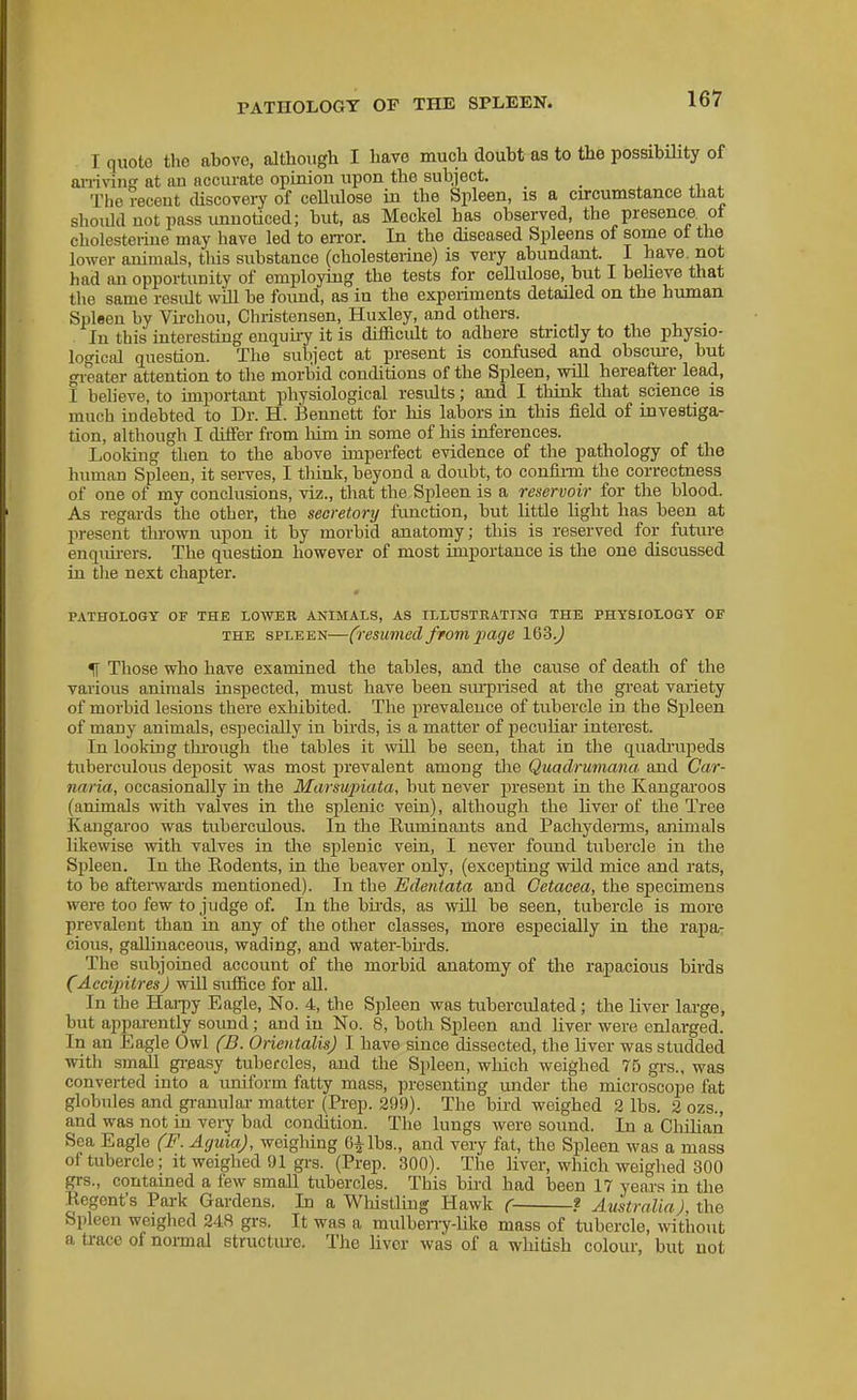 I quote the above, although I have much doubt as to the possibility of ai-rivinff at an accurate opinion upon the subject. _ The receut cUscovery of ceUulose in the Spleen, is a circumstance that should not pass unuoticed; but, as Meckel has observed, the presence ot cholesteiiue may have led to error. In the diseased Spleens of some oi the lower animals, tlus substance (cholesterine) is very abundant. I have, not had an opportunity of employing the tests for cellulose, but I believe that the same residt will be foimd, as in the experiments detailed on the human Spleen by Virchou, Christensen, Huxley, and others. In this interesting enquiiy it is difficult to adhere strictly to the physio- logical question. The subject at present is confused and obscure, but gi-eater attention to the morbid conditions of the Spleen, wiU hereafter lead, I believe, to important physiological results; and I think that science is much indebted to Dr. H. Bennett for his labors in this field of investiga- tion, although I differ from him in some of his inferences. Looking then to the above imperfect evidence of the pathology of the human Spleen, it serves, I think, beyond a doubt, to confii-m the correctness of one of my conclusions, viz., that the Spleen is a reservoir for the blood. As regards the other, the secretonj function, but little light has been at present thrown upon it by morbid anatomy; tliis is reserved for future enqiui-ers. The question however of most importance is the one discussed in the next chapter. m PATHOLOGY OF THE LOWER ANIMALS, AS ILLTJSTBATING THE PHYSIOLOGY OF THE SPLEEN—(resumod fromjjage IQZ.) ^ Those who have examined the tables, and the cause of death of the various animals inspected, must have been sm-prised at the great vaiiety of morbid lesions there exhibited. The prevaleuce of tubercle in the Spleen of many animals, especially in birds, is a matter of peculiar interest. In looking thi-ough the tables it will be seen, that in the quadi'upeds tuberculous deposit was most prevalent among the Quadrumana and Car- naria, occasionally in the Marsupiata, but never present in the Kangai-oos (animals with valves in the splenic vein), although the liver of the Tree Kangaroo was tuberculous. In the Buminants and Pachyderms, animals likewise with valves in the splenic vein, I never found tubercle in the Spleen. In the Rodents, in the beaver only, (excepting wild mice and rats, to be aftei-wai'ds mentioned). In the Edentata and Cetacea, the specimens were too few to judge of In the bii'ds, as will be seen, tubercle is more prevalent than in any of the other classes, more especially in the rapar cious, gallinaceous, wading, and water-bii'ds. The subjoined account of the morbid anatomy of the rapacious birds (Accipitres) will suffice for all. In the Hai-py Eagle, No. 4, the Spleen was tuberculated; the liver lai-ge, but apparently sound; and in No. 8, both Spleen and liver were enlarged. In an Eagle Owl (D. Orientalis) I have since dissected, the liver was studded with small gi-easy tubercles, and the Spleen, which weighed 75 gi-s., was converted into a uniform fatty mass, presenting under the microscope fat globules and gi-anuloi- matter (Prep. 29!)). The bii'd weighed 2 lbs. 2 ozs., and was not in vei-y bad condition. The lungs were sound. In a Chilian Sea Eagle (F. Aguia), weighing and very fat, the Sjileen was a mass of tubercle; it weighed !J1 grs. (Prep. 300). The liver, which weighed 300 grs., contained a few small tubercles. This bu'd had been 17 years in the Regent's Park Gardens. In a Whistling Hawk ( f Australia), the Spleen weighed 248 grs. It was a mulbeny-like mass of tubercle, ^vithout a trace of normal structure. The liver was of a whitish colour, but not