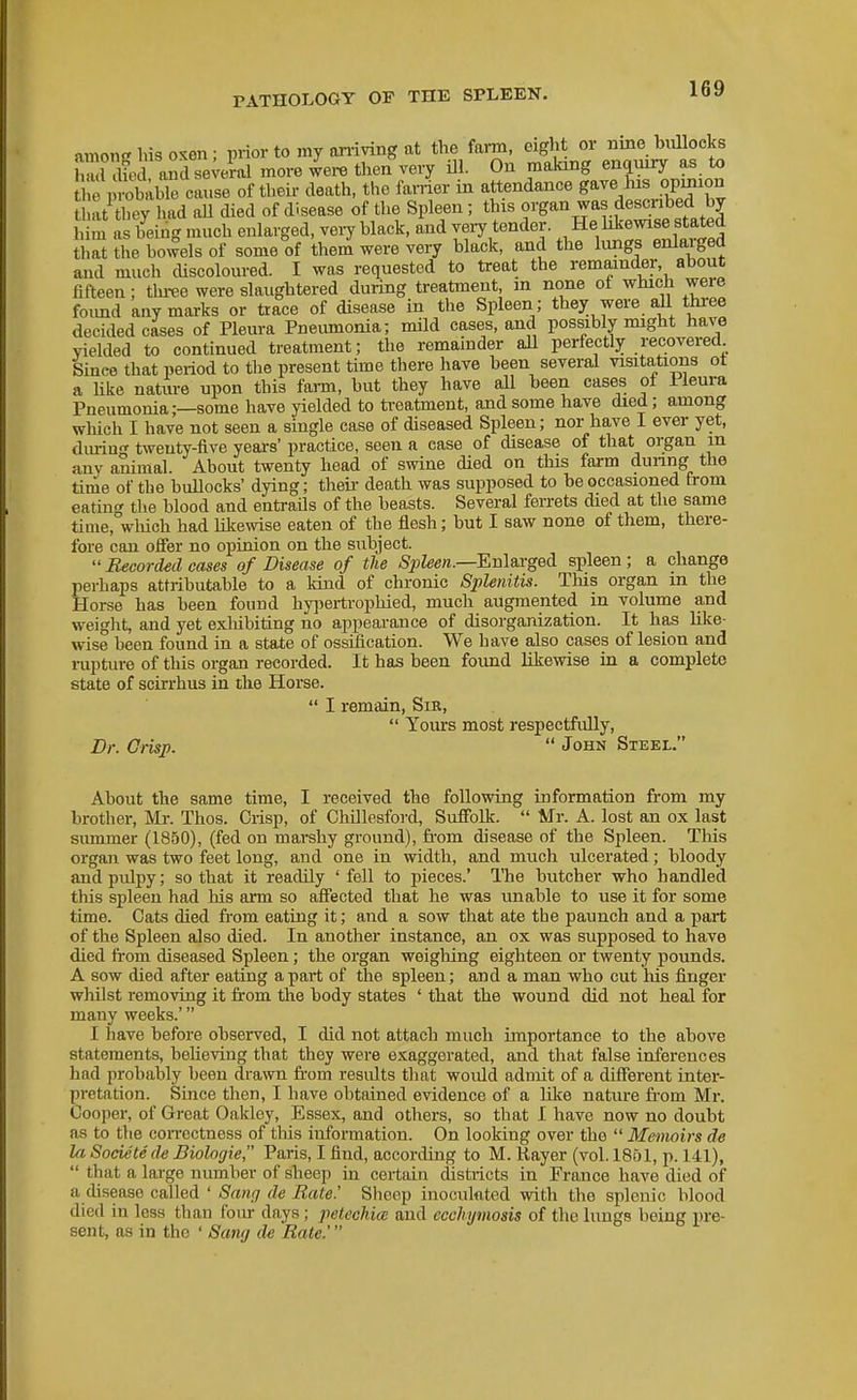 among Ins oKen; piior to my nniving at the farm, eight or nmebiUlocks S afed aSdse;eral more were then very ill. On making enquiry as to e p^habTe cai,se of their death, the famer in attendance gave lus opinion at they had aU died of disease of the Spleen; this organ was descnbed by him as being much enlarged, very black, and very tender. He likewise stated that the bowels of some of them were very black, and the lungs enlarged and much cUscoloured. I was requested to treat the remainder, about fifteen; thi-ee were slaughtered during treatment m none of which were foimd any marks or trace of disease in the Spleen; they were all three decided cases of Pleura Pneumonia; mild cases, and possibly might have Yielded to continued treatment; the remainder aU perfectly recovered Since that period to the present time there have been several visitations ot a Uke nature upon this fann, but they have all been cases of iieura Pneumonia;—some have yielded to treatment, and some have died; among wliich I have not seen a single case of diseased Spleen; nor have I ever yet, diuiu- twenty-five years' practice, seen a ease of disease of that organ m any animal. About twenty head of swine died on this farm duimg the time of the bullocks' dying; their death was supposed to be occasioned from eating the blood and entrails of the beasts. Several ferrets died at the same time, which had likewise eaten of the flesh; but I saw none of them, there- fore can offer no opinion on the subject.  Recorded cases of Disease of the Spleen.—Enlaxged spleen; a change perhaps attributable to a kind of chronic Splenitis. This organ in the Horse has been found hyi^ertrophied, much augmented in volume and weight, and yet exliibiting no appearance of disorganization. It has like- wise been found in a state of ossification. We have also cases of lesion and rupture of this organ recorded. It has been found likewise in a complete state of scirrhus in the Horse.  I remain, Sir,  Yours most respectfully, Br. Crisp.  John Steel. About the same time, I received the following information from my brother, Mr. Thos. Crisp, of Chillesford, Suffolk.  Mr. A. lost an ox last summer (1850), (fed on marshy ground), fi-om disease of the Spleen. This organ was two feet long, and one in width, and much ulcerated; bloody andpidpy; so that it readily ' fell to pieces.' The butcher who handled this spleen had his arm so affected that he was unable to use it for some time. Cats died fi-om eating it; and a sow that ate tbe paunch and a part of the Spleen also died. In another instance, an ox was supposed to have died from diseased Spleen; the organ weighing eighteen or twenty pounds. A sow died after eating apart of the spleen; and a man who cut his finger whilst removing it from the body states ' that the wound did not heal for many weeks.' I have before observed, I did not attach much importance to the above statements, believing that they were exaggerated, and that false inferences had probably been drawn from results that would admit of a different inter- pretation. Since then, I have obtained evidence of a like natiu-e from Mr. Cooper, of Great Oakley, Essex, and others, so that I have now no doubt as to the correctness of tliis information. On looking over the  Memoirs de la Societede Biologic Paris, I find, according to M. Kayer (vol. 1861, p. 141),  that a large number of sheep in certiiin districts in France have died of a disease called ' Sancj de Rate.' Sheep inoculnted with the splenic blood died in less than four days; petechia: and ecchymosis of the lungs being pre- sent, as in the ' Sang de Rate.'