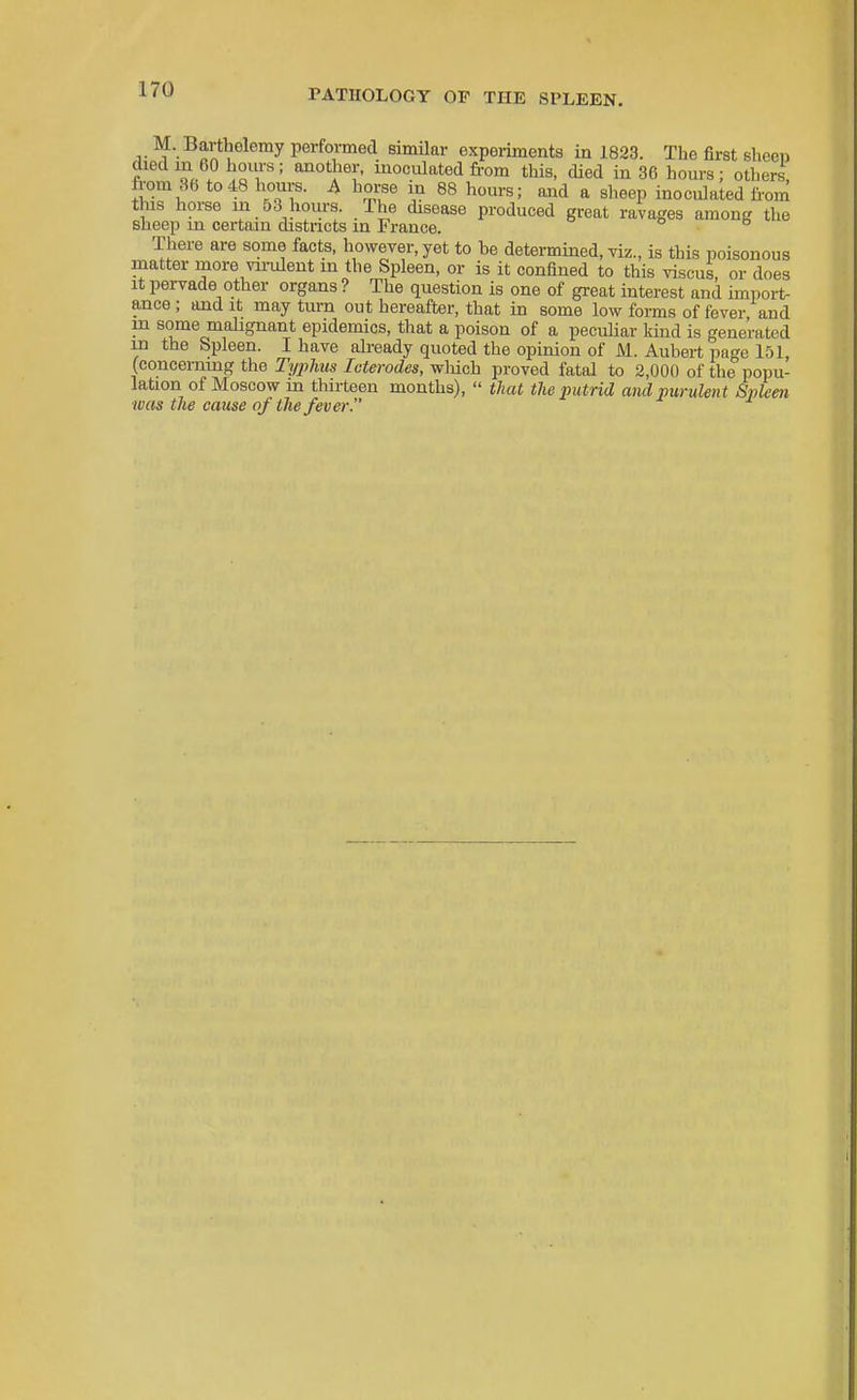 M. Bartholemy performed similar experiments ia 1823. Tbe first sheen died in 60 hours ; another, inoculated from this, died in 36 hours; others, from 36 to48 hours. A horse in 88 hours; and a sheep inoculated from tins horse in 63 hours. The disease produced great ravages among the sheep in certain districts in France. There are some facts, however, yet to be determined, viz., is this poisonous matter more vu-ulent m the Spleen, or is it confined to this viscus, or does It pervade other organs ? The question is one of great interest and imiiort- ance; and it may turn out hereafter, that in some low forms of fever and m some malignant epidemics, that a poison of a pecuHar kind is generated ui the Spleen. I have already quoted the opinion of M. Aubert page 151, (concernmg the Typhus leterodes, which proved fatal to 2,000 of the popu- lation of Moscow m tliirteen months),  that the imtrid and purulent Spleen was tlie cause of the fever.