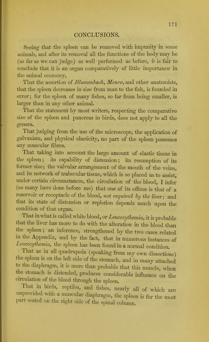 CONCLUSIONS. Seeing that the spleen can be removed with impunity in some animals, and after its removal all the functions of the body may be (as far as we can judge^ as well performed as before, it is fair to conclude that it is an organ comparatively of little importance in the animal economy. That the assertion of Blumenhach, Monro, and other anatomists, that the spleen decreases in size from man to the fish, is founded in error; for the spleen of many fishes, so far from being smaller, is larger than in any other animal. That the statement by most writers, respecting the comparative size of the spleen and pancreas in birds, does not apply to all the genera. That judging from the use of the microscope, the application of galvanism, and physical elasticity, no part of the spleen possesses any muscular fibres. That taking into account the large amount of elastic tissue in the spleen; its capability of distension; its resumption of its former size; the valvtdar arrangement of the mouth of the veins, and its network of trabecular tissue, which is so placed as to assist, under certain circumstances, the circulation of the blood, I infer (as many have done before me) that one of its offices is that of a reservoir or receptacle of the blood, not required hy the liver; and that its state of distension or repletion depends much upon the condition of that organ. That in what is called wMte blood, or Leucocythemia, it is probable that the liver has more to do with the alteration in the blood than the spleen; an inference, strengthened by the two cases related m the Appendix, and by the fact, that in numerous instances of Leucocythemia, the spleen has been found in a normal concUtion. That as in aU quadrupeds (spealdng from my own dissections) the spleen is on the left side of the stomach, and in many attached to the diaphragm, it is more than probable that this muscle, when the stomach is distended, produces considerable influence on the circulation of the blood through the spleen. That in birds, reptiles, and fishes, nearly all of which are unprovided witli a muscular cUaphi-agm, the spleen is for the most part seated on the right side of the spinal column.