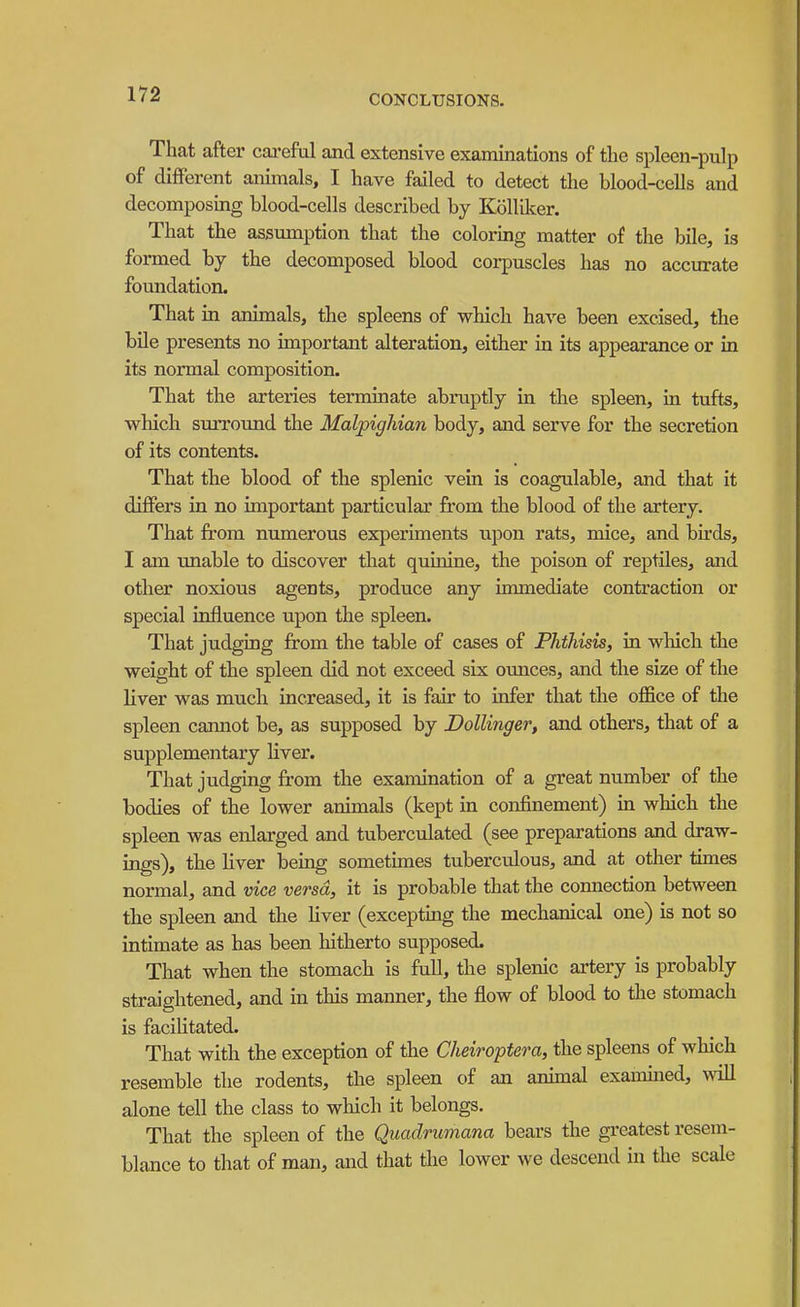 That after careful and extensive examinations of the spleen-pulp of different animals, I have failed to detect the blood-cells and decomposing blood-cells described by Kolliker. That the assumption that the coloring matter of the bile, is formed by the decomposed blood corpuscles has no accurate foundation. That in animals, the spleens of which have been excised, the bile presents no important alteration, either in its appearance or in its normal composition. That the arteries terminate abruptly in the spleen, in tufts, which surround the Malpighian body, and serve for the secretion of its contents. That the blood of the splenic vein is coagulable, and that it differs in no important particular from the blood of the artery. That from numerous experiments upon rats, mice, and birds, I am unable to discover that quinine, the poison of reptiles, and other noxious agents, produce any immediate contraction or special influence upon the spleen. That judging from the table of cases of Phthisis, in which the weight of the spleen did not exceed six ounces, and the size of the liver was much increased, it is fair to infer that the office of the spleen cannot be, as supposed by Dollinger, and others, that of a supplementary Hver. That judging from the examination of a great number of the bodies of the lower animals (kept in confinement) in which the spleen was enlarged and tuberculated (see preparations and draw- ings), the liver being sometunes tuberculous, and at other times normal, and vice versa, it is probable that the connection between the spleen and the liver (excepting the mechanical one) is not so intimate as has been hitherto supposed. That when the stomach is full, the splenic artery is probably straightened, and in this manner, the flow of blood to the stomach is facilitated. That with the exception of the Cheiroptera, the spleens of which resemble the rodents, the spleen of an anunal exammed, will alone tell the class to which it belongs. That the spleen of the Quadncmana bears the greatest resem- blance to that of man, and that the lower we descend in the scale