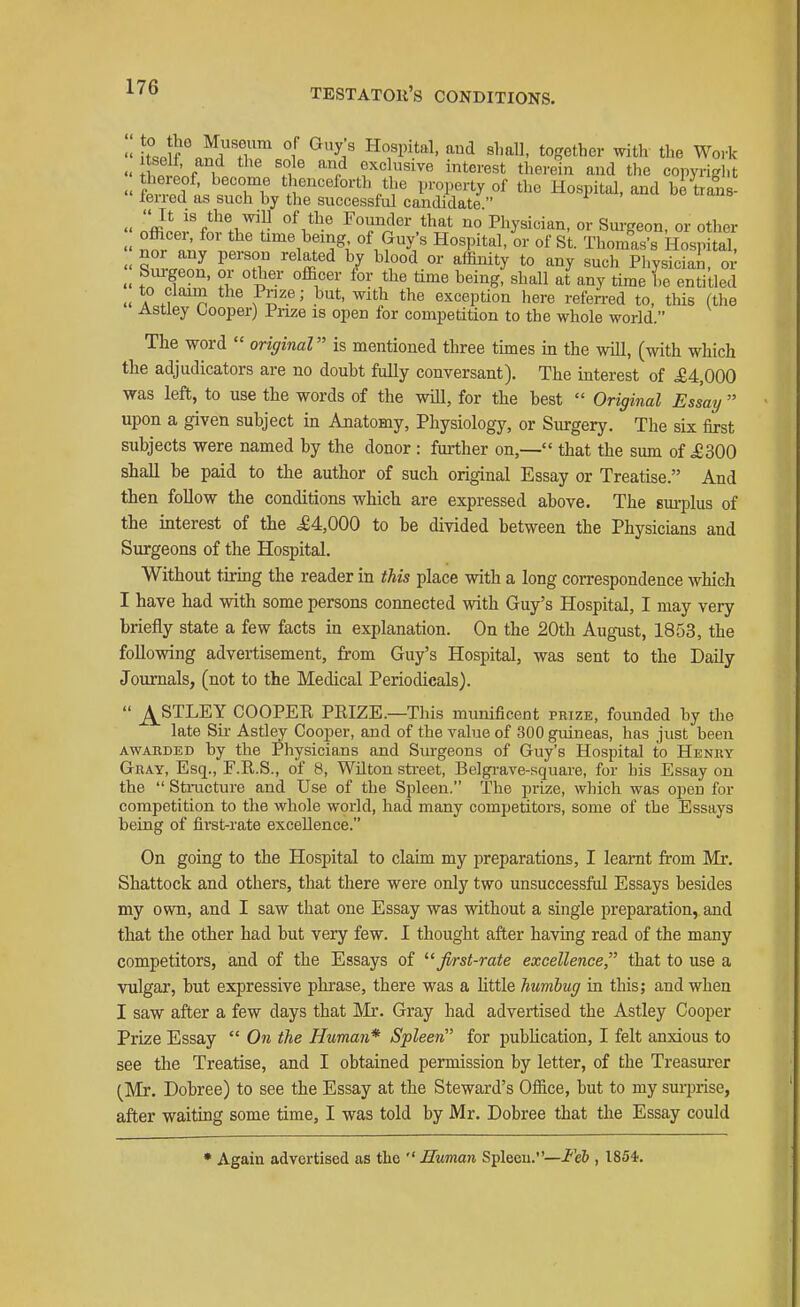 TESTATOII'S CONDITIONS. •'kse f Jr) Z ^l^'^y/ ^^ tof?etber with tlie Work So f 1 f,^ exclusive interest therein and tlie copyrifrl.t « iT *J^^^^°rth the property of the Hospital, and betrans- lerred as such by the successful candidate Iffii'/^'!!^. Founder that no Physician, or Sm-geon, or other officer, for the time being, of Guy's Hospital, or of St. Thomas's Hosnital nor any person related by blood or affinity to any such plysTcSn or Siu-geon, or other officer for the time being, shall at any time he entitled » to claim the Prize; but, with the exception here referred to, this (the Astiey Oooperj Prize is open for competition to the whole world. The word original is mentioned three times in the will, (with which the adjudicators are no doubt fully conversant). The interest of .£4,000 was left, to use the words of the will, for the best Original Essay upon a given subject in Anatomy, Physiology, or Surgery. The six first subjects were named by the donor : further on,— that the sum of .£300 shall be paid to the author of such original Essay or Treatise. And then follow the conditions which are expressed above. The sm-plus of the interest of the ,£4,000 to be divided between the Physicians and Surgeons of the Hospital. Without tiring the reader in this place with a long correspondence which I have had with some persons connected with Guy's Hospital, I may very briefly state a few facts in explanation. On the 20th August, 1853, the following advertisement, from Guy's Hospital, was sent to the Daily Journals, (not to the Medical Periodicals). ^STLEY COOPER PRIZE.—This munificent pbize, founded by the late Sii- Astiey Cooper, and of the value of 300 guineas, has just been AWABDED by the Physicians and Sm-geons of Guy's Hospital to HENitv Gray, Esq., F.R.S., of 8, Wilton street, Belgi-ave-square, for his Essay on the Structure and Use of the Spleen. The prize, which was open for competition to the whole world, had many competitors, some of the Essays being of first-rate excellence. On going to the Hospital to claim my i^reparations, I learnt firom Mr. Shattock and others, that there were only two unsuccessful Essays besides my own, and I saw that one Essay was without a single preparation,, and that the other had but very few. I thought after having read of the many competitors, and of the Essays of first-rate excellence, that to use a vulgar, but expressive plirase, there was a httle humbug in this; and when I saw after a few days that Mr. Gray had advertised the Astiey Cooper Prize Essay On the Human* Spleen for pubUcation, I felt anxious to see the Treatise, and I obtained permission by letter, of the Treasurer (Mr. Dobree) to see the Essay at the Steward's Office, but to my surprise, after waitmg some time, I was told by Mr. Dobree that the Essay could • Again advertised as the Human Spleen.—i''e& , 1854.