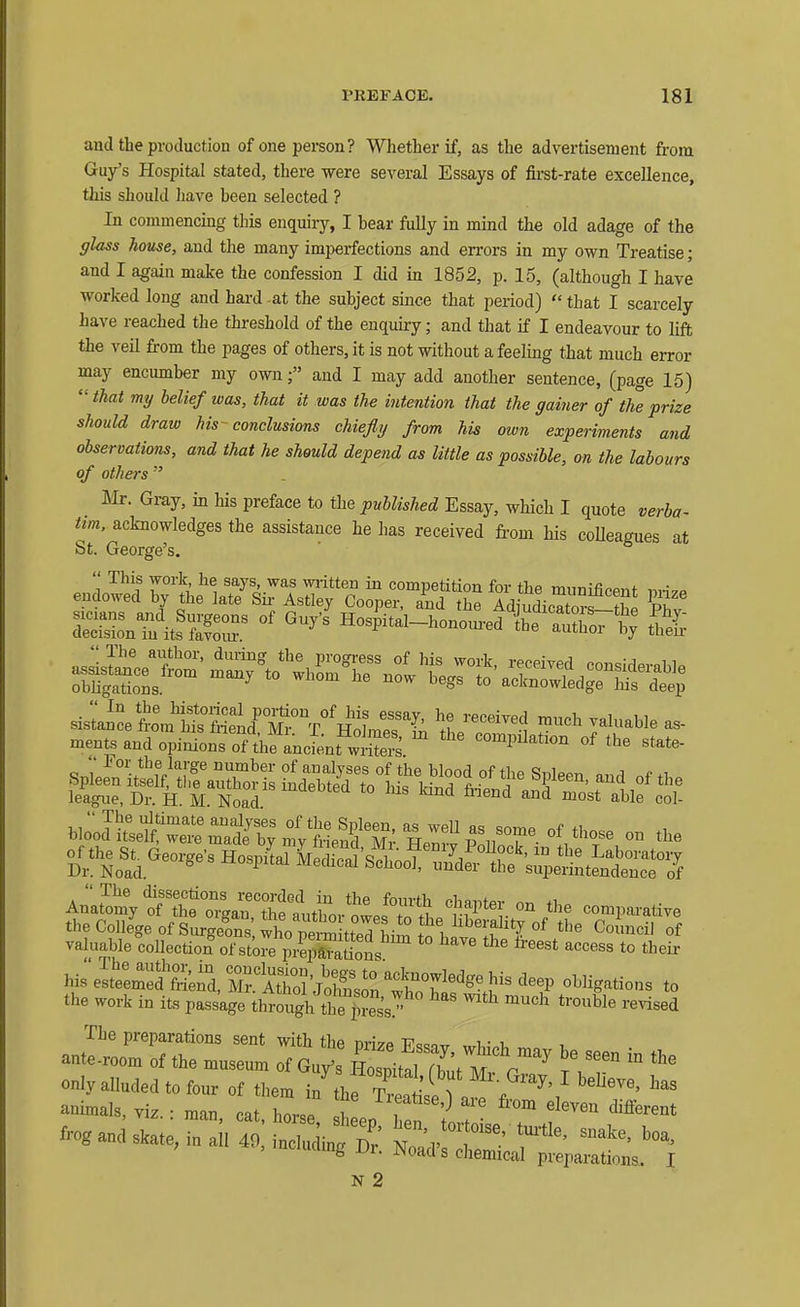 and the production of one person? Whether if, as the advertisement from Guy's Hospital stated, there were several Essays of first-rate excellence, this should have been selected ? In commencing this enquiry, I bear fuUy in mind the old adage of the glass house, and the many imperfections and errors in my own Treatise; and I again make the confession I did in 1852, p. 15, (although I have worked long and hard at the subject since that period)  that I scarcely have reached the threshold of the enquiry; and that if I endeavour to lift the veil from the pages of others, it is not without a feelmg that much error may encumber my ownand I may add another sentence, (page 15)  that my belief was, that it was the intention that the gainer of the prize should draw his conclusions chiefly from his own experiments and observations, and that he should depend as little as possible, on the labours of others  m. Gray, in his preface to the published Essay, which I quote verba- tim, acknowledges the assistance he has received from his coUeagues at St. George's.  Tlie dissections recorded in the fourth chflnfpv nr. Anatomy of the organ the anthnr nwoe V„ ^T; ^.fP*®^ °^ the comparative the College of SurgeS; who pem^^^^^^ Council of valuable coUection^fstore prepam^ ^''''^ ^ t^^eii- hi;eIte:S'S;il7Atd J^^^^^ obHgations to the work in its passage through th^|?ess! ^'^ '^^^^^ The preparations sent with the nrize P^<53t7 w1.;.t, aute.room of the museum of Guy's ZM fL m^r^^^ )\T  only alluded to fom- of them in thrTw ^ . ^ animals viz • mm J Z . ^leatise,) are from eleven different frogandJ^IteJn^IilTo: Sin;^^^ ' ^' iiamg jjr. ^oad s chemical preparations. I N 2