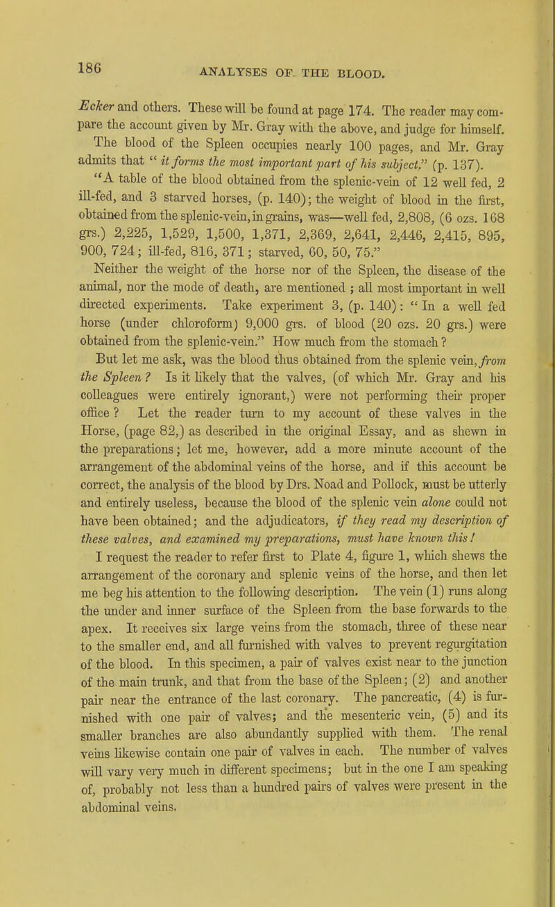ANALYSES OF- THE BLOOD. Eckerajad others. These will be found at page 174. The reader may com- pare the account given by Mr. Gray with the above, and judge for himself. The blood of the Spleen occupies nearly 100 pages, and Mr. Gray admits that it forms the most important part of his subject. (p. 137). A table of the blood obtained from the splenic-vein of 12 weU fed, 2 ill-fed, and 3 starved horses, (p. 140); the weight of blood in the first, obtained from the splenic-vem, in grains, was—well fed, 2,808, (6 ozs. 168 grs.) 2,225, 1,529, 1,500, 1,371, 2,369, 2,641, 2,446, 2,415, 895, 900, 724; iU-fed, 816, 371; starved, 60, 50, 75. Neither the weight of the horse nor of the Spleen, the disease of the animal, nor the mode of death, are mentioned ; all most important in well directed experiments. Take experiment 3, (p. 140): In a well fed horse (under chloroform) 9,000 grs. of blood (20 ozs. 20 grs.) were obtained from the splenic-vein. How much from the stomach ? But let me ask, was the blood thus obtained from the splenic vein,/ro?n the Spleen ? Is it hkely that the valves, (of which Mr. Gray and his colleagues were entirely ignorant,) were not performing then- proper office ? Let the reader turn to my account of these valves in the Horse, (page 82,) as described in the original Essay, and as shewn in the preparations; let me, however, add a more minute accoimt of the arrangement of the abdominal veins of the horse, and if this account be correct, the analysis of the blood by Drs. Noad and PoUock, must be utterly and entirely useless, because the blood of the splenic vein alone could not have been obtained; and the adjudicators, if they read my description of these valves, and examined my preparations, must have known this ! I request the reader to refer first to Plate 4, figure 1, which shews the arrangement of the coronary and splenic veins of the horse, and then let me beg his attention to the followmg description. The vein (1) runs along the imder and inner surface of the Spleen from the base forwards to the apex. It receives six large veins from the stomach, three of these near to the smaller end, and aU furnished with valves to prevent regurgitation of the blood. In this specimen, a pair of valves exist near to the junction of the main trunk, and that from the base of the Spleen; (2) and another pair near the entrance of the last coronary. The pancreatic, (4) is fur- nished with one pair of valves; and the mesenteric vein, (5) and its smaller branches are also abundantly suppKed with them. The renal veins Ulcewise contain one pair of valves in each. The number of valves will vary very much in different specimens; but in the one I am spealdng of, probably not less than a hundred pairs of valves were present m the abdominal veins.