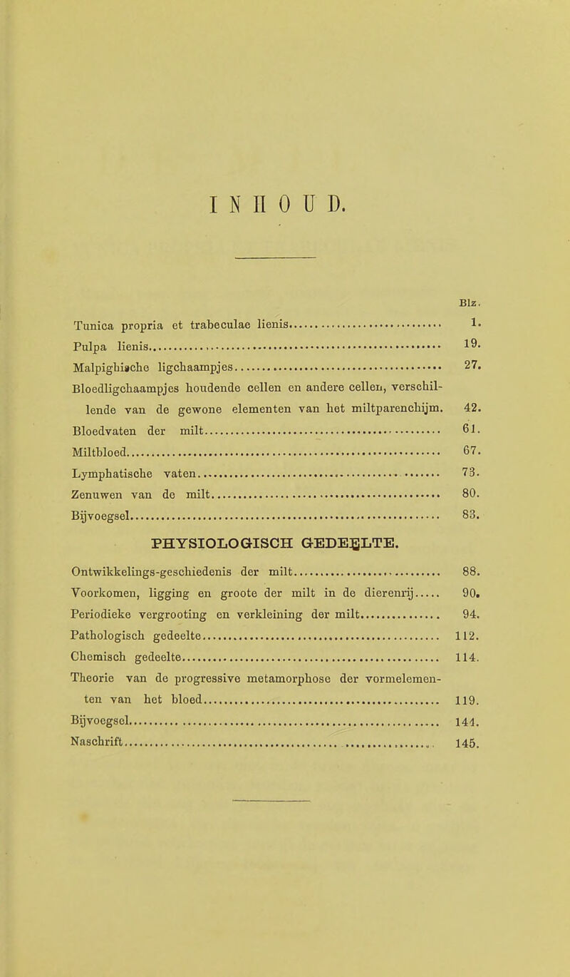 INHOUD. Blz. Tunica propria et trabeculae lienis !• Pulpa lienis ■ 19. Malpigbiacho ligchaampjes 27. Bloedligchaampjes houdende cellen en andere cellen, verschil- lende van de gewone elementen van het miltparenchijm, 42. Bloedvaten der milt 61. Miltbloed 67. Lymphatische vaten 73. Zenuwen van de milt 80. Bijvoegsel 83. PHYSIOLOGISCH GEDEELTE. Ontwikkelings-geschiedenis der milt 88. Voorkomen, ligging en groote der milt in de dierenrij 90. Periodieke vergrooting en verkleining der milt 94. Pathologisch gedeelte 112. Chemisch gedeelte 114. Theorie van de progressive metamorphose der vormelemen- ten van het bloed 119. Bijvoegsel 144. Naschrift 145.