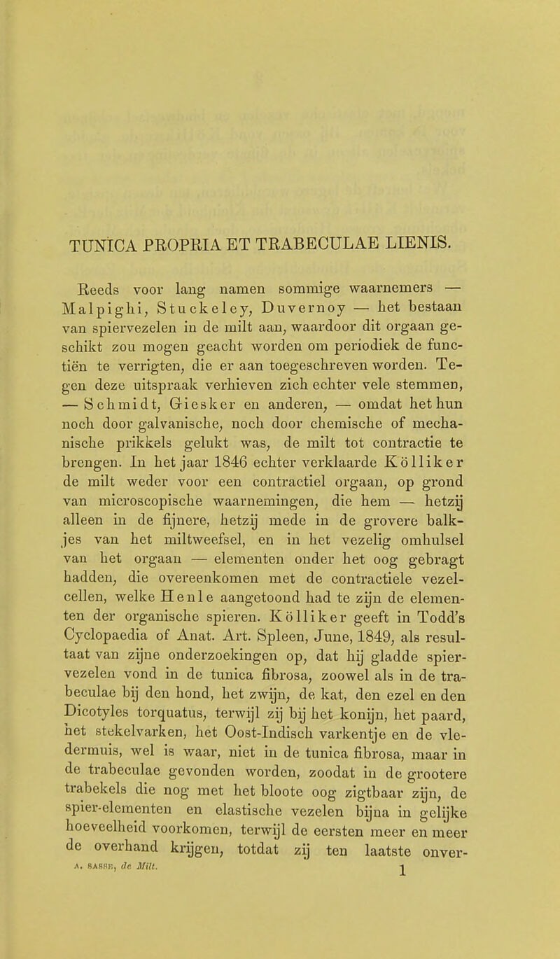 TUNICA PROPRIA ET TRABECULAE LIENIS. Reeds voor lang namen sommige waarnemers — Malpighl, Stuckeley, Duvernoy — het bestaan van spiervezelen in de milt aan, waardoor dit orgaan ge- schikt zou mogen geacht worden om periodiek de func- tiën te verrigten, die er aan toegeschreven worden. Te- gen deze uitspraak verhieven zich echter vele stemmen, — öchmidt, Giesker en anderen, — omdat het hun noch door galvanische, noch door chemische of mecha- nische prikkels gelukt was, de milt tot contractie te brengen. In het jaar 1846 echter verklaarde Kölliker de milt weder voor een contractiel orgaan, op grond van microscopische waarnemingen, die hem — hetzy alleen in de fijnere, hetzij mede in de grovere balk- jes van het miltweefsel, en in het vezelig omhulsel van het orgaan — elementen onder het oog gebragt hadden, die overeenkomen met de contractiele vezel- cellen, welke H e n 1 e aangetoond had te zyn de elemen- ten der organische spieren. Kölliker geeft in Todd's Cyclopaedia of Anat. Art. Spleen, June, 1849, als resul- taat van zijne onderzoekingen op, dat hij gladde spier- vezelen vond in de tunica fibrosa, zoowel als in de tra- beculae bij den hond, het zwijn, de kat, den ezel en den Dicotyles torquatus, terwijl zij bij het konijn, het paard, bet stekelvarken, het Oost-Indisch varkentje en de vle- dermuis, wel is waar, niet in de tunica fibrosa, maar in de trabeculae gevonden worden, zoodat in de grootere trabekels die nog met het bloote oog zigtbaar zyn, de apier-elementen en elastische vezelen bijna in gelijke hoeveelheid voorkomen, terwijl de eersten meer en meer de overhand krijgen, totdat zij ten laatste onver- A. SA8HK, de. Milt. -1