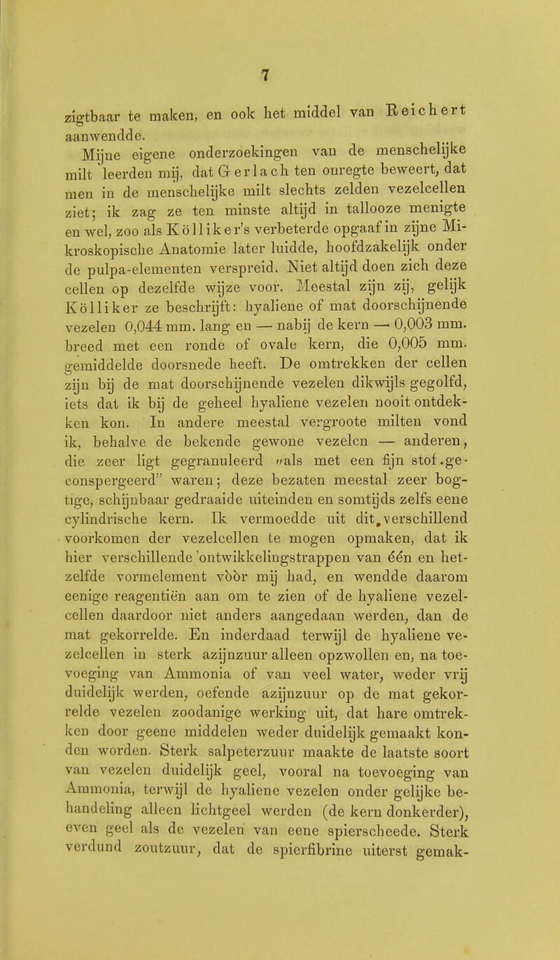 zigtbaar te maken, en ook het raiddel van Reichert aanwendde. Mijne eigene onderzoekingen van de menschelijke milt leerden mij, dat G er lach ten onregte beweert, dat men in de menschelijke milt slechts zelden vezelcellen ziet; ik zag ze ten minste altijd in tallooze menigte en wel, zoo als Kölliker's verbeterde opgaafin zijne Mi- kroskopische Anatomie later luidde, hoofdzakelijk onder de pulpa-elementen verspreid. Niet altijd doen zich deze cellen op dezelfde wijze voor. Meestal zijn zij, gelijk Kölliker ze beschrijft: hyaliene of mat doorschijnende vezelen 0,044 mm. lang en — nabij de kern — 0,003 mm. breed met een ronde of ovale kern, die 0,005 mm. gemiddelde doorsnede heeft. De omtrekken der cellen zijn hij de mat doorschijnende vezelen dikwijls gegolfd, iets dat ik bij de geheel hyaliene vezelen nooit ontdek- ken kon. In andere meestal vergroote milten vond ik, behalve de bekende gewone vezelen — anderen, die zeer ligt gegranuleerd als met een fijn stof.ge- conspergeerd waren; deze bezaten meestal zeer bog- tige, schijnbaar gedraaide uiteinden en somtijds zelfs eene cylindrische kern. Ik vermoedde uit dit,verschillend voorkomen der vezelcellen te mogen opmaken, dat ik hier verschillende 'ontwikkelingstrappen van één en het- zelfde vormelement vbbr mij had, en wendde daarom eenige reagentiën aan om te zien of de hyaliene vezel- cellen daardoor niet anders aangedaan werden, dan de mat gekorrelde. En inderdaad terwijl de hyaliene ve- zelcellen in sterk azijnzuur alleen opzwollen en, na toe- voeging van Ammonia of van veel water, weder vrij duidelijk werden, oefende azijnzuur op de mat gekor- relde vezelen zoodanige werking uit, dat hare omtrek- ken door geenc middelen weder duidelijk gemaakt kon- den worden. Sterk salpeterzuur maakte de laatste soort van vezelen duidelijk geel, vooral na toevoeging van Ammonia, terwijl de hyaliene vezelen onder gelijke be- handeUng alleen lichtgeel werden (de kern donkerder), even geel als de vezelen' van eene spierscheede. Sterk verdund zoutzuur, dat de spierfibrine uiterst gemak-