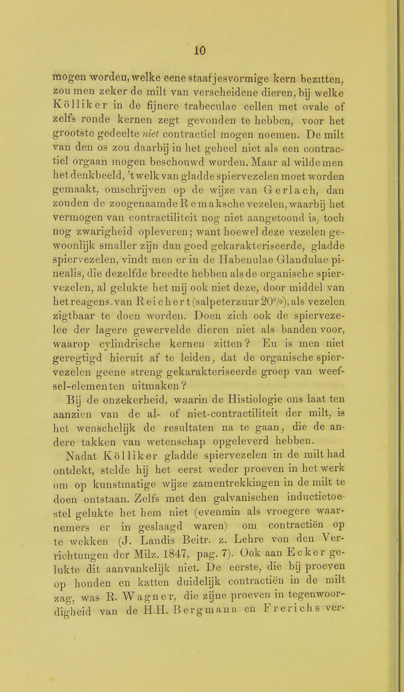 mogen worden, welke eene staaf j esvormige kern bezitten, zou men zeker de milt van verscheidene dieren, bij welke Kölliker in de fijnere trabeculae cellen met ovale of zelfs ronde kernen zegt gevonden te hebben, voor het grootste gedeelte contractiel mogen noemen. De milt van den os zou daai'by in het geheel niet als een contrac- tiel orgaan mogen beschouwd worden. Maar al wilde men het denkbeeld, 't welk van gladde spiervezelen moet worden gemaakt, omschrijven op de wijze van Gerlach, dan zouden de zoogenaamdeRemaksche vezelen,waarbij het vermogen van contractiliteit nog niet aangetoond is, toch nog zwarigheid opleveren; want hoewel deze vezelen ge- woonlijk smaller zijn dan goed gekarakteriseerde, gladde spiervezelen, vindt men er in de Habeuulae Glandulae pi- nealis, die dezelfde breedte hebben als de organische spier- vezelen, al gelukte het mij ook niet deze, door middel van het reagens. van Reichert (salpeterzuur 20>), als vezelen zigtbaar te doen worden. Doen zich ook de spierveze- lee der lagere gewervelde dieren niet als banden voor, waarop cyliudrische kernen zitten ? En is men niet geregtigd hieruit af te leiden, dat de organische spier- vezelen geene streng gekarakteriseerde groep van weef- sel-elementen uitmaken? Bij de onzekerheid, waarin de Histiologie ons laat ten aanzien van de al- of niet-contractiliteit der milt, is het wenschelijk de resultaten na te gaan, die de an- dere takken van wetenschap opgeleverd hebben. Nadat Kölliker gladde spiervezelen in de milt had ontdekt, stelde hij het eerst weder proeven in het werk om op kunstmatige wijze zam entrekking en in de milt te doen ontstaan. Zelfs met den galvanischen inductietoe- stel gelukte het hem niet (evenmin als vroegere waar- nemers er in geslaagd waren) om contractiën op te wekken (J. Landis Beitr. z. Lehre von den Ver- richtungen der Milz. 1847, pag. 7). Ook aan Ecker ge- lukte dit aanvankelijk niet. De eerste, die bij proeyen op honden en katten duidelijk contractiën in de milt zag, was R. Wagner, die zijne proeven in tegenwoor- digheid van de H.H. Bergmann en Frerichsver-